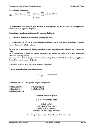 Processamento Digital de Sinais: Teoria e Aplicações                                  Prof. Marcelo E. Pellenz


5 – Janela de Blackman
                        2πn               4πn
       0,42 − 0,5 ⋅ cos      + 0,08 ⋅ cos     , 0 ≤ n ≤ N − 1
w[n] =                  N-1               N-1 
       
                                0, fora



Os parâmetros das janelas que definem o desempenho do filtro FIR são interpretados
analisando-se o espectro da janela.

Considere os seguintes parâmetros do espectro da janela:

∆ ML = largura do lóbulo principal do espectro da janela

 ASL = diferença em dB entre as amplitudes do lóbulo lateral mais largo e o lóbulo principal
(nível relativo dos lóbulos laterais)

Para larguras pequenas do lóbulo principal temos transições mais rápidas na resposta do
filtro.
Para reduzirmos o ripple na banda passante e na banda de corte, a área sob os lóbulos
laterais deve ser pequena.
Para as janelas fixas (retangular/hanning/hamming/blackman/Bartlett) o valor do ripple não
depende do comprimento da janela.

A freqüência de corte, wc , é essencialmente constante

A largura de faixa de transição é dada por

                                                       c
                                             ∆w ≈           c = constante
                                                       M


Comandos do MATLAB para o projeto das janelas:

w=blackman(N)                       w=hamming(N)
w=hanning(N)                        w=chebwin(N,R)
w=kaiser(N,BETA)

                                            N=comprimento da janela

                                            L = N-1 = ordem do filtro

                                                b=fir1(L,Wn)
                                           b=fir1(L,Wn,’filtertype’)
                                            b=fir1(L,Wn,window)
                                       b=fir1(L,Wn,’filtretype’,window)

                           Wn = Freqüência de Corte Normalizada (0 <=Wn <=1)



Processamento Digital de Sinais                            Prof. Marcelo E. Pellenz                      pg. 85
 