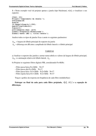 Processamento Digital de Sinais: Teoria e Aplicações                               Prof. Marcelo E. Pellenz


    1 – Neste exemplo você irá projetar apenas a janela (tipo blackman), w[n], e visualizar o seu
    espectro:

    clear; clc;
    N=input('Comprimento da Janela:');
    w=blackman(N)
    disp(w)
    [h,omega]=freqz(w,1,256);
    mag=20*log10(abs(h));
    figure(1);
    plot(omega/pi,mag); grid;
    ylabel('Frequencia Normalizada');
    xlabel('Ganho (dB)'); title('Janela');

    Analise todos os tipos de janelas fixas e anote os seguintes parâmetros:

     ∆ ML = largura do lóbulo principal do espectro da janela
     ASL = diferença em dB entre a amplitude do lóbulo lateral e o lóbulo principal


                                                       TAREFAS

    a) Analisar o espectro das janelas e anotar numa tabela os valores da largura do lóbulo principal,
    ∆ ML e a atenuação relativa do lóbulo lateral, ASL .

    b) Projetar os seguintes filtros digitais FIR, considerando Fs=8kHz:

         - Filtro passa baixa Fc=2kHz N=17
         - Filtro passa alta Fc=2kHz N=17
         - Filtro passa faixa Fc1=2kHz Fc2=3kHz N=17
         - Filtro rejeita faixa Fc1=2kHz Fc2=3kHz N=17

         Traçar o gráfico da resposta em freqüência de cada filtro (módulo/fase)

        Entregar no final da aula para cada filtro projetado, h[n] , H ( z ) e a equação de
    diferenças.




Processamento Digital de Sinais                         Prof. Marcelo E. Pellenz                      pg. 86
 