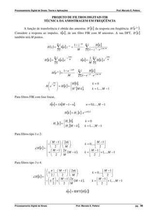 Processamento Digital de Sinais: Teoria e Aplicações                                                             Prof. Marcelo E. Pellenz


                                PROJETO DE FILTROS DIGITAIS FIR
                            TÉCNICA DA AMOSTRAGEM EM FREQÜÊNCIA

      A função de transferência é obtida das amostras H [k ] da resposta em freqüência H e jw .                                   ( )
Considere a resposta ao impulso, h[n] , de um filtro FIR com M amostras. A sua DFT, H [k ]
também terá M pontos.

                                             M −1
                                                                   1 − z − M M −1        H [k ]
                                  H (z ) =   ∑ h[n] z −n =
                                             n =0                     M
                                                                             ⋅∑
                                                                              k =0 1 − z
                                                                                         −1
                                                                                            ⋅ e j 2πk M

                                        M −1               2 πkn                       M −1              2 πkn
                                                      −j                         1
                             H [k ] =   ∑ h[n ] e                         h[n] =       ∑ H [k ] e
                                                                                                     j
                                                            M                                             M

                                        n=0                                      M     k =0



                                                    1 − e − jwM M −1          H [k ]
                                     H (e jw ) =                ⋅∑          − jw
                                                        M        K =0 1 − e      ⋅ e j 2πk M

                                j 2Mk
                                    π
                                                          H [0],                     k =0
                               e
                              H              = H [k ] = 
                                             
                                                           H [M-k ],
                                                              ∗
                                                                                     k = 1,...,M − 1

Para filtros FIR com fase linear,

                                    h[n] = ± h[M − 1 − n],                      n = 0,1,...,M − 1

                                                     H [k ] = H r [k ] ⋅ e j∠H [k ]

                                                   H [0],                    k =0
                                       H r [k ] =  r
                                                   H r [M − k ],             k = 1,...,M − 1

Para filtros tipo 1 e 2:

                               M − 1   2πk                                           M − 1
                             −  2  ⋅  M  ,
                             
                                                                              k = 0 ,...,       
                   ∠H [k ] =                                                         2 
                                  M − 1  2π                                      M − 1
                             +             (M − k ),                       k=            + 1,...,M − 1
                               2  M
                                                                                  2 

Para filtros tipo 3 e 4:

                             π   M − 1   2πk                                               M − 1
                             ± 2  −  2  ⋅  M ,
                           
                                                                                      k = 0 ,...,       
                 ∠H [k ] =                                                                 2 
                                  π   M − 1  2π
                           −  ±  +                                                     M − 1
                                              (M − k ),                             k=            + 1,...,M − 1
                             2  2  M
                                                                                          2 

                                                      h[n] = IDFT{H [k ]}



Processamento Digital de Sinais                                      Prof. Marcelo E. Pellenz                                       pg. 88
 