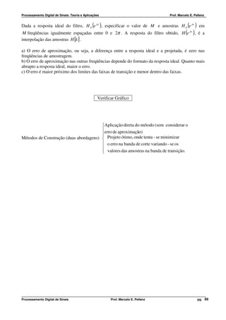 Processamento Digital de Sinais: Teoria e Aplicações                                Prof. Marcelo E. Pellenz


Dada a resposta ideal do filtro, H d (e jw ) , especificar o valor de M e amostras H d (e jw ) em
 M freqüências igualmente espaçadas entre 0 e 2π . A resposta do filtro obtido, H e jw , é a   ( )
interpolação das amostras H [k ] .

a) O erro de aproximação, ou seja, a diferença entre a resposta ideal e a projetada, é zero nas
freqüências de amostragem.
b) O erro de aproximação nas outras freqüências depende do formato da resposta ideal. Quanto mais
abrupto a resposta ideal, maior o erro.
c) O erro é maior próximo dos limites das faixas de transição e menor dentro das faixas.




                                                  Verificar Gráfico




                                        Aplicação direta do método (sem considerar o
                                        erro de aproximação)
                                        
                                        
Métodos de Construção (duas abordagens)  Projeto ótimo, onde tenta - se minimizar
                                         o erro na banda de corte variando - se os
                                        
                                         valores das amostras na banda de transição.
                                        




Processamento Digital de Sinais                          Prof. Marcelo E. Pellenz                      pg. 89
 