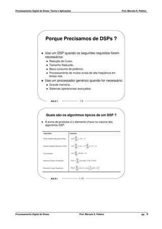 Processamento Digital de Sinais: Teoria e Aplicações                                                                            Prof. Marcelo E. Pellenz




                            Porque Precisamos de DSPs ?

                            Use um DSP quando os seguintes requisitos forem
                            necessários:
                                  Redução de Custo.
                                  Tamanho Reduzido.
                                  Baixo consumo de potência.
                                  Processamento de muitos sinais de alta freqüência em
                                  tempo real.
                            Use um processador genérico quando for necessário:
                                  Grande memória.
                                  Sistemas operacionais avançados.



                                    AULA 1                                               1-9




                             Quais são os algoritmos típicos de um DSP ?

                            A soma de produtos é o elemento chave na maioria dos
                            algoritmos DSP:

                          Algorithm                          Equation
                                                                         M
                          Finite Impulse Response Filte r            ∑a
                                                              y (n ) =               k   x (n − k )
                                                                         k =0

                                                                         M                              N
                          Infinite Impulse Response Filter           ∑a
                                                              y (n ) =
                                                                         k=0
                                                                                     k   x( n − k ) + ∑bk =1
                                                                                                               k   y( n − k )


                                                                          N
                          Convolution                                ∑ x( k ) h ( n − k )
                                                              y (n ) =
                                                                         k=0

                                                                              N −1
                          Discrete Fourier Transform          X (k ) =     ∑ x( n) exp[ − j ( 2π / N ) nk ]
                                                                              n= 0

                                                                          N −1
                                                                                                               π
                          Discrete Cosine Transform           F (u ) =    ∑ c (u ). f (x ). cos  2 N u(2 x + 1)
                                                                                                
                                                                                                
                                                                                                                
                                                                                                                
                                                                          x =0




                                    AULA 1                                           1-10




Processamento Digital de Sinais                                                          Prof. Marcelo E. Pellenz                                  pg. 9
 