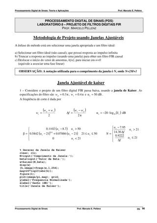Processamento Digital de Sinais: Teoria e Aplicações                                                Prof. Marcelo E. Pellenz



                         PROCESSAMENTO DIGITAL DE SINAIS (PDS)
                     LABORATÓRIO 8 – PROJETO DE FILTROS DIGITAIS FIR
                                 PROF. MARCELO PELLENZ


                 Metodologia de Projeto usando Janelas Ajustáveis
A ênfase do método está em selecionar uma janela apropriada e um filtro ideal:

a) Selecionar um filtro ideal (não causal), que possui resposta ao impulso infinita
b) Truncar a resposta ao impulso (usando uma janela) para obter um filtro FIR causal
c) Deslocar o início do vetor de amostras, h[n] , para iniciar em n=0
   (equivale a associar uma fase linear)

   OBSERVAÇÃO: A notação utilizada para o comprimento da janela é N, onde N=2M+1


                                             Janela Ajustável de kaiser
    1 – Considere o projeto de um filtro digital FIR passa baixa, usando a janela de Kaiser. As
    especificações do filtro são w p = 0.3 π , ws = 0.4 π e α s = 50 dB .
    A freqüência de corte é dada por


                           (w       + ws )               (w    − wp )
                                                                                 α s = −20 ⋅ log10 (δ s ) dB
                                p                         s
                    wc =                          ∆f =
                                    2                         2π



                         0.1102 (α s − 8.7 ) α s > 50                                       α s − 7.95
                                                                                             14.36 ∆f    α s > 21
                                                                                           
       β = 0.5842 (α s − 21) + 0.07886 (α s − 21) 21 ≤ α s ≤ 50
                             0.4
                                                                                         N ≈
                                                                                               0.9222
                                0            α s < 21                                                  α s ≤ 21
                                                                                            ∆f
                                                                                            

    % Geracao da Janela de Kaiser
    clear; clc;
    N=input('Comprimento da Janela:');
    beta=input('Valor de Beta:');
    w=kaiser(N,beta);
    disp(w)
    [h,omega]=freqz(w,1,256);
    mag=20*log10(abs(h));
    figure(1);
    plot(omega/pi,mag); grid;
    ylabel('Frequencia Normalizada');
    xlabel('Ganho (dB)');
    title('Janela de Kaiser');




Processamento Digital de Sinais                               Prof. Marcelo E. Pellenz                                 pg. 90
 