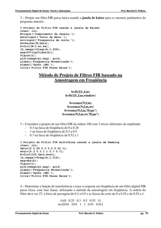 Processamento Digital de Sinais: Teoria e Aplicações                                Prof. Marcelo E. Pellenz


    2 – Projete um filtro FIR passa baixa usando a janela de kaiser para os mesmos parâmetros do
    programa anterior.
    % Projeto do Filtro FIR usando a janela de Kaiser
    clear; clc;
    N=input('Comprimento da Janela:');
    beta=input('Valor de Beta:');
    wc==input('Frequencia de corte:');
    kw=kaiser(N,beta);
    b=fir1(N-1,wc,kw);
    [h,omega]=freqz(b,1,256);
    mag=20*log10(abs(h));
    figure(1);
    plot(omega/pi,mag); grid;
    ylabel('Frequencia Normalizada');
    xlabel('Ganho (dB)');
    title('Filtro FIR Passa Baixa');

                      Método de Projeto de Filtros FIR baseado na
                             Amostragem em Freqüência

                                                   b=fir2(L,f,m)
                                               b=fir2(L,f,m,window)

                                                b=remez(N,f,m)
                                               b=remez(N,f,m,wt)
                                             b=remez(N,f,m,’ftype’)
                                            b=remez(N,f,m,wt,’ftype’)


    3 – Considere o projeto de um filtro FIR de ordem 100 com 3 níveis diferentes de amplitude:
        - 0.3 na faixa de freqüência de 0 a 0.28
        - 1 na faixa de freqüência de 0.3 a 0.5
        - 0.7 na faixa de freqüência de 0.52 a 1

    % Projeto do Filtro FIR multifaixa usando a janela de Hamming
    clear; clc;
    fpts=[0 0.28 0.3 0.5 0.52 1];
    mval=[0.3 0.3 1 1 0.7 0.7];
    b=fir2(100,fpts,mval);
    [h,omega]=freqz(b,1,512);
    mag=abs(h);
    figure(1);
    plot(omega/pi,mag); grid;
    ylabel('Frequencia Normalizada');
    xlabel('Ganho (dB)');
    title('Filtro FIR Passa Baixa');


    4 – Determine a função de transferência e trace a resposta em freqüência de um filtro digital FIR
    passa faixa, com fase linear, utilizando o método da amostragem em freqüência. A ordem do
    filtro deve ser 27, a faixa de passagem de 0.3 a 0.5 e as faixas de corte de 0 a 0.25 e de 0.55 a 1.

                                         f=[0 0.25 0.3 0.5 0.55 1]
                                        m=[0.01 0.01 1 1 0.01 0.01]

Processamento Digital de Sinais                        Prof. Marcelo E. Pellenz                        pg. 91
 