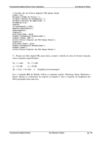 Processamento Digital de Sinais: Teoria e Aplicações                              Prof. Marcelo E. Pellenz



    % Projeto de um filtro digital FIR passa faixa
    clear; clc;
    N=input('Ordem do Filtro:');
    f=input('Faixas de Frequencia:');
    m=input('Valores de Amplitude:');
    b=remez(N,f,m);
    disp(b)
    [h,w]=freqz(b,1,256);
    mag=20*log10(abs(h));
    fase=angle(h);
    figure(1);
    plot(w/pi,mag); grid;
    ylabel('Frequencia Normalizada');
    xlabel('Ganho (dB)');
    title('Filtro Digital de FIR Passa Faixa');
    figure(2);
    plot(w/pi,fase); grid;
    ylabel('Frequencia Normalizada');
    xlabel('Fase');
    title('Filtro Digital de FIR Passa Faixa');


    5 – Projete um filtro digital FIR, passa baixa, usando o método da série de Fourier truncada,
    com as seguintes especificações:

    Ω p = 1 rad/s          Ω s = 2 rad/s
    α p = 0.1 dB           α s = 45 dB
    Ω T = 2 π FT = 10 rad/s         ->    Freqüência de amostragem

    Use o comando fir1 do Matlab. Utilize as seguintes janelas: Hamming, Hann, Blackman e
    Kaiser. Mostre os coeficientes da resposta ao impulso e trace a resposta em freqüência dos
    filtros projetados para cada caso.




Processamento Digital de Sinais                        Prof. Marcelo E. Pellenz                      pg. 92
 