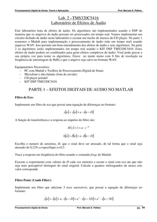 Processamento Digital de Sinais: Teoria e Aplicações                                             Prof. Marcelo E. Pellenz


                                      Lab. 2 –TMS320C5416
                                   Laboratório de Efeitos de Áudio
Este laboratório trata de efeitos de áudio. Os algoritmos são implementados usando o DSP de
maneira que os arquivos de áudio possam ser processados em tempo real. Vamos implementar um
circuito fechado de áudio neste laboratório e escutar um trecho de musico do CD player. Na parte 1
usaremos o Matlab para implementação e processamento de áudio (não em tempo real) usando
arquivos WAV. Isso permite um bom entendimento dos efeitos de áudio e seus algoritmos. Na parte
2 os algoritmos serão implementados em tempo real usando o KIT DSP TMS320C5416. Estes
efeitos de áudio podem ser combinados para gerar efeitos complexos de áudio. Você pode gravar a
sua própria voz para testar os algoritmos. Grave no modo mono com 8 bits de resolução na
freqüência de amostragem de 8kHz e que o arquivo seja salvo no formato WAV.

Equipamentos Necessários:
   - PC com Matlab e Toolbox de Processamento Digital de Sinais
   - Microfone e alto-falante (fone de ouvido)
   - CD player portátil
   - KIT DSP TMS320C5416

             PARTE 1 – EFEITOS DIGITAIS DE AUDIO NO MATLAB
Filtro de Eco:

Implemente um filtro de eco que possui uma equação de diferenças no formato:

                                               y[n] = x[n] + a ⋅ x[n − D]

A função de transferência e a resposta ao impulso do filtro são:

                                                   H (z ) = 1 + a ⋅ z − D

                                              h[n] = δ [n] + a ⋅ δ [n − D ]

Escolha o numero de amostras, D, que o sinal deve ser atrasado, de tal forma que o sinal seja
atrasado de 0,125s a especifique a=0,5.

Trace a resposta em freqüência do filtro usando o comando freqz do Matlab.

Execute o experimento com valores de D cada vez menores e escute o sinal com eco ate que não
seja mais perceptível distinguir do sinal original. Calcule a quantos milisegundos de atraso este
valor corresponde.


Filtro Pente (Comb Filter):

Implemente um filtro que adicione 3 ecos sucessivos, que possui a equação de diferenças no
formato:

                            y[n] = x[n] + a ⋅ x[n − D ] + a 2 ⋅ x[n − 2 D ] + a 3 ⋅ x[n − 3D ]

Processamento Digital de Sinais                             Prof. Marcelo E. Pellenz                                pg. 94
 