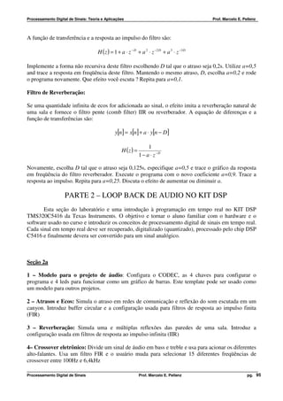 Processamento Digital de Sinais: Teoria e Aplicações                                          Prof. Marcelo E. Pellenz




A função de transferência e a resposta ao impulso do filtro são:

                                      H ( z ) = 1 + a ⋅ z − D + a 2 ⋅ z −2 D + a 3 ⋅ z −3 D

Implemente a forma não recursiva deste filtro escolhendo D tal que o atraso seja 0,2s. Utilize a=0,5
and trace a resposta em freqüência deste filtro. Mantendo o mesmo atraso, D, escolha a=0,2 e rode
o programa novamente. Que efeito você escuta ? Repita para a=0,1.

Filtro de Reverberação:

Se uma quantidade infinita de ecos for adicionada ao sinal, o efeito imita a reverberação natural de
uma sala e fornece o filtro pente (comb filter) IIR ou reverberador. A equação de diferenças e a
função de transferências são:

                                                y[n] = x[n] + a ⋅ y[n − D ]

                                                                    1
                                                    H (z ) =
                                                               1 − a ⋅ z −D

Novamente, escolha D tal que o atraso seja 0,125s, especifique a=0,5 e trace o gráfico da resposta
em freqüência do filtro reverberador. Execute o programa com o novo coeficiente a=0,9. Trace a
resposta ao impulso. Repita para a=0,25. Discuta o efeito de aumentar ou diminuir a.

                    PARTE 2 – LOOP BACK DE AUDIO NO KIT DSP
       Esta seção do laboratório e uma introdução à programação em tempo real no KIT DSP
TMS320C5416 da Texas Instruments. O objetivo e tornar o aluno familiar com o hardware e o
software usado no curso e introduzir os conceitos de processamento digital de sinais em tempo real.
Cada sinal em tempo real deve ser recuperado, digitalizado (quantizado), processado pelo chip DSP
C5416 e finalmente devera ser convertido para um sinal analógico.



Seção 2a

1 – Modelo para o projeto de áudio: Configura o CODEC, as 4 chaves para configurar o
programa e 4 leds para funcionar como um gráfico de barras. Este template pode ser usado como
um modelo para outros projetos.

2 – Atrasos e Ecos: Simula o atraso em redes de comunicação e reflexão do som escutada em um
canyon. Introduz buffer circular e a configuração usada para filtros de resposta ao impulso finita
(FIR)

3 – Reverberação: Simula uma e múltiplas reflexões das paredes de uma sala. Introduz a
configuração usada em filtros de resposta ao impulso infinita (IIR)

4– Crossover eletrônico: Divide um sinal de áudio em bass e treble e usa para acionar os diferentes
alto-falantes. Usa um filtro FIR e o usuário muda para selecionar 15 diferentes freqüências de
crossover entre 100Hz e 6,4kHz

Processamento Digital de Sinais                                Prof. Marcelo E. Pellenz                          pg. 95
 