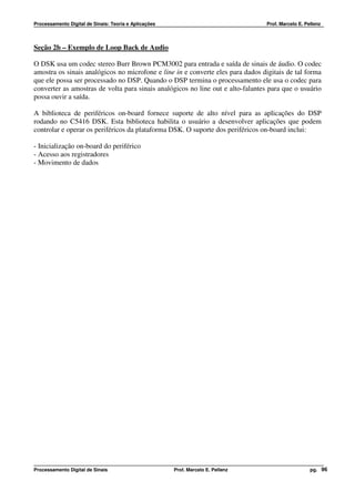Processamento Digital de Sinais: Teoria e Aplicações                              Prof. Marcelo E. Pellenz




Seção 2b – Exemplo de Loop Back de Audio

O DSK usa um codec stereo Burr Brown PCM3002 para entrada e saída de sinais de áudio. O codec
amostra os sinais analógicos no microfone e line in e converte eles para dados digitais de tal forma
que ele possa ser processado no DSP. Quando o DSP termina o processamento ele usa o codec para
converter as amostras de volta para sinais analógicos no line out e alto-falantes para que o usuário
possa ouvir a saída.

A biblioteca de periféricos on-board fornece suporte de alto nível para as aplicações do DSP
rodando no C5416 DSK. Esta biblioteca habilita o usuário a desenvolver aplicações que podem
controlar e operar os periféricos da plataforma DSK. O suporte dos periféricos on-board inclui:

- Inicialização on-board do periférico
- Acesso aos registradores
- Movimento de dados




Processamento Digital de Sinais                        Prof. Marcelo E. Pellenz                      pg. 96
 