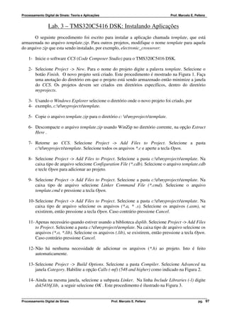 Processamento Digital de Sinais: Teoria e Aplicações                                Prof. Marcelo E. Pellenz


                 Lab. 3 – TMS320C5416 DSK: Instalando Aplicações
       O seguinte procedimento foi escrito para instalar a aplicação chamada template, que está
armazenada no arquivo template.zip. Para outros projetos, modifique o nome template para aquela
do arquivo zip que esta sendo instalado, por exemplo, electronic_crossover:

    1- Inicie o software CCS (Code Composer Studio) para o TMS320C5416 DSK.

    2- Selecione Project -> New. Para o nome do projeto digite a palavra template. Selecione o
       botão Finish. O novo projeto será criado. Este procedimento é mostrado na Figura 1. Faça
       uma anotação do diretório em que o projeto está sendo armazenado então minimize a janela
       do CCS. Os projetos devem ser criados em diretórios específicos, dentro do diretório
       myprojects.

    3- Usando o Windows Explorer selecione o diretório onde o novo projeto foi criado, por
    4- exemplo, c:timyprojectstemplate.

    5- Copie o arquivo template.zip para o diretório c: timyprojectstemplate.

    6- Descompacte o arquivo template.zip usando WinZip no diretório corrente, na opção Extract
       Here .

    7- Retorne ao CCS. Selecione Project -> Add Files to Project. Selecione a pasta
       c:timyprojectstemplate. Selecione todos os arquivos *.c e aperte a tecla Open.

    8- Selecione Project -> Add Files to Project. Selecione a pasta c:timyprojectstemplate. Na
       caixa tipo de arquivo selecione Configuration File (*.cdb). Selecione o arquivo template.cdb
       e tecle Open para adicionar ao projeto.

    9- Selecione Project -> Add Files to Project. Selecione a pasta c:timyprojectstemplate. Na
       caixa tipo de arquivo selecione Linker Command File (*.cmd). Selecione o arquivo
       template.cmd e pressione a tecla Open.

    10- Selecione Project -> Add Files to Project. Selecione a pasta c:timyprojectstemplate. Na
        caixa tipo de arquivo selecione os arquivos (*.a, * .s). Selecione os arquivos (.asm), se
        existirem, então pressione a tecla Open. Caso contrário pressione Cancel.

    11- Apenas necessário quando estiver usando a biblioteca dsplib. Selecione Project -> Add Files
        to Project. Selecione a pasta c:timyprojectstemplate. Na caixa tipo de arquivo selecione os
        arquivos (*.o, *.lib). Selecione os arquivos (.lib), se existirem, então pressione a tecla Open.
        Caso contrário pressione Cancel.

    12- Não há nenhuma necessidade de adicionar os arquivos (*.h) ao projeto. Isto é feito
        automaticamente.

    13- Selecione Project -> Build Options. Selecione a pasta Compiler. Selecione Advanced na
        janela Category. Habilite a opção Calls (-mf) (548 and higher) como indicado na Figura 2.

    14- Ainda na mesma janela, selecione a subpasta Linker. Na linha Include Libraries (-l) digite
        dsk5416f.lib, a seguir selecione OK . Este procedimento é ilustrado na Figura 3.


Processamento Digital de Sinais                        Prof. Marcelo E. Pellenz                        pg. 97
 