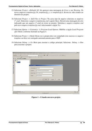 Processamento Digital de Sinais: Teoria e Aplicações                              Prof. Marcelo E. Pellenz


    15- Selecione Project ->Rebuild All. Irá aparecer uma mensagem de Error e um Warning. Os
        novos arquivos templatecfg.s54, templatecfg_c.c e templatecfg.h, devem ter sido criados no
        diretório do projeto.

    16- Selecione Project -> Add Files to Project. Na caixa tipo de arquivo selecione os arquivos
        (*.cmd). Selecione o arquivo templatecfg.cmd e aperte Open. Haverá uma mensagem de erro
        indicando que um arquivo (*.cmd) já existe no projeto. Substitua o arquivo template.cmd
        pelo novo arquivo templatecfg.cmd, selecionando a opção Yes.

    17- Selecione Option -> Customize -> Program Load Options. Habilite a opção Load Program
        after Build, conforme ilustrado na Figura 4.

    18- Selecione Project -> Build. Desta vez o projeto deve ser compilado com sucesso e o arquivo
        template.out deve ser carregado automaticamente para o DSP.

    19- Selecione Debug -> Go Main para mostrar o código principal. Selecione Debug -> Run
        para executar o projeto.




                                     Figura 1 – Criando um novo projeto




Processamento Digital de Sinais                        Prof. Marcelo E. Pellenz                      pg. 98
 