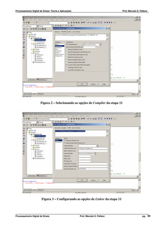 Processamento Digital de Sinais: Teoria e Aplicações                              Prof. Marcelo E. Pellenz




                       Figura 2 – Selecionando as opções de Compiler da etapa 11




                        Figura 3 – Configurando as opções de Linker da etapa 11




Processamento Digital de Sinais                        Prof. Marcelo E. Pellenz                      pg. 99
 