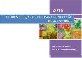 2015
PROJETO MODA NA VILA
INSTITUTO FEDERAL DO PARANÁ
FLORES E PEÇAS DE PET PARA CONFECÇÃO
DE ACESSÓRIOS
 
