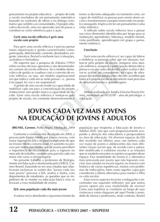 12 PEDAGÓGICA – CONCURSO 2007 – SINPEEM
SINPEEM
pensamento no projeto educativo. - projeto de toda
a escola reveladora de um pensamento sistemático
baseado no confronto de idéias e no diálogo cons-
trutivo que solidifica as comunidades. O projeto edu-
cativo da escola, uma vez aprovado, tem de passar a
constituir-se como referência para a ação.
Gerir uma escola reflexiva é gerir uma
escola com projeto
Para gerir uma escola reflexiva é preciso pensar
numa organização e gestão caracterizadas como:
participada, determinada, coerente, desafiadora, exi-
gente, interativa, flexível e resiliente face à situações,
avaliadora e formadora.
Há aspectos que a pesquisa de Zabalza (1992)
sobre escolas eficazes apresenta e são denominado-
res comuns da escola reflexiva. Só o modelo demo-
crático de gestão se coaduna com o conceito de es-
cola reflexiva, ou seja, um modelo organizacional
em que todos e cada um se sente pessoa – e, pessoa
é ter papel, ter voz e ser responsável.
A gestão de uma escola reside na capacidade de
mobilizar cada um para a concretização do projeto
institucional, sem perder nunca a capacidade de de-
cidir. Gerir uma escola reflexiva é nortear-se pelo
projeto de escola, em constante desenvolvimento e
tomar as decisões adequadas no momento certo, ser
capaz de mobilizar as pessoas para serem atores so-
ciais e transformarem o projeto enunciado em proje-
to conseguido. Implica em ter um pensamento e uma
visão sistêmica.
A reflexão sobre escola reflexiva leva a pensar
nas cinco dimensões identificadas por Senge para as
instituições aprendentes: liderança, modelo mental,
visão partilhada, aprendizagem em grupo e pensa-
mento sistêmico.
Conclusão
Gerir uma escola reflexiva é: ser capaz de liderar
e mobilizar as pessoas; saber agir em situação; nor-
tear-se pelo projeto da escola; assegurar uma atua-
ção sistêmica; assegurar a participação democrática;
pensar e escutar antes de decidir; saber avaliar e dei-
xar-se avaliar; ser conseqüente; ser capaz de ultra-
passar dicotomias paralizantes; decidir; acreditar que
todos e a própria escola se encontram num processo
de desenvolvimento e aprendizagem.
Síntese realizada por Sandra Giovina Ponzio Fer-
reira, mestranda na FEU/USP – área de psicologia e
educação.
BRUNEL, Carmen. Porto Alegre, Mediação, 2004
Conforme o censo escolar divulgado em 2004, a
procura pelo Ensino Médio por jovens cresceu, com
maior ingresso na EJA e no profissionalizante do que
no Ensino Médio convencional. O aumento na pro-
cura por matrículas mostra que os jovens percebem
a importância da escolaridade para o ingresso no
mercado de trabalho, contudo uma parcela cada vez
maior não cursa o ensino regular.
No presente trabalho a professora de Biologia,
mestre em Educação e doutoranda pela UFRGS, Car-
men Brunel, baseando-se em seus estudos que obje-
tivavam esclarecer as razões dos “jovens cada vez
mais jovens” procurar a EJA, analisa e ilustra, com
depoimentos de estudantes, as questões que os im-
pediram de se manter na educação básica e/ou os
levaram a essa modalidade de ensino.
EJA: uma população cada dia mais jovem
A autora inicia abordando o rejuvenescimento da
JOVENS CADA VEZ MAIS JOVENS
NA EDUCAÇÃO DE JOVENS E ADULTOS
população que freqüenta a Educação de Jovens e
Adultos (EJA), fato que vem progressivamente ocu-
pando a atenção dos educadores e pesquisadores
na área da educação. Os diversos espaços da EJA
têm recebido nos últimos anos, um número cada
vez maior de jovens e adolescentes das mais dife-
rentes classes sociais que, de acordo com a autora,
têm modificado o cotidiano escolar e as relações
que se estabelecem entre os sujeitos ocupantes desse
espaço. Esta modalidade de ensino é a alternativa
mais procurada por jovens que não lograram con-
cluir seus estudos na escola regular, na maioria com
histórico de várias repetências, muitos com proble-
mas de indisciplina, bem como aqueles cujos pais
consideram a última alternativa para manter o filho
na vida escolar.
Esses novos aspectos levaram a indagações con-
centradas nas seguintes reflexões: por que tantos
jovens optam por essa modalidade de ensino?
Como esta trajetória se constituiu ao longo de suas
vivências e como chegaram até aqui? Frente à ansie-
dade de alunos e professores, neste contexto, Brunel
 