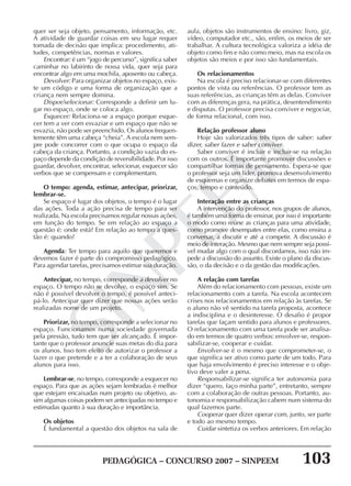 PEDAGÓGICA – CONCURSO 2007 – SINPEEM 103
SINPEEM
quer ser seja objeto, pensamento, informação, etc.
A atividade de guardar coisas em seu lugar requer
tomada de decisão que implica: procedimento, ati-
tudes, competências, normas e valores.
Encontrar: é um “jogo de percurso”, significa saber
caminhar no labirinto de nossa vida, quer seja para
encontrar algo em uma mochila, aposento ou cabeça.
Devolver: Para organizar objetos no espaço, exis-
te um código e uma forma de organização que a
criança nem sempre domina.
Dispor/selecionar: Corresponde a definir um lu-
gar no espaço, onde se coloca algo.
Esquecer: Relaciona-se a espaço porque esque-
cer tem a ver com esvaziar e um espaço que não se
esvazia, não pode ser preenchido. Os alunos frequen-
temente têm uma cabeça “cheia”. A escola nem sem-
pre pode concorrer com o que ocupa o espaço da
cabeça da criança. Portanto, a condição vazia do es-
paço depende da condição de reversibilidade. Por isso
guardar, devolver, encontrar, selecionar, esquecer são
verbos que se compensam e complementam.
O tempo: agenda, estimar, antecipar, priorizar,
lembrar-se.
Se espaço é lugar dos objetos, o tempo é o lugar
das ações. Toda a ação precisa de tempo para ser
realizada. Na escola precisamos regular nossas ações,
em função do tempo. Se em relação ao espaço a
questão é: onde está? Em relação ao tempo a ques-
tão é: quando?
Agenda: Ter tempo para aquilo que queremos e
devemos fazer é parte do compromisso pedagógico.
Para agendar tarefas, precisamos estimar sua duração.
Antecipar, no tempo, corresponde a devolver no
espaço. O tempo não se devolve, o espaço sim. Se
não é possível devolver o tempo, é possível anteci-
pá-lo. Antecipar quer dizer que nossas ações serão
realizadas nome de um projeto.
Priorizar, no tempo, corresponde a selecionar no
espaço. Funcionamos numa sociedade governada
pela pressão, tudo tem que ser alcançado. É impor-
tante que o professor anuncie suas metas do dia para
os alunos. Isso tem efeito de autorizar o professor a
fazer o que pretende e a ter a colaboração de seus
alunos para isso.
Lembrar-se, no tempo, corresponde a esquecer no
espaço. Para que as ações sejam lembradas é melhor
que estejam encaixadas num projeto ou objetivo, as-
sim algumas coisas podem ser antecipadas no tempo e
estimadas quanto à sua duração e importância.
Os objetos
É fundamental a questão dos objetos na sala de
aula, objetos são instrumentos de ensino: livro, giz,
vídeo, computador etc., são, enfim, os meios de ser
trabalhar. A cultura tecnológica valoriza a idéia de
objeto como fim e não como meio, mas na escola os
objetos são meios e por isso são fundamentais.
Os relacionamentos
Na escola é preciso relacionar-se com diferentes
pontos de vista ou referências. O professor tem as
suas referências, as crianças têm as delas. Conviver
com as diferenças gera, na prática, desentendimento
e disputas. O professor precisa conviver e negociar,
de forma relacional, com isso.
Relação professor aluno
Hoje são valorizados três tipos de saber: saber
dizer, saber fazer e saber conviver.
Saber conviver é incluir e incluir-se na relação
com os outros. É importante promover discussões e
compartilhar formas de pensamento. Espera-se que
o professor seja um líder, promova desenvolvimento
de esquemas e organize debates em termos de espa-
ços, tempo e conteúdo.
Interação entre as crianças
A intervenção do professor, nos grupos de alunos,
é também uma forma de ensinar, por isso é importante
o modo como reúne as crianças para uma atividade,
como promove desempates entre elas, como ensina a
conversar, a discutir e até a competir. A discussão é
meio de interação. Mesmo que nem sempre seja possí-
vel mudar algo com o qual discordamos, isso não im-
pede a discussão do assunto. Existe o plano da discus-
são, o da decisão e o da gestão das modificações.
A relação com tarefas
Além do relacionamento com pessoas, existe um
relacionamento com a tarefa. Na escola acontecem
crises nos relacionamentos em relação às tarefas. Se
o aluno não vê sentido na tarefa proposta, acontece
a indisciplina e o desinteresse. O desafio é propor
tarefas que façam sentido para alunos e professores.
O relacionamento com uma tarefa pode ser analisa-
do em termos de quatro verbos: envolver-se, respon-
sabilizar-se, cooperar e cuidar.
Envolver-se é o mesmo que comprometer-se, o
que significa ser ativo como parte de um todo. Para
que haja envolvimento é preciso interesse e o obje-
tivo deve valer a pena.
Responsabilizar-se significa ter autonomia para
dizer “quero, faço minha parte”, entretanto, sempre
com a colaboração de outras pessoas. Portanto, au-
tonomia e responsabilização cabem num sistema do
qual fazemos parte.
Cooperar quer dizer operar com, junto, ser parte
e todo ao mesmo tempo.
Cuidar sintetiza os verbos anteriores. Em relação
 