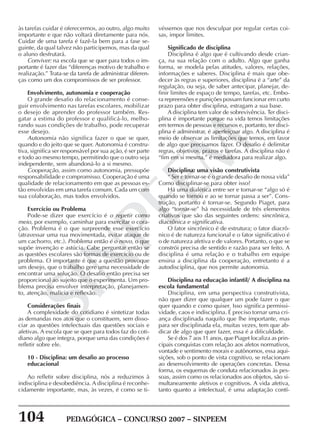 104 PEDAGÓGICA – CONCURSO 2007 – SINPEEM
SINPEEM
às tarefas cuidar é oferecermos, ao outro, algo muito
importante e que não voltará diretamente para nós.
Cuidar de uma tarefa é fazê-la bem para a fase se-
guinte, da qual talvez não participemos, mas da qual
o aluno desfrutará.
Conviver: na escola que se quer para todos o im-
portante é fazer das “diferenças motivo de trabalho e
realização.” Trata-se da tarefa de administrar diferen-
ças como um dos compromissos de ser professor.
Envolvimento, autonomia e cooperação
O grande desafio do relacionamento é conse-
guir envolvimento nas tarefas escolares, mobilizar
o desejo de aprender do professor também. Res-
gatar a estima do professor e qualificá-lo, melho-
rando suas condições de trabalho, pode recuperar
esse desejo.
Autonomia não significa fazer o que se quer,
quando e do jeito que se quer. Autonomia é constru-
tiva, significa ser responsável por sua ação, é ser parte
e todo ao mesmo tempo, permitindo que o outro seja
independente, sem abandoná-lo a si mesmo.
Cooperação, assim como autonomia, pressupõe
responsabilidade e compromisso. Cooperação é uma
qualidade de relacionamento em que as pessoas es-
tão envolvidas em uma tarefa comum. Cada um com
sua colaboração, mas todos envolvidos.
Exercício ou Problema
Pode-se dizer que exercício é o repetir como
meio, por exemplo, caminhar para exercitar o cora-
ção. Problema é o que surpreende esse exercício
(atravessar uma rua movimentada, evitar ataque de
um cachorro, etc.). Problema então é o novo, o que
supõe invenção e astúcia. Cabe perguntar então se
as questões escolares são formas de exercício ou de
problema. O importante é que a questão provoque
um desejo, que o trabalho gere uma necessidade de
encontrar uma solução. O desafio então precisa ser
proporcional ao sujeito que o experimenta. Um pro-
blema precisa envolver interpretação, planejamen-
to, atenção, malícia e reflexão.
Considerações finais
A complexidade do cotidiano é sintetizar todas
as demandas nos atos que o constituem, sem disso-
ciar as questões intelectuais das questões sociais e
afetivas. A escola que se quer para todos faz do coti-
diano algo que integra, porque uma das condições é
refletir sobre ele.
10 - Disciplina: um desafio ao processo
educacional
Ao refletir sobre disciplina, nós a reduzimos à
indisciplina e desobediência. A disciplina é reconhe-
cidamente importante, mas, às vezes, é como se ti-
véssemos que nos desculpar por regular certas coi-
sas, impor limites.
Significado de disciplina
Disciplina é algo que é cultivando desde crian-
ça, na sua relação com o adulto. Algo que ganha
forma, se modela pelas atitudes, valores, relações,
informações e saberes. Disciplina é mais que obe-
decer às regras e superiores, disciplina é a “arte” da
regulação, ou seja, de saber antecipar, planejar, de-
finir limites de espaço de tempo, tarefas, etc. Embo-
ra repreensões e punições possam funcionar em curto
prazo para obter disciplina, estragam a sua base.
A disciplina tem valor de sobrevivência. Ter disci-
plina é importante porque na vida temos limitações
em termos de pessoas e recursos e, portanto, ter disci-
plina é administrar, é aperfeiçoar algo. A disciplina é
meio de observar as limitações que temos, em favor
de algo que precisamos fazer. O desafio é delimitar
regras, objetivos, prazos e tarefas. A disciplina não é
“fim em si mesma,” é mediadora para realizar algo.
Disciplina: uma visão construtivista
“ Ser e tornar-se é o grande desafio de nossa vida”
Como disciplinar-se para obter isso?
Há uma dialética entre ser e tornar-se “algo só é
quando se tornou e ao se tornar passa a ser”. Cons-
trução, portanto é tornar-se. Segundo Piaget, para
algo “tornar-se” há necessidade de três elementos
criativos que são das seguintes ordens: sincrônica,
diacrônica e significativa.
O fator sincrônico é de estrutura; o fator diacrô-
nico é de natureza funcional e o fator significativo é
o de natureza afetiva e de valores. Portanto, o que se
constrói precisa de sentido e razão para ser feito. A
disciplina é uma relação e o trabalho em equipe
ensina a disciplina da cooperação, entretanto é a
autodisciplina, que nos permite autonomia.
Disciplina na educação infantil/ A disciplina na
escola fundamental
Disciplina, em uma perspectiva construtivista,
não quer dizer que qualquer um pode fazer o que
quer quando e como quiser. Isso significa permissi-
vidade, caos e indisciplina. É preciso tornar uma cri-
ança disciplinada naquilo que lhe importante, mas
para ser disciplinada ela, muitas vezes, tem que ab-
dicar de algo que quer fazer, essa é a dificuldade.
Se é dos 7 aos 11 anos, que Piaget localiza as prin-
cipais conquistas com relação aos afetos normativos,
vontade e sentimento morais e autônomos, essa aqui-
sições, sob o ponto de vista cognitivo, se relacionam
ao desenvolvimento de operações concretas. Dessa
forma, os esquemas de conduta relacionados às pes-
soas, assim como os relacionados aos objetos, são si-
multaneamente afetivos e cognitivos. A vida afetiva,
tanto quanto a intelectual, é uma adaptação contí-
 