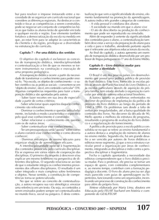 PEDAGÓGICA – CONCURSO 2007 – SINPEEM 107
SINPEEM
bui para resolver o impasse instaurado entre a ne-
cessidade de se organizar um currículo nacional que
considere as diferenças regionais. Ao desfocar o con-
teúdo e focar as competências a serem construídas,
pode-se negociar um conjunto de competências bá-
sicas que todos os alunos terão de aprender em toda
e qualquer escola e região. Esse elemento também
fortalece a democratização da escola na medida em
que, ao estar livre para se adaptar às características
da clientela e da região, privilegia-se a diversidade
na estruturação do currículo.
Capítulo 7 – Por uma didática dos sentidos
O objetivo do capítulo é esclarecer os concei-
tos de transposição didática, interdisciplinaridade
e contextualização a fim de que os mesmos se tor-
nem instrumentais na construção e execução de
uma proposta pedagógica.
A transposição didática ocorre a partir da necessi-
dade de transformar o conhecimento para poder ensi-
ná-lo. “Na escola, os objetos de conhecimento – o sa-
ber científico ou as práticas sociais – convertem-se em
‘objeto de ensino’, isto é, em conteúdo curricular” (59).
Algumas competências requeridas para fazer a trans-
posição didática são apontadas pela autora:
· Saber fazer recortes em sua área de especiali-
dade a partir de certos critérios;
· Saber selecionar quais aspectos daquele conhe-
cimento são relevantes;
· Dominar o conhecimento e questão articulada-
mente, incluindo o modo característico e específico
pelo qual esse conhecimento é construído;
· Saber relacionar o conhecimento em questão
com os de outras áreas;
· Saber contextualizar esse conhecimento;
· Ter um pressuposto ou uma “aposta” sobre como
o aluno constrói esse conhecimento e como deveria
conhecer;
· Dominar estratégias de ensino eficazes para
organizar situação de aprendizagem eficazes.
A interdisciplinaridade opõe-se à fragmentação
dos conteúdos provocada pelo currículo disciplinar.
Ela se expressa em vários níveis de cooperação das
disciplinas. O primeiro diz respeito à descrever e/ou
explicar um mesmo fenômeno na perspectiva de di-
ferentes disciplinas. O segundo relaciona-se ao fato
de que o estudante integra os conhecimentos prove-
nientes dos olhares disciplinares. O resultado é um
saber integrado e mais complexo sobre fenômenos
e objetos. Nesse sentido, a constituição de compe-
tências torna-se potencializada.
No que se refere ao conceito de contextualiza-
ção, a autora recupera sua raiz etmológica: enraizar
uma referência em um texto. Ou seja, os conteúdos a
serem ensinados podem sempre ser contextualizados
no mundo físico, social ou psíquico. É desta contex-
tualização que vem a significatividade do ensino, ele-
mento fundamental na promoção da aprendizagem.
A autora indica três grandes categorias de contextos:
· A vida pessoal e cotidiana dos alunos
· A sociedade ou mundo em que o aluno vive
· O ato de descoberta ou produção do conheci-
mento que pode ser reproduzido ou simulado.
Além de responder à vertente da significatividade
dos conteúdos para o aluno, a contextualização tam-
bém deve estar a serviço da preparação do aluno para
a vida e para o trabalho, atendendo portanto aquilo
que é relevante aos objetivos educacionais da escola.
Ao final do capítulo, a autora apresenta um exem-
plo de transposição didática desenvolvida por um pro-
fessor de língua portuguesa no 1º ano do Ensino Médio.
Capítulo 8 – Livro didático: mudar para
manter a identidade
O Brasil é um dos poucos países em desenvolvi-
mento que possui uma política pública de provisão
do livro didático. Esse livro, fornecido às escolas pú-
blicas através do Plano Nacional do Livro Didático, e
às escolas particulares através de aquisição da pró-
pria família, tem estado atrelado à organização curri-
cular por série do sistema educacional brasileiro.
A autora aponta os problemas enfrentados no
decorrer do processo de implantação da política de
provisão do livro didático ao longo do período de
1960 a 1990. Os problemas iam desde a falta de
verbas por irregularidades, até a baixa qualidade do
conteúdo dos livros. No decorrer da década de 90,
Mello aponta a melhora da estrutura do programa,
ressaltando o programa de avaliação do livro didáti-
co e a regularização do fornecimento.
A política de provisão para a escola pública con-
solidou-se no que se refere ao ensino fundamental e
a autora destaca a ampliação do número de alunos
no ensino médio. Segundo ela, há um grande desa-
fio a ser vencido por autores de livros didáticos e
editoras nesse segmento, já que a nova estrutura cur-
ricular prevê a organização por áreas de conheci-
mento, integrando as disciplinas e indo contra a pers-
pectiva disciplinar e fragmentária.
Fecha o capítulo apontando a necessidade das
editoras compreenderem que o livro didático preci-
sa mudar. Para o professor, ele precisa se tornar um
espaço de apoio, com conteúdos complementares
e, ao mesmo tempo, contribuir com a formação pe-
dagógica docente. O livro do aluno precisa ser algo
mais parecido com guias de aprendizagem ou hi-
pertextos, funcionando como um organizador, incen-
tivando um processo de construção do conhecimento
para além do próprio livro.
Síntese elaborada por Maria Lima, doutora em
Educação pela FEUSP, bacharel em história e com-
ponente do GEAL/FEUSP.
 
