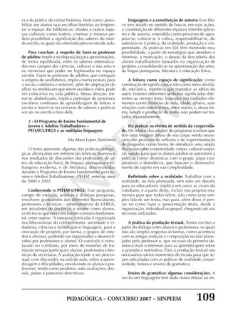 PEDAGÓGICA – CONCURSO 2007 – SINPEEM 109
SINPEEM
ra e da prática de contar histórias, bem como, possi-
bilitar aos alunos suas escolhas literárias ao freqüen-
tar o espaço das bibliotecas; aliados a outros espa-
ços culturais como teatros, cinemas e museus po-
dem possibilitar a significação dos saberes do mun-
do escrito, os quais são sistematizados na sala de aula.
Para concluir: a respeito de fazer-se professor
de adultos: implica na disposição para aproximações,
de forma equilibrada, entre os saberes sistematiza-
dos nos campos das ciências, culturas e das artes e
os vivenciais que poder ser legitimados no espaço
escolar. Fazer-se professor de adultos, que carregam
o estigma de analfabetos, implica numa postura para
a escuta cotidiana e sensível, além de ampliação do
olhar, na medida em que serem ouvidos e vistos, pode
(re) colocá-los na vida pública. Nessa direção, tor-
nar-se alfabetizado, implica participar de processos
escolares contínuos de aprendizagem de leitura e
escrita e inserir-se no universo de saberes e práticas
sociais na escola e fora dela.
2 - O Programa de Ensino Fundamental de
Jovens e Adultos Trabalhadores –
PEFJAT/UFRGS e as múltiplas linguagens
Sita Mara Lopes Sant’anna
O texto apresenta algumas das práticas pedagó-
gicas alicerçadas em referenciais teóricos diversos e
nos resultados de discussões dos professores de ar-
tes, de educação física, de línguas, portuguesa e es-
trangeira moderna, e de literatura, desenvolvidas
durante o Programa de Ensino Fundamental para Jo-
vens e Adultos Trabalhadores - PEFJAT, entre os anos
de 2000 e 2002.
Conhecendo o PEFJAT-UFRGS: Esse programa,
campo de estágios, práticas e diversas pesquisas,
envolvem graduandos das diferentes licenciaturas,
professores e técnicos - administrativos da UFRGS,
em atividades de docência, e recebe como alunos,
os técnicos que não concluíram o ensino fundamen-
tal, entre outros. A estrutura curricular é organizada
nos blocos/áreas do conhecimento: sociedade e ci-
dadania, ciências e tecnologias e linguagens, para a
execução de projetos, por turma, e grupos de estu-
dos e oficinas, podendo ser organizados e desenvol-
vidos por professores e alunos. O currículo é estru-
turado no cotidiano, por meio de reuniões de for-
mação em que participam alunos, professores e téc-
nicos da secretaria. A avaliação tende a ser proces-
sual, com discussão, na sala de aula, sobre a apren-
dizagem e dificuldades, envolvendo os alunos e pro-
fessores, tendo como produtos: auto-avaliações, dos-
siês, pastas e pareceres descritivos.
Linguagens e a constituição de autoria: Esse blo-
co tem atuado no sentido de buscar, em suas ações,
a constituição de diferentes espaços interdisciplina-
res e de autoria, entendida como processo de apro-
priar-se, colocar-se à crítica, responsabilizar-se, do
autorizar-se à prática, da oralidade, produção e cor-
poreidade. As práticas em EJA têm mostrado essa
possibilidade, a partir de estratégias que atendam o
interesse, a motivação, o desejo da descoberta dos
alunos trabalhadores baseados na organização de
projetos, consolidando-se na aproximação das artes,
da língua portuguesa, literatura e educação física.
A leitura como espaço de significação: como
construção de significados e não como mera ativida-
de, mecânica, repetitiva que reproduz as idéias do
autor. Leitores diferentes atribuem significados dife-
rentes ao mesmo texto, baseados em múltiplos ele-
mentos como: histórias de vida, idade, gênero, suas
relações com outros textos, entre outros, e, dessa for-
ma, leitura e produção de textos não podem ser tra-
tados separadamente.
Da prática: os efeitos de sentido da corporeida-
de. Os relatos dos adultos do programa revelam que
têm uma imagem difusa de seu corpo sendo neces-
sário um processo de reflexão e de experimentação
de propostas como forma de introduzir uma ampla
discussão sobre corporeidade, corpo, cultural corpo-
ral, saúde, para que os alunos adultos se autorizem a
práticas como: dinâmicas com o grupo, jogos coo-
perativos e dramáticos, que buscam o desenvolvi-
mento do sujeito em sua complexidade.
Refletindo sobre a oralidade: Trabalhar com a
oralidade, ou fala planejada, tem sido um desafio
para os educadores; implica em ouvir as vozes do
cotidiano, e a partir delas, incluir nos projetos mo-
mentos para que todos falem, não como uma sim-
ples fala de um texto, mas para, além disso, é pen-
sar no como fazer a apresentação desta, desde a
organização, individual ou grupal, chegando até aos
recursos utilizados.
A prática da produção textual. Textos escritos a
partir do diálogo entre alunos e professores, os quais
não são simples respostas às tarefas, como acontecia
com as antigas redação e composição escolar plane-
jadas pelo professor e, que no caso da primeira de-
notava mais o interesse para as aprendizagens sobre
a gramática normativa. Para a produção textual são
necessários vários momentos de escuta para que se-
jam articuladas com as práticas de oralidade, corpo-
reidade, leitura e ensino de gramática.
Ensino de gramática: algumas considerações. A
escola em linguagens tem dado maior ênfase ao en-
 