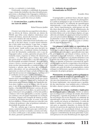PEDAGÓGICA – CONCURSO 2007 – SINPEEM 111
SINPEEM
escrita, e o estímulo à criatividade.
Finalizando, ressaltam a viabilidade da proposta
e que a fusão dos trabalhos das duas disciplinas pro-
porcionou a abordagem das linguagens cotidianas e
o diálogo concreto entre os conhecimentos do bloco
de linguagens, a partir dos eixos já citados.
5 - Lá nem tem livro...a prática da leitura
nas vozes de adultas
Rafael Peruzzo Jardim
O texto é um relato da sua experiência de educa-
dor na oficina de leitura, oferecida aos alunos do
PEFJAT, que tinha como objetivo sistematizar uma
história de leitura, através de memorais, relacionan-
do-a com a história de vida do aluno.
Após a oficina, entrevistas foram realizadas e en-
tre elas as de duas alunas, as quais foram estimula-
das a falar sobre suas leituras: o que liam, a impor-
tância da leitura e suas práticas leitoras. Nas pala-
vras do autor: “pude verificar que uma não tem, no
meio em que vive, a condição mínima facilitadora
do nível de letramento condizentes com o uso da
linguagem culta e, a outra, apresenta um grau de le-
tramento maior, expresso na leitura de romances e
revistas...”. E, além disso, para a leitura, dois senti-
dos gerais foram evidenciados: o da dificuldade e o
da necessidade secundária limitada”. Ressalta que o
acesso a livros e revistas parece ser restrito ao con-
texto escolar interrompendo as condições para o le-
tramento e adverte, que isso deve ser considerado
pelos educadores em seu planejamento. É preciso
apresentar ao aluno um leque variado de leituras, ao
qual não terá acesso em outros lugares, é preciso cri-
ar condições sociais para a prática da leitura.
Um trabalho consistente de leitura pode formar
leitores mais competentes e felizes, desde que sejam
observadas as seguintes condições: a formação do
leitor passa pelo estabelecimento das condições efe-
tivas para a prática social da leitura; não há um ler
para, o ato de ler não necessita de fichas e interpre-
tações, a literatura não deve estar a serviço de uma
didática; o que precisa ficar claro, na ação escolar, é
que a leitura já é uma produção, a ficha não justifica
a leitura e sim é esta que justifica a escola; o profes-
sor continua a ter um papel importante na avaliação
da leitura, estipula uma margem de leituras aceitas,
ao invés de privilegiar uma que, às vezes, é do autor
do livro didático; a leitura não precisa coincidir com
a leitura do professor; cabe ao professor estimular a
diversidade de pontos de vista.
Por fim, salienta que é preciso desenvolver no
aluno a autonomia de leitura para que continue len-
do depois de concluir os estudos; o ensino sem leitu-
ra é mera certificação e não produz efeitos na vida
do aluno, pessoal e profissional.
6 - Ambientes de aprendizagem
informatizados no PEFJAT
Evandro Alves
O pesquisador e professor busca discutir alguns
aspectos relacionados ao cotidiano do planejamen-
to e práticas pedagógicas que ocorreram no labora-
tório de informática, no ambiente de aprendizagem
informatizado, e suas inter-relações com a sala de
aula. Nessa experimentação, participaram em mé-
dia, doze alunos de nível I, dito de alfabetização, do
programa já referido, cujo objetivo era fomentar o
encontro destes com as tecnologias digitais, em que,
além das atividades de construção textual na interse-
ção com processadores de texto, foram propostos: o
recebimento e envio de mensagens eletrônicas, tra-
balho com os softwares gráficos, a visita e constru-
ção de páginas da Internet.
Um pequeno estudo sobre as expectativas do
grupo: A partir de entrevistas individuais, pode-se
inferir que os alunos esperavam a supressão das difi-
culdades de aprendizagem e aprendizado mais rápi-
do, principalmente, em relação à leitura, escrita e à
matemática, expondo inclusive, o desejo de escre-
ver livros e de organizar o orçamento doméstico com
o auxílio das tecnologias. Identificar mudanças cog-
nitivas no tocante ao processo conceitual de aquisi-
ção da língua escrita era a expectativa inicial do pes-
quisador, contudo, com o início e desenrolar das ati-
vidades, por parte de todos os pesquisadores, outros
enfoques se delinearam, quanto aos objetivos e con-
ceituações da própria pesquisa.
Planejamento, tecnologias, práticas pedagógicas:
por um ambiente de recíprocas aprendizagens. No-
tadamente, o planejamento conjunto e a participa-
ção ativa dos professores nas atividades no laborató-
rio foram importantes, não somente para a qualida-
de das intervenções, mas também para a formação
de todos: alunos e jovens e adultos professores.
Mudanças de enfoque, resultados e implicações
da investigação para a educação. Dentre os fatores
que reconfiguraram o enfoque do estudo, dois foram
privilegiados: a questão da produção de sentidos e a
das tecnologias da escrita dispostas no ambiente de
aprendizagem, tanto no seu componente em sala de
aula, quanto em relação ao laboratório. A coleta de
dados e análise foram feitas e os resultados aponta-
ram para as seguintes situações: os alunos da EJA,
mesmo em processo de aquisição da escrita, busca-
ram expressar, em sua produção textual, a sua pro-
dução de sentidos tentando elaborar estratégias para
assegurar o entendimento do texto pelo leitor. É pos-
sível pensar-se em uma flexibilização de alguns pré-
 