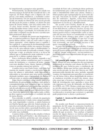 PEDAGÓGICA – CONCURSO 2007 – SINPEEM 13
SINPEEM
foi impulsionada a pesquisar estas questões.
Primeiramente, foi desenvolvido um estudo nos
diversos espaços da EJA do Rio Grande do Sul e, em
especial, em Porto Alegre com o objetivo de com-
provar, com dados estatísticos, a realidade e exten-
são do fenômeno. Em um segundo momento foi rea-
lizado um estudo no interior de uma escola privada
de educação de jovens e adultos, os alunos de uma
turma de ensino médio, com faixa etária entre 18 e
25 anos, foram ouvidos, durante cinco encontros,
sendo discutidos temas como: escola, violência, se-
xualidade, drogas e juventude. Foi realizado um es-
tudo sobre a trajetória escolar de seis e ouvidos tam-
bém professores dessa rede.
Mostrar a realidade dos jovens que freqüentam a
EJA, os aspectos políticos e legais que facilitam o in-
gresso desses alunos, cada vez mais cedo é o que a
autora apresenta como objetivo para o capítulo I.
No capítulo II, a apresentação da metodologia usada
no trabalho inserindo o leitor nos espaços investiga-
dos e no III, uma reflexão sobre a modernidade e a
escola. A escola onde foi realizado o estudo, a legis-
lação que a rege, as relações sociais e as trocas de
saberes que se estabelecem neste ambiente é a pro-
posta do IV, o último capítulo deste livro.
Para a realização desse trabalho, segundo a es-
critora, vários autores contribuíram para a compre-
ensão do fenômeno e a tessitura do texto, citando
com mais detalhes Freire, Morin, Spósito e Charlot,
como os grandes referenciais teóricos.
A autora inicia com Paulo Freire, cuja visão hu-
manista de mundo, mostra a escola como lugar de
troca de saberes e afetividade, onde educadores e
educandos se encontram para uma tarefa conjunta,
alertando também, para a necessidade do diálogo e
reflexão entre os sujeitos que ocupam esse espaço.
Edgar Morin contribuiu, nesse estudo, para o en-
tendimento do pensamento moderno, mais global e
conseqüentemente mais complexo que na opinião
da autora é fundamental para podermos entender a
sala de aula de uma escola de EJA, na qual a diversi-
dade das pessoas é uma de suas características bási-
cas. Morin diz que a razão não explica tudo, o diálo-
go deve superar as polaridades e a verdade não está
só numa direção.
Para entender os jovens, camada da população
que freqüentemente é citada como categoria proble-
ma, suas inquietudes e anseios, a autora baseou-se
em Marília Sposito que além de, historicamente, de-
senvolver um trabalho relevante na área da EJA, atra-
vés de seus escritos sobre a juventude brasileira, tem
uma voz que ecoa de maneira generosa e responsá-
vel sobre essa realidade.
A autora relata a influência dos estudos e leituras
das obras de Bernard Charlot e das informações re-
cebidas nas palestras proferidas por este pesquisa-
dor. Ressalta que a realização de um estágio, na Uni-
versidade de Paris sob a orientação desse professor,
foi fundamental para o desenvolvimento de seu es-
tudo e entendimento sobre seus alunos. Destaca a
leitura positiva que o pesquisador faz acerca dos alu-
nos que “fracassam na escola”, geralmente rotula-
dos: de “inferiores”. Aqueles, como dizia Charlot,
viveram “situações de fracasso” que fizeram com que
repetissem na escola ou a abandonassem.
De acordo com Charlot, diante de um aluno
que fracassa em um aprendizado, em geral, fala-
se em deficiências, carências, lacunas, ou seja, faz-
se uma leitura negativa da situação enquanto uma
leitura positiva busca compreender como as situa-
ções de fracasso foram se constituindo na trajetó-
ria escolar deste aluno e quer saber: o que está
acontecendo com este aluno? O que fez? O que
pensou? Enfim, a leitura positiva quer saber o que
está ocorrendo, em que situação fracassa e em
quais consegue ter sucesso.
A partir dos produtos de seu trabalho, Carmen
Brunel, considera que vários são os motivos pelos
quais os jovens optam pela EJA cada vez mais cedo
e que os fatores emocionais, socioeconômicos e
familiares foram mais determinantes do que os cog-
nitivos.
Um passeio pelo tempo - Relatando de forma
breve, Brunel faz uma retrospectiva de sua trajetória
profissional, as relações com alunos da EJA e a im-
portância de suas vivências para a constituição de
seus estudos. Relata que iniciou como docente, em
uma escola privada, na área de Ciências em 1987,
permanecendo durante dez anos, período, segundo
a autora, foi importante para perceber as característi-
cas, de forma crítica, dessa modalidade de ensino e
as mudanças ocorridas no perfil dos alunos, situa-
ções essas que a levaram a indagações e a necessi-
dade de investigações mais apuradas e nessa dire-
ção ingressou no curso de Mestrado, em Educação
na UFRGS, em 1999. Destaca ainda que nesse cur-
so, um dos autores que mais a impressionou foi Pau-
lo Freire e considera que “este trabalho é uma aposta
na educação e no prazer que o ensinar e o aprender
pode proporcionar a alunos e professores”.
Capítulo 1 - Jovens na EJA: um fenômeno
dos anos 90
De acordo com Brunel, o rejuvenescimento da
população da EJA surge no panorama brasileiro a
partir dos anos 90 em uma modalidade de ensino
que, na sua gênese, destinava-se mais ao público
adulto do que ao jovem. Para analisar a trajetória
escolar de alguns alunos e os motivos pelos quais
optaram pela EJA foi preciso ouvi-los mais densamen-
te para entender esse fenômeno.
Segundo a autora, fatores pedagógicos, políticos,
 