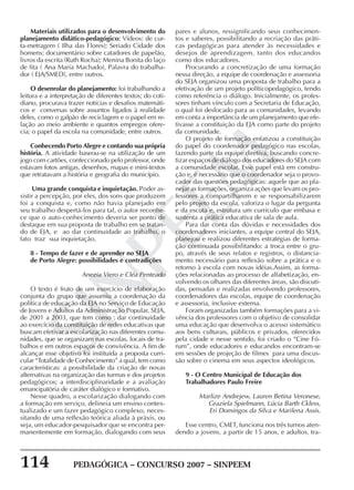 114 PEDAGÓGICA – CONCURSO 2007 – SINPEEM
SINPEEM
Materiais utilizados para o desenvolvimento do
planejamento didático-pedagógico: Vídeos: de cur-
ta-metragem ( Ilha das Flores); Seriado Cidade dos
homens; documentário sobre catadores de papelão,
livros da escrita (Ruth Rocha); Menina Bonita do laço
de fita ( Ana Maria Machado), Palavra do trabalha-
dor ( EJA/SMED), entre outros.
O desenrolar do planejamento: foi trabalhando a
leitura e a interpretação de diferentes textos; do coti-
diano, procurava trazer notícias e desafios matemáti-
cos e conversas sobre assuntos ligados à realidade
deles, como o galpão de reciclagem e o papel em re-
lação ao meio ambiente e quantos empregos ofere-
cia; o papel da escola na comunidade, entre outros.
Conhecendo Porto Alegre e contando sua própria
história. A atividade baseou-se na utilização de um
jogo com cartões, confeccionado pelo professor, onde
estavam fotos antigas, desenhos, mapas e mini-textos
que retratavam a história e geografia do município.
Uma grande conquista e inquietação. Poder as-
sistir a percepção, por eles, dos sons que produzem
foi a conquista e, como não havia planejado em
seu trabalho despertá-los para tal, o autor reconhe-
ce que o auto-conhecimento deveria ser ponto de
destaque em sua proposta de trabalho em se tratan-
do de EJA, e ao dar continuidade ao trabalho, o
fato traz sua inquietação.
8 - Tempo de fazer e de aprender no SEJA
de Porto Alegre: possibilidades e contradições
Anezia Viero e Cléa Penteado
O texto é fruto de um exercício de elaboração
conjunta do grupo que assumiu a coordenação da
política de educação da EJA no Serviço de Educação
de Jovens e Adultos da Administração Popular, SEJA,
de 2001 a 2003, que tem como : dar continuidade
ao exercício da constituição de redes educativas que
buscam efetivar a escolarização nas diferentes comu-
nidades, que se organizam nas escolas, locais de tra-
balhos e em outros espaços de convivência. A fim de
alcançar esse objetivo foi instituída a proposta curri-
cular “Totalidade de Conhecimento” a qual, tem como
características: a possibilidade da criação de novas
alternativas na organização das turmas e dos projetos
pedagógicos; a interdisciplinaridade e a avaliação
emancipatória de caráter dialógico e formativo.
Nesse quadro, a escolarização dialogando com
a formação em serviço, delineia um ensino contex-
tualizado e um fazer pedagógico complexo, neces-
sitando de uma reflexão teórica aliada à práxis, ou
seja, um educador-pesquisador que se encontra per-
manentemente em formação, dialogando com seus
pares e alunos, ressignificando seus conhecimen-
tos e saberes, possibilitando a recriação das práti-
cas pedagógicas para atender às necessidades e
desejos de aprendizagem, tanto dos educandos
como dos educadores.
Procurando a concretização de uma formação
nessa direção, a equipe de coordenação e assessoria
do SEJA organizou uma proposta de trabalho para a
efetivação de um projeto políticopedagógico, tendo
como referência o diálogo. Inicialmente, os profes-
sores tinham vínculo com a Secretaria de Educação,
o qual foi deslocado para as comunidades, levando
em conta a importância de um planejamento que efe-
tivasse a constituição da EJA como parte do projeto
da comunidade.
O projeto de formação enfatizou a constituição
do papel do coordenador pedagógico nas escolas,
fazendo parte da equipe diretiva, buscando concre-
tizar espaços de diálogo dos educadores do SEJA com
a comunidade escolar. Esse papel está em constru-
ção e, é necessário que o coordenador seja o provo-
cador das questões pedagógicas: aquele que ao pla-
nejar as formações, organiza ações que levam os pro-
fessores a compartilharem e se responsabilizarem
pelo projeto da escola, valoriza o lugar da pergunta
e da escuta e, estrutura um currículo que embasa e
sustenta a prática educativa de sala de aula.
Para dar conta das dúvidas e necessidades dos
coordenadores iniciantes, a equipe central do SEJA,
planejou e realizou diferentes estratégias de forma-
ção continuada possibilitando: a troca entre o gru-
po, através de seus relatos e registros, o distancia-
mento necessário para reflexão sobre a prática e o
retorno à escola com novas idéias.Assim, as forma-
ções relacionadas ao processo de alfabetização, en-
volvendo os olhares das diferentes áreas, são discuti-
das, pensadas e realizadas envolvendo professores,
coordenadores das escolas, equipe de coordenação
e assessoria, inclusive externa.
Foram organizadas também formações para a vi-
vência dos professores com o objetivo de consolidar
uma educação que desenvolva o acesso sistemático
aos bens culturais, públicos e privados, oferecidos
pela cidade e nesse sentido, foi criado o “Cine Fó-
rum”, onde educadores e educandos encontram-se
em sessões de projeção de filmes para uma discus-
são sobre o cinema em seus aspectos ideológicos.
9 - O Centro Municipal de Educação dos
Trabalhadores Paulo Freire
Marlize Andrejew, Lauren Betina Veronese,
Graziela Spielmann, Lúcia Barth Ckless,
Eri Domingos da Silva e Marilena Assis.
Esse centro, CMET, funciona nos três turnos aten-
dendo a jovens, a partir de 15 anos, e adultos, tra-
 