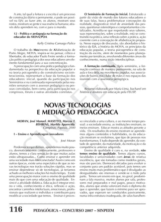 116 PEDAGÓGICA – CONCURSO 2007 – SINPEEM
SINPEEM
A arte, tal qual a leitura e a escrita é um processo
de construção diário e permanente, e pode ser possí-
vel na EJA; ao fazer arte, os alunos, mostram seus
rostos, mostram-se gente e sua essência humana; atra-
vés dela aprendem no, com e para o mundo.
12 - Política e pedagogia na formação do
educador do MOVA/POA
Kelly Cristina Camargo Pulice
O trabalho do Movimento de Alfabetização de
Porto Alegre, MOVA, inspira-se no pensar, crítico e
libertador, do educador Paulo Freire sendo a forma-
ção político-pedagógica dos seus educadores um ele-
mento fundamental para a sua concretização.
A preocupação com uma prática pedagógica fun-
damentada na perspectiva da educação popular e
na teoria psicogenética do construtivismo socioin-
teracionista, representam a base da formação dos
educadores: inicial, quando da participação nos
Seminários e na continuada representada pelas reu-
niões semanais com o assessor pedagógico ou pes-
soas convidadas, bem como, pela participação nos
congressos, fóruns e outras atividades correlatas.
O Seminário de Formação Inicial. Estruturado a
partir da visão de mundo dos futuros educadores e
de suas falas, busca problematizar concepções da
realidade, diagnosticar nível de ansiedade das pes-
soas, questionar estereótipos e comportamentos cris-
talizados. Acredita-se que respeitando seus saberes,
suas representações, sobre a realidade, está se cons-
truindo na prática, uma reflexão sobre a prática, ação
coerente com a concepção de alfabetização propos-
ta. Nesse espaço de discussão, são abordados o his-
tórico da EJA, a história do MOVA, os princípios da
educação popular, a teoria psicogenética de cons-
trução da escrita, alem de momentos para planeja-
mento por temáticas, envolvendo diferentes áreas do
conhecimento, numa visão interdisciplinar.
A formação continuada. Após seminário, a for-
mação continua de maneira permanente, na sala de
aula e fora dela, no movimento popular, nas associa-
ções de bairro, nos clube de mães e nos espaços das
reuniões com a assessoria pedagógica.
Resumo elaborado por Maria Lima, bacharel em
história e doutora em educação pela FEUSP.
MORAN, José Manuel. MASETTO, Marcos T.
BEHRENS, Marilda Aparecida.
Campinas, Papirus, 2000
I – Ensino e Aprendizagem inovadores
José Moran
Perdemos tempo demais, aprendemos muito pou-
co, desmotivamo-nos continuamente, professores e
alunos, temos a clara sensação de que muitas aulas
estão ultrapassadas... Como ensinar e aprender em
uma sociedade mais interconectada? Assim como em
outras épocas, existe uma expectativa de que as no-
vas tecnologias nos trarão soluções rápidas, mas se
ensinar dependesse só de tecnologias, já teríamos
achado as melhores soluções há muito tempo. Existe
uma preocupação maior com o ensino de qualidade
mais do que com uma educação de qualidade. En-
sino é a atividade didática. Educação é integrar ensi-
no e vida, conhecimento e ética, reflexão e ação,
encontrar caminhos intelectuais, emocionais, profis-
sionais que realizem o indivíduo e contribuam para
modificar a sociedade que temos. Ensinar é proces-
NOVAS TECNOLOGIAS
E MEDIAÇÃO PEDAGÓGICA
so vinculado a uma cultura, e ao mesmo tempo pes-
soal: a sociedade ensina, as instituições ensinam, os
meios ensinam. Educar mostra as atitudes perante a
vida. Os resultados do ensino mostram se aprende-
mos alguns conteúdos e habilidades, os da educa-
ção mostram se evoluímos, que tipo de pessoas nos
transformamos. E tudo depende do aprender, da von-
tade de aprender, da maturidade, da motivação e da
competência anterior adquirida.
Ensino de qualidade é caro e, na verdade, não
temos ensino de qualidade. Temos alguns cursos,
faculdades e universidades com áreas de relativa
excelência, que são tomadas como modelos gerais,
mas são parciais. Demorará décadas para evoluir o
conjunto para um padrão aceitável, pois temos um
ensino muito mais problemático que é divulgado: as
desigualdades são imensas e vende-se o todo pela
parte. Temos um ensino em que, no geral, predomi-
nam a fala massiva, muitos alunos por sala, profes-
sores mal preparados e mal pagos, pouco motiva-
dos, alunos que ainda valorizam mais o diploma do
que o aprender, que fazem o mínimo para ser apro-
vados, que esperam ser conduzidos passivamente,
numa infra-estrutura inadequada, de salas barulhen-
 