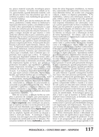 PEDAGÓGICA – CONCURSO 2007 – SINPEEM 117
SINPEEM
tas, pouco material avançado, tecnologias pouco
acessíveis à maioria. O ensino está voltado ao lu-
cro, aproveitando a grande demanda existente, com
um discurso teórico (nos documentos) que não se
confirma na prática: mais marketing do que proces-
so real de mudança.
Mudar é difícil, pois não há instituições de refe-
rência, predomina a média: ênfase no intelectual e
separação entre teoria e prática, uma distância imen-
sa entre a ética apresentada nas instituições e a que
os meios de comunicação de massa trazem. O au-
toritarismo da maior parte das relações humanas es-
pelha o estágio atrasado em que estamos e como
ainda não sabemos educar para a autonomia, para a
liberdade que se exerça em processos participativos,
interativos, libertadores, que respeitem as diferenças,
que incentivem, que apóiem e sejam orientados por
pessoas e organizações livres. A maior parte dos pro-
fessores é previsível: repete fórmulas, sínteses, resu-
mos. É importante termos educadores/pais maduros
emocional, intelectual, comunicacional e eticamen-
te, pessoas sensíveis, humanas, que valorizem mais
a busca que o resultado, mais o estímulo que a re-
preensão, mais o apoio que a crítica. As mudanças
em educação dependem também de termos admi-
nistradores, diretores e coordenadores mais abertos,
que entendam todas as dimensões envolvidas, além
das empresariais ligadas ao lucro, que apóiem os
professores inovadores, que equilibrem o gerencia-
mento empresarial, tecnológico e o humano, num
ambiente de maior inovação, intercâmbio e comu-
nicação. E as mudanças dependem também de alu-
nos, que sejam curiosos e motivados, interlocutores
lúcidos, que tenham famílias que os estimulam.
O conhecimento não é algo fragmentado, mas
interdependente, interligado e intersensorial. Conhe-
cer é compreender diferentes dimensões da realida-
de, conectando-as, juntando-as, relacionando-as,
acessando-as por diferentes pontos de vista. Pensar
é aprender a raciocinar, a organizar o discurso, com
critérios, com razões e argumentos, inferências fun-
damentadas, organização de explicações, descrições
e argumentos coerentes.
Além do raciocínio, a emoção facilita ou com-
plica o processo de conhecer, pois processamos a
informação que nos chega segundo nosso objetivo e
nosso universo cultural. A abordagem mais comum
é a lógico-sequencial, uma construção aos poucos,
que se expressa na fala e na escrita pessoal ou colo-
quial com mais liberdade e que é linear. Em outros
momentos, processamos de forma hipertextual, con-
tando histórias, relatando situações que se conec-
tam ou ampliam, ligando um evento ou situação a
outros e assim por diante. A construção é lógica,
coerente, mas sem seguir uma única trilha previsível
ou seqüencial, ramificando-se em “n” direções. Pro-
cessamos também de forma multimídica, juntando
textos de várias linguagens simultâneas, na mesma
tela, conectando com outras telas. Convivemos com
essas diferentes formas, de acordo com a bagagem
cultural, a idade e os objetivos pretendidos. A TV,
multimídica, valoriza uma informação atraente, rá-
pida, sintética, que é a usada no dia a dia, generalis-
ticamente e sem profundidade. Com ela, cada vez
mais respostas instantâneas são valorizadas: crian-
ças e jovens querem tudo na hora e resultados ime-
diatos, por isso preferem as pesquisas síncronas e o
receber tudo mastigado, em sínteses curtas, com res-
postas fáceis e simples. Isso se repete e se incentiva
na internet, na relação com a informação on-line,
de forma hipertextual. Em síntese, cada vez mais
formas multimídica e hipertextual e cada vez menos
a lógico-sequencial.
Uma das tarefas da educação é ajudar a desen-
volver tanto o conhecimento de resposta imediata
como o de longo prazo: muitos dados não signifi-
cam necessariamente mais e melhor conhecimento.
O desafio é ajudar a filtrar e escolher o que é impor-
tante e significativo, é ajudar a construir os referen-
ciais que os alunos precisarão. Aprendemos melhor
quando vivenciamos, estabelecemos vínculos; quan-
do descobrimos novas dimensões, elaboramos pon-
tes entre reflexão e ação; quando equilibramos e in-
tegramos o sensorial o racional, o emocional, o éti-
co, o pessoal e o social; pelo pensamento divergen-
te, pela concentração, quando perguntamos e ques-
tionamos, quando interagimos, quando percebemos
objetivos e utilidades, quando repetimos; pela cre-
dibilidade que outorgamos, pelo estímulo, pelo pra-
zer, pelo interesse e quando conseguimos transfor-
mar nossa vida num processo permanente, pacien-
te, confiante e afetuoso de aprendizagem. Por isso o
conhecer é saber, é desvendar é ir além da superfí-
cie. Ao equilibrar interação e interiorização, conse-
guimos compreender melhor o mundo e os outros.
Só vale a pena ser educador num contexto comuni-
cacional participativo, interativo, vivencial. As orga-
nizações que quiserem evoluir terão que aprender a
reeducar-se em ambientes de confiança, de coope-
ração, de autenticidade. As tecnologias apenas aju-
dam a fazer o que já fazemos: se formos abertos,
ampliam nossa comunicação, se fechados, nos aju-
dam apenas a controlar mais.
A mudança passa por equilibrar o planejamento
institucional e o pessoal, pela flexibilidade sinérgica
com organização, sem improvisação. Para isso, tra-
çam-se linhas de ação pedagógica maiores, sem su-
focar as ações individuais, menos conteúdos fixos e
mais espaços abertos de pesquisa e de comunica-
ção. Temos informações demais e dificuldade em
escolher quais são significativas e quais integrar em
nossas mentes e vidas (papel do professor). O pro-
fessor é um pesquisador em serviço, que aprende
com a prática e ensina a partir do que aprende. É um
 