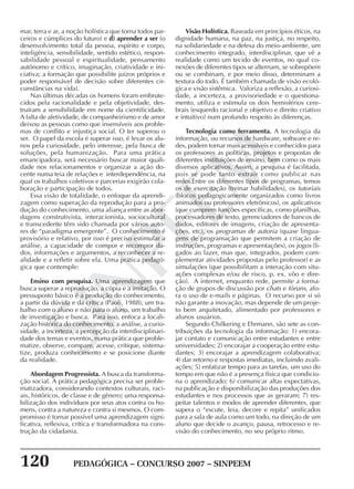 120 PEDAGÓGICA – CONCURSO 2007 – SINPEEM
SINPEEM
mar, terra e ar, a noção holística que torna todos par-
ceiros e cúmplices do futuro) e d) aprender a ser (o
desenvolvimento total da pessoa, espírito e corpo,
inteligência, sensibilidade, sentido estético, respon-
sabilidade pessoal e espiritualidade, pensamento
autônomo e crítico, imaginação, criatividade e ini-
ciativa; a formação que possibilite juízos próprios e
poder responsável de decisão sobre diferentes cir-
cunstâncias na vida).
Nas últimas décadas os homens foram embrute-
cidos pela racionalidade e pela objetividade, des-
truíram a sensibilidade em nome da cientificidade.
A falta de afetividade, de companheirismo e de amor
deixou as pessoas como que insensíveis aos proble-
mas de conflito e injustiça social. O ter superou o
ser. O papel da escola é superar isso, é levar os alu-
nos pela curiosidade, pelo interesse, pela busca de
soluções, pela humanização. Para uma prática
emancipadora, será necessário buscar maior quali-
dade nos relacionamentos e organizar a ação do-
cente numa teia de relações e interdependência, na
qual os trabalhos coletivos e parcerias exigirão cola-
boração e participação de todos.
Essa visão de totalidade, o enfoque da aprendi-
zagem como superação da reprodução para a pro-
dução do conhecimento, uma aliança entre as abor-
dagens construtivista, interacionista, sociocultural
e transcedente têm sido chamada por vários auto-
res de “paradigma emergente”. O conhecimento é
provisório e relativo, por isso é preciso estimular a
análise, a capacidade de compor e recompor da-
dos, informações e argumentos, a reconhecer a re-
alidade e a refletir sobre ela. Uma prática pedagó-
gica que contemple:
Ensino com pesquisa. Uma aprendizagem que
busca superar a reprodução, a cópia e a imitação. O
pressuposto básico é a produção do conhecimento,
a partir da dúvida e da crítica (Paoli, 1988), um tra-
balho com o aluno e não para o aluno, um trabalho
de investigação e busca. Para isso, enfoca a locali-
zação histórica do conhecimento, a análise, a curio-
sidade, a incerteza, a percepção da interdisciplinari-
dade dos temas e eventos, numa prática que proble-
matize, observe, compare, acesse, critique, sistema-
tize, produza conhecimento e se posicione diante
da realidade.
Abordagem Progressista. A busca da transforma-
ção social. A prática pedagógica precisa ser proble-
matizadora, considerando contextos culturais, raci-
ais, históricos, de classe e de gênero; uma responsa-
bilização dos indivíduos por seus atos contra os ho-
mens, contra a natureza e contra si mesmos. O com-
promisso é tornar possível uma aprendizagem signi-
ficativa, reflexiva, crítica e transformadora na cons-
trução da cidadania.
Visão Holística. Baseada em princípios éticos, na
dignidade humana, na paz, na justiça, no respeito,
na solidariedade e na defesa do meio-ambiente, um
conhecimento integrado, interdisciplinar, que vê a
realidade como um tecido de eventos, no qual co-
nexões de diferentes tipos se alternam, se sobrepõem
ou se combinam, e por meio disso, determinam a
textura do todo. É também chamada de visão ecoló-
gica e visão sistêmica. Valoriza a reflexão, a curiosi-
dade, a incerteza, a provisoriedade e o questiona-
mento, utiliza e estimula os dois hemisférios cere-
brais (esquerdo racional e objetivo e direito criativo
e intuitivo) num profundo respeito às diferenças.
Tecnologia como ferramenta. A tecnologia da
informação, ou recursos de hardware, software e re-
des, podem tornar mais acessíveis e conhecidos para
os professores as políticas, projetos e propostas de
diferentes instituições de ensino, bem como os mais
diversos aplicativos. Assim, a pesquisa é facilitada,
pois se pode tanto extrair como publicar nas
redes.Entre os diferentes tipos de programas, temos
os de exercitação (treinar habilidades), os tutoriais
(blocos pedagogicamente organizados como livros
animados ou professores eletrônicos), os aplicativos
(que cumprem funções específicas, como planilhas,
processadores de texto, gerenciadores de bancos de
dados, editores de imagens, criação de apresenta-
ções, etc), os programas de autoria (quase lingua-
gens de programação que permitem a criação de
instruções, programas e apresentações), os jogos (li-
gados ao lazer, mas que, integrados, podem com-
plementar atividades propostas pelo professor) e as
simulações (que possibilitam a interação com situ-
ações complexas e/ou de risco, p. ex. vôo e dire-
ção). A internet, enquanto rede, permite a forma-
ção de grupos de discussão por chats e fóruns, afo-
ra o uso de e-mails e páginas. O recurso por si só
não garante a inovação, mas depende de um proje-
to bem arquitetado, alimentado por professores e
alunos usuários.
Segundo Chilkering e Ehrmann, são sete as con-
tribuições da tecnologia da informação: 1) encora-
jar contato e comunicação entre estudantes e entre
universidades; 2) encorajar a cooperação entre estu-
dantes; 3) encorajar a aprendizagem colaborativa;
4) dar retorno e respostas imediatas, incluindo avali-
ações; 5) enfatizar tempo para as tarefas, um uso do
tempo em que não é a presença física que condicio-
na o aprendizado; 6) comunicar altas expectativas,
na publicação e disponibilização das produções dos
estudantes e nos processos que as geraram; 7) res-
peitar talentos e modos de aprender diferentes, que
supera o “escute, leia, decore e repita” unificados
para a sala de aula como um todo, na direção de um
aluno que decide o avanço, pausa, retrocesso e re-
visão do conhecimento, no seu próprio ritmo.
 