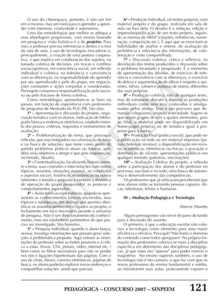 PEDAGÓGICA – CONCURSO 2007 – SINPEEM 121
SINPEEM
O uso do ciberespaço, portanto, é não um fim
em si mesmo, mas um meio para o aprender a apren-
der com interesse, criatividade e autonomia.
Uma das metodologias que melhor se adéqua a
essa abordagem progressista, com ensino baseado
em pesquisa e visão holística é a de projetos. Para
isso, o professor precisa referenciar o dentro e o fora
da sala de aula, o uso de tecnologias inovadoras e,
principalmente, a criação de uma postura coopera-
tiva, o que implica em colaboração dos sujeitos, na
tomada coletiva de decisões, em trocas e conflitos
sociocognitivos, em consciência social, em reflexão
individual e coletiva, na tolerância e convivência
com as diferenças, na responsabilidade do aprendiz
por seu aprendizado e pelo do grupo, em negocia-
ções constantes e ações conjuntas e coordenadas.
Pressupõe consenso e responsabilização pelo suces-
so ou pelo fracasso de forma coletiva.
Como metodologia, apresentam-se as fases ou
passos, em função de experiência com professores
de programa de Mestrado da PUC-PR. São elas:
1ª – Apresentação e discussão do projeto, nego-
ciação temática com os alunos, indicação de biblio-
grafia básica e endereços eletrônicos, estabelecimen-
to dos prazos, critérios, requisitos e instrumentos de
avaliação;
2ª – Problematização do tema, que provoque
reflexão, que seja instigadora na valorização do tema
e na busca de soluções; que tome como ponto de
partida problemas práticos atuais ou futuros, apti-
dões e/ou objetivos a atingir e que gere inquietação,
incômodo, desafio;
3ª – Contextualização, localizando historicamen-
te o tema, suas conexões e inter-relações com outros
tópicos, assuntos, situações, eventos, as/ condições
e aspectos sociais, históricos, econômicos ou outros
referentes à temática proposta e também a dinâmica
de operação do grupo pesquisador, as posturas e
comportamentos esperados;
4ª – Aulas teóricas exploratórias, quando se apre-
sentam os conhecimentos básicos envolvidos, seus
tópicos e subtópicos, um diálogo que permita iden-
tificar os assuntos pertinentes e ligados ao projeto, o
fechamento em foco necessário perante o universo
de pesquisa. Não é um direcionamento do conheci-
mento, mas um estabelecer parâmetros do que pre-
cisa ser investigado. São bússolas.
5ª – Pesquisa individual, quando o aluno busca,
acessa, investiga informações que possam gerar solu-
ções à problemática proposta. Aqui entram as orien-
tações do professor sobre as fontes possíveis e a críti-
ca a estas, (livros, CDs, jornais, vídeo, internet etc. )
bem como os filtros necessários para não se perder
nos nós e ligações hipertextuais das páginas. Com o
uso de chats, fóruns, correios eletrônicos, páginas de
busca, os alunos poderão explorar novos endereços e
compartilhar soluções, ainda que parciais.
6ª – Produção individual, em textos próprios, com
material próprio e do grupo, realizada em sala de
aula ou fora dela. O desafio é a redação, edição e
impressão/publicação de um texto próprio, seguin-
do as normas da ABNT (citações, referências, nume-
ração, composição etc.). É aqui que se exercitam as
habilidades de análise e síntese, de avaliação da
pertinência e relevância das informações, de cola-
boração e visão compartilhada.
7ª – Discussão coletiva, crítica e reflexiva, na
devolução dos textos produzidos e discussão sobre
o problema levantado e pesquisado. É o momento
de apresentação das dúvidas, de exercício de tole-
rância e convivência com as diferenças, o exercício
de defesa e argumentação de idéias e respeito a opi-
niões, idéias, valores e posturas de outros, diferentes
das suas próprias.
8ª – Produção coletiva, não de qualquer texto,
mas de estruturar, discutir e depurar as produções
individuais como uma teia, costuradas e amalga-
madas pelos alunos. Esse é um processo que de-
manda coleguismo, respeito e seriedade. Sugere-se
que sejam grupos de três a quatro elementos, pois
ao final, o material pode ser disponibilizado em
home-pages próprias ou de temática igual à pro-
posta para a turma.
9ª – Produção Final (prática social), que pode ser
a publicação na rede ou em material impresso (jor-
nais, boletins, revistas); a disponibilização em revis-
tas acadêmicas, eletrônicas ou físicas; a gravação e
distribuição de cd-rom, apresentações públicas em
qualquer formato (palestras, encenações)
10ª – Avaliação Coletiva do projeto, a reflexão
sobre a participação dos alunos e do professor no
processo, nas fases e no todo, uma busca de autono-
mia e desenvolvimento das competências.
Os professores que já utilizaram perceberam que
seus alunos estão se tornando pessoas capazes, éti-
cas, talentosas, felizes e humanas.
III – Mediação Pedagógica e Tecnologia
Marcos Masetto
Alguns pressupostos vão servir de pano de fundo
para a discussão do assunto.
O primeiro, é que a educação escolar não valo-
riza a tecnologia como elemento para uma maior
eficiência e eficácia. Para quê? Não basta o domínio
do conteúdo como todos apregoam? Na própria for-
mação dos professores valoriza-se mais a disciplina
específica em detrimento das disciplinas pedagógi-
cas, já que estas são “apenas” para poder exercer o
magistério. No ensino superior, também, o uso de
tecnologia não é tão comum, o que faz com que os
novos professores do ensino fundamental e médio,
ao ministrarem suas aulas, praticamente copiem o
 