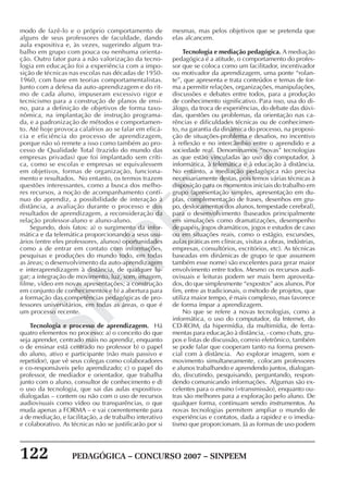 122 PEDAGÓGICA – CONCURSO 2007 – SINPEEM
SINPEEM
modo de fazê-lo e o próprio comportamento de
alguns de seus professores de faculdade, dando
aula expositiva e, às vezes, sugerindo algum tra-
balho em grupo com pouca ou nenhuma orienta-
ção. Outro fator para a não valorização da tecno-
logia em educação foi a experiência com a impo-
sição de técnicas nas escolas nas décadas de 1950-
1960, com base em teorias comportamentalistas.
Junto com a defesa da auto-aprendizagem e do rit-
mo de cada aluno, impuseram excessivo rigor e
tecnicismo para a construção de planos de ensi-
no, para a definição de objetivos de forma taxo-
nômica, na implantação de instrução programa-
da, e a padronização de métodos e comportamen-
to. Até hoje provoca calafrios ao se falar em eficá-
cia e eficiência do processo de aprendizagem,
porque não só remete a isso como também ao pro-
cesso de Qualidade Total (trazido do mundo das
empresas privadas) que foi implantado sem críti-
ca, como se escolas e empresas se equivalessem
em objetivos, formas de organização, funciona-
mento e resultados. No entanto, os termos trazem
questões interessantes, como a busca dos melho-
res recursos, a noção de acompanhamento contí-
nuo do aprendiz, a possibilidade de interação à
distância, a avaliação durante o processo e dos
resultados de aprendizagem, a reconsideração da
relação professor-aluno e aluno-aluno.
Segundo, dois fatos: a) o surgimento da infor-
mática e da telemática proporcionando a seus usu-
ários (entre eles professores, alunos) oportunidades
como a de entrar em contato com informações,
pesquisas e produções do mundo todo, em todas
as áreas; o desenvolvimento da auto-aprendizagem
e interaprendizagem à distância, de qualquer lu-
gar; a integração de movimento, luz, som, imagem,
filme, vídeo em novas apresentações; a construção
em conjunto de conhecimentos e b) a abertura para
a formação das competências pedagógicas de pro-
fessores universitários, em todas as áreas, o que é
um processo recente.
Tecnologia e processo de aprendizagem. Há
quatro elementos no processo: a) o conceito do que
seja aprender, centrado mais no aprendiz, enquanto
o de ensinar está centrado no professor b) o papel
do aluno, ativo e participante (não mais passivo e
repetidor), que vê seus colegas como colaboradores
e co-responsáveis pelo aprendizado; c) o papel do
professor, de mediador e orientador, que trabalha
junto com o aluno, consultor de conhecimento e d)
o uso da tecnologia, que sai das aulas expositivo-
dialogadas – contem ou não com o uso de recursos
audiovisuais como vídeo ou transparências, o que
muda apenas a FORMA – e vai coerentemente para
a de mediação, e facilitação, a de trabalho interativo
e colaborativo. As técnicas não se justificarão por si
mesmas, mas pelos objetivos que se pretenda que
elas alcancem.
Tecnologia e mediação pedagógica. A mediação
pedagógica é a atitude, o comportamento do profes-
sor que se coloca como um facilitador, incentivador
ou motivador da aprendizagem, uma ponte “rolan-
te”, que apresenta e trata conteúdos e temas de for-
ma a permitir relações, organizações, manipulações,
discussões e debates entre todos, para a produção
de conhecimento significativo. Para isso, usa do di-
álogo, da troca de experiências, do debate das dúvi-
das, questões ou problemas, da orientação nas ca-
rências e dificuldades técnicas ou de conhecimen-
to, na garantia da dinâmica do processo, na proposi-
ção de situações-problema e desafios, no incentivo
à reflexão e no intercâmbio entre o aprendido e a
sociedade real. Denominamos “novas” tecnologias
as que estão vinculadas ao uso do computador, à
informática, à telemática e à educação à distância.
No entanto, a mediação pedagógica não precisa
necessariamente destas, pois temos várias técnicas à
disposição para os momentos iniciais do trabalho em
grupo (apresentação simples, apresentação em du-
plas, complementação de frases, desenhos em gru-
po, deslocamentos dos alunos, tempestade cerebral),
para o desenvolvimento (baseados principalmente
em simulações como dramatizações, desempenho
de papéis, jogos dramáticos, jogos e estudos de caso
ou em situações reais, como o estágio, excursões,
aulas práticas em clínicas, visitas a obras, indústrias,
empresas, consultórios, escritórios, etc). As técnicas
baseadas em dinâmicas de grupo (e que assumem
também esse nome) são excelentes para gerar maior
envolvimento entre todos. Mesmo os recursos audi-
ovisuais e leituras podem ser mais bem aproveita-
dos, do que simplesmente “expostos” aos alunos. Por
fim, entre as tradicionais, o método de projetos, que
utiliza maior tempo, é mais complexo, mas favorece
de forma ímpar a aprendizagem.
No que se refere a novas tecnologias, como a
informática, o uso do computador, da Internet, do
CD-ROM, da hipermídia, da multimídia, de ferra-
mentas para educação à distância, - como chats, gru-
pos e listas de discussão, correio eletrônico, também
se pode falar que cooperam tanto na forma presen-
cial com à distância. Ao explorar imagem, som e
movimento simultaneamente, colocam professores
e alunos trabalhando e aprendendo juntos, dialogan-
do, discutindo, pesquisando, perguntando, respon-
dendo comunicando informações. Algumas são ex-
celentes para o ensino (=transmissão), enquanto ou-
tras são melhores para a exploração pelo aluno. De
qualquer forma, continuam sendo instrumentos. As
novas tecnologias permitem ampliar o mundo de
experiências e contatos, dada a rapidez e o imedia-
tismo que proporcionam. Já as formas de uso podem
 