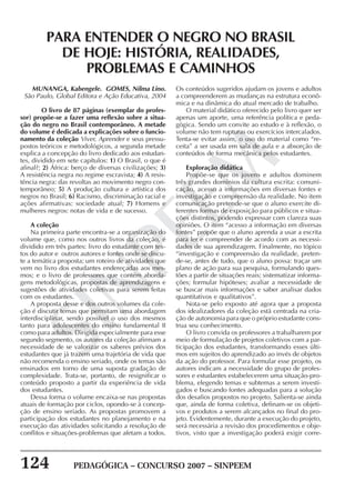 124 PEDAGÓGICA – CONCURSO 2007 – SINPEEM
SINPEEM
MUNANGA, Kabengele. GOMES, Nilma Lino.
São Paulo, Global Editora e Ação Educativa, 2004
O livro de 87 páginas (exemplar do profes-
sor) propõe-se a fazer uma reflexão sobre a situa-
ção do negro no Brasil contemporâneo. A metade
do volume é dedicada a explicações sobre o funcio-
namento da coleção Viver, Aprender e seus pressu-
postos teóricos e metodológicos, a segunda metade
explica a concepção do livro dedicado aos estudan-
tes, dividido em sete capítulos: 1) O Brasil, o que é
afinal?; 2) África: berço de diversas civilizações; 3)
A resistência negra no regime escravista; 4) A resis-
tência negra: das revoltas ao movimento negro con-
temporâneo; 5) A produção cultura e artística dos
negros no Brasil; 6) Racismo, discriminação racial e
ações afirmativas: sociedade atual; 7) Homens e
mulheres negros: notas de vida e de sucesso.
A coleção
Na primeira parte encontra-se a organização do
volume que, como nos outros livros da coleção, é
dividido em três partes: livro do estudante com tex-
tos do autor e outros autores e fontes onde se discu-
te a temática proposta; um roteiro de atividades que
vem no livro dos estudantes endereçadas aos mes-
mos; e o livro de professores que contém aborda-
gens metodológicas, propostas de aprendizagens e
sugestões de atividades coletivas para serem feitas
com os estudantes.
A proposta desse e dos outros volumes da cole-
ção é discutir temas que permitam uma abordagem
interdisciplinar, sendo possível o uso dos mesmos
tanto para adolescentes do ensino fundamental II
como para adultos. Dirigida especialmente para esse
segundo segmento, os autores da coleção afirmam a
necessidade de se valorizar os saberes prévios dos
estudantes que já trazem uma trajetória de vida que
não recomenda o ensino seriado, onde os temas são
ensinados em torno de uma suposta gradação de
complexidade. Trata-se, portanto, de resignificar o
conteúdo proposto a partir da experiência de vida
dos estudantes.
Dessa forma o volume encaixa-se nas propostas
atuais de formação por ciclos, opondo-se à concep-
ção de ensino seriado. As propostas promovem a
participação dos estudantes no planejamento e na
execução das atividades solicitando a resolução de
conflitos e situações-problemas que afetam a todos.
PARA ENTENDER O NEGRO NO BRASIL
DE HOJE: HISTÓRIA, REALIDADES,
PROBLEMAS E CAMINHOS
Os conteúdos sugeridos ajudam os jovens e adultos
a compreenderem as mudanças na estrutura econô-
mica e na dinâmica do atual mercado de trabalho.
O material didático oferecido pelo livro quer ser
apenas um aporte, uma referência política e peda-
gógica. Sendo um convite ao estudo e à reflexão, o
volume não tem rupturas ou exercícios intercalados.
Tenta-se evitar assim, o uso do material como “re-
ceita” a ser usada em sala de aula e a absorção de
conteúdos de forma mecânica pelos estudantes.
Exploração didática
Propõe-se que os jovens e adultos dominem
três grandes domínios da cultura escrita: comuni-
cação, acesso a informações em diversas fontes e
investigação e compreensão da realidade. No item
comunicação pretende-se que o aluno exercite di-
ferentes formas de exposição para públicos e situa-
ções distintos, podendo expressar com clareza suas
opiniões. O item “acesso a informação em diversas
fontes” propõe que o aluno aprenda a usar a escrita
para ler e compreender de acordo com as necessi-
dades de sua aprendizagem. Finalmente, no tópico
“investigação e compreensão da realidade, preten-
de-se, antes de tudo, que o aluno possa: traçar um
plano de ação para sua pesquisa, formulando ques-
tões a partir de situações reais; sistematizar informa-
ções; formular hipóteses; avaliar a necessidade de
se buscar mais informações e saber analisar dados
quantitativos e qualitativos”.
Nota-se pelo exposto até agora que a proposta
dos idealizadores da coleção está centrada na cria-
ção de autonomia para que o próprio estudante cons-
trua seu conhecimento.
O livro convida os professores a trabalharem por
meio de formulação de projetos coletivos com a par-
ticipação dos estudantes, transformando esses últi-
mos em sujeitos do aprendizado ao invés de objetos
da ação do professor. Para formular esse projeto, os
autores indicam a necessidade do grupo de profes-
sores e estudantes estabelecerem uma situação-pro-
blema, elegendo temas e subtemas a serem investi-
gados e buscando fontes adequadas para a solução
dos desafios propostos no projeto. Salienta-se ainda
que, ainda de forma coletiva, definam-se os objeti-
vos e produtos a serem alcançados no final do pro-
jeto. Evidentemente, durante a execução do projeto,
será necessária a revisão dos procedimentos e obje-
tivos, visto que a investigação poderá exigir corre-
 