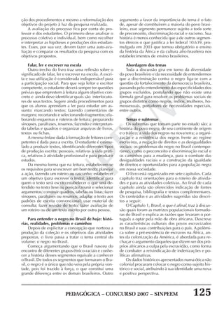 PEDAGÓGICA – CONCURSO 2007 – SINPEEM 125
SINPEEM
ção dos procedimentos e mesmo a reformulação dos
objetivos do projeto à luz da pesquisa realizada.
A avaliação do processo fica por conta do pro-
fessor e dos estudantes. O primeiro deve analisar o
processo coletivo e individual, bem como recolher
e interpretar as hipóteses e produções dos estudan-
tes. Esses, por sua vez, devem fazer uma auto-ava-
liação e comparar os resultados da pesquisa com os
objetivos propostos.
Falar, ler e escrever na escola
Outro trecho do livro traz uma reflexão sobre o
significado de falar, ler e escrever na escola. A escri-
ta e sua utilização é considerada indispensável para
a participação social. Para que seja leitor e escritor
competente, o estudante deverá sempre ter questões
prévias que emprestem à leitura algum objetivo con-
creto e ainda deve identificar quais são interlocuto-
res de seus textos. Sugere ainda procedimentos para
que os alunos aprendam a ler para estudar um as-
sunto: marcando textos; fazendo comentários de
margens; recortando e selecionando fragmentos; ela-
borando esquemas e roteiros de leitura; preparando
sinopses, paráfrases, resumos; fazendo e interpretan-
do tabelas e quadros e organizar arquivos de livros,
textos ou fichas.
A mesma ênfase dada à formação de leitores com-
petentes é dada para a escrita. O estudante é estimu-
lado a produzir textos, identificando diferentes tipos
de produção escrita: pessoais, relativos à vida práti-
ca, relativos à atividade profissional e para produzir
estudos.
Da mesma forma que na leitura, estabelecem-se
os requisitos para se escrever um bom texto: planejar
a ação, fazendo um roteiro ou rascunho; estabelecer
um objetivo (para escrever o texto); identificar para
quem o texto será escrito;estabelecer o que será de-
fendido no texto (tese ou posição);reunir e selecionar
argumentos; construir quadros, tabelas ou listas; fazer
sinopses, paráfrases ou resumos; adaptar o texto aos
padrões de escrita convencional; usar material de
consulta; fazer revisão do texto; fazer avaliação de
um roteiro ou de um texto escrito por outra pessoa.
Para entender o negro no Brasil de hoje: histó-
rias, realidades, problemas e caminhos
Depois de explicitar a concepção que norteou a
produção da coleção e os objetivos das atividades
propostas, o livro passa a tratar o tema central do
volume: o negro no Brasil.
Começa argumentando que o Brasil nasceu do
encontro de diferentes grupos étnico-raciais e conhe-
cer a história desses segmentos equivale a conhecer
o Brasil. De todos os segmentos que formaram o Bra-
sil, o negro é o único que não veio pela própria von-
tade, pois foi trazido à força, o que constitui uma
grande diferença entre os demais brasileiros. Outro
argumento a favor da importância do tema é o fato
de, apesar de constituírem a maioria do povo brasi-
leiro, esse segmento permanece sujeito a toda sorte
de preconceito, discriminação racial e racismo. Sua
história é menos conhecida que a de outros segmen-
tos étnicos o que justifica a lei federal 10.639, pro-
mulgada em 2003 que tornou obrigatório o ensino
da história da África e da cultura afro-brasileira nos
estabelecimentos de ensino brasileiros.
Abordagem dos temas
Toda a discussão gira em torno da diversidade
do povo brasileiro e da necessidade de entendermos
que a discriminação contra o negro liga-se com a
questão do fortalecimento da democracia brasileira,
passando pelo entendimento das especificidades dos
grupos excluídos, postulando que não existe uma
fórmula geral para resolver os problemas sociais de
grupos distintos como negros, índios, mulheres, ho-
mossexuais, portadores de necessidades especiais,
entre outros.
Temas e subtemas
Os subtemas que tomam parte no estudo são: a
história do povo negro, de seu continente de origem
e o tráfico; a vida dos negros na nova terra; a organi-
zação e a resistência dos negros frente ao regime
escravista, a negação de direitos e as desigualdades
sociais; os problemas do negro no Brasil contempo-
râneo, como o preconceito e discriminação racial e
os caminhos para a mudança, para o combate das
desigualdades raciais e a construção da igualdade
de direitos e oportunidades para a população negra
em nossa sociedade.
O livro está organizado em sete capítulos. Cada
capítulo traz orientações para o roteiro de ativida-
des e para as atividades coletivas. Ao final de cada
capítulo ainda são oferecidos indicação de fontes
de pesquisa, bibliografia e textos complementares.
Os conteúdos e as atividades sugeridas são descri-
tos a seguir:
O Capítulo 1, Brasil, o que é afinal, traz à discus-
são quais foram as matrizes populacionais formado-
ras do Brasil e explica as razões que levaram o por-
tuguês a optar pela mão de obra africana. Descreve
as características culturais dos povos escravizados
no Brasil e suas contribuições para o país. A polêmi-
ca sobre a pré-existência de escravos na África, an-
tes da colonização da América, é abordada para re-
chaçar o argumento daqueles que dizem ser dos pró-
prios africanos a culpa pela escravidão, como forma
de combater a reivindicação de indenizações e po-
líticas afirmativas.
Os dados históricos apresentados numa ótica não
colonial procuram colocar o negro como sujeito his-
tórico e social, atribuindo à sua identidade uma nova
e positiva perspectiva.
 