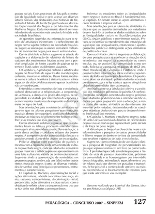 PEDAGÓGICA – CONCURSO 2007 – SINPEEM 127
SINPEEM
grupos raciais. Esses processos de luta pela constru-
ção da igualdade social e pelo acesso aos diversos
setores sociais são destacados nas histórias da Re-
volta da Chibata, da Frente Negra Brasileira, do Tea-
tro Experimental do Negro e do Movimento das
Mulheres Negras. Cada movimento deverá ser inse-
rido dentro do contexto mais amplo da história e da
sociedade brasileiras.
As questões sugeridas na orientação para o ro-
teiro de atividades incentivam o conhecimento do
negro como sujeito histórico na sociedade brasilei-
ra. Sugere-se ainda que os alunos convidem militan-
tes do movimento negro para serem entrevistados.
Como atividade coletiva sugere-se o estudo do
capítulo e a elaboração de relatórios de leitura de
cada um dos movimentos listados acima com a pos-
sível ampliação de fontes a partir de páginas na in-
ternet e livros sobre os diferentes assuntos.
O Capítulo 5, A produção cultural e artística dos
negros no Brasil trata de aspectos das manifestações
culturais, musicais e artísticas. Dessa forma mostra-
se como a cultura brasileira é africanizada em vários
aspectos da vida cotidiana mesmo que os brasileiros
não a reconheçam.
Entendidas como maneiras de luta e resistência
cultural destacam-se a religiosidade, a corporeida-
de, a música, a dança e os gestos dos negros. A cor-
poreidade é estudada por intermédio da capoeira e
os movimentos musicais e de expressão cultural por
meio do rap e do funk.
Nas orientações para o roteiro de atividades su-
gere-se que os alunos pesquisem manifestações
musicais dentro de seu próprio cotidiano debatendo
inclusive as relações de gênero (entre homem e mu-
lher) e as tensões que elas promovem.
Como atividade coletiva sugere-se que os estu-
dantes leiam as letras e procurem entender quais
mensagens elas pretendem passar. Deve-se traçar, a
partir dessa análise o cotidiano urbano dos jovens
negros. A compreensão dos conteúdos das letras e o
posicionamento diante deles devem ser encorajados.
Pode-se ampliar com exposição de painéis e
mesmo com a organização de uma mostra de cultu-
ra da juventude negra, onde os estudantes convidem
grupos musicais e artísticos para se apresentarem em
uma feira cultural na escola ou centro educacional.
Sugere-se ainda a apresentação de seminários, em
pequenos grupos, onde cada um falará sobre outros
ritmos musicais negros (como as diversas varieda-
des de samba) seus principais representantes, instru-
mentos e características.
O Capítulo 6, Racismo, discriminação racial e
ações afirmativas, aborda conceitos como raça, et-
nia, racismo, etnocentrismo, discriminação racial,
preconceito, ação afirmativa e cotas raciais, com o
objetivo de refletir sobre a compreensão e o uso que
se faz deles nos debates contemporâneos.
Informar os estudantes sobre as desigualdades
entre negros e brancos no Brasil é fundamental nes-
se capítulo. O debate sobre as ações afirmativas e
cotas também é imprescindível.
Nas orientações para o roteiro de atividades in-
dica-se que as questões formuladas aos estudantes
devem levá-los a conhecer dados estatísticos sobre
as desigualdades raciais no Brasil,levantados por
ONGs, órgãos públicos e movimentos sociais. Pro-
cura-se incentivar o entendimento das estratégias de
superação das desigualdades, enfatizando o aperfei-
çoamento jurídico e distinguindo ações afirmativas
de política de cotas.
Como atividade coletiva sugere-se a elaboração
de uma pesquisa para se conhecer a situação sócio
econômica dos negros da comunidade ou centro
escolar, ou, se possível, da comunidade como um
todo. Solicita-se a pesquisa em página do IBGE (Ins-
tituto Brasileiro de Geografia e Estatística) onde é
possível obter informações sobre estratos populaci-
onais de todos os municípios brasileiros. O questio-
nário deve ser elaborado pelos estudantes e testado
previamente, para se ter certeza que se atingirão os
objetivos pretendidos com a pesquisa.
Ao final sugere-se a tabulação coletiva e a exibi-
ção dos resultados por meios de painéis. O conheci-
mento das condições concretas dos negros próximos
aos estudantes podem levá-los a entender as dificul-
dades que esses grupos têm com a educação, a mai-
or parte das vezes, atribuída ao desinteresse dos
mesmos pelos estudos, desconsiderando as condi-
ções objetivas desfavoráveis para o desenvolvimen-
to intelectual dos mesmos.
O Capítulo 7, Homens e mulheres negros: notas
de vida e de sucesso fala da história de celebridades
negras vivas e mortas que representam parte da luta
e da força do povo negro.
A idéia é que as biografias oferecidas nesse capí-
tulo estimulem a pesquisa de outras personalidades
e líderes negros de dentro e de fora da comunidade
que revelem trajetórias de lutas e resistências.
Sugere-se, como orientação de atividade coleti-
va a pesquisa de biografias de personalidades ne-
gras que sejam reunidas em um livro ou painel cole-
tivos. É preferível que cada estudante pesquise a his-
tória de vida de pessoas desconhecidas, próximas
da comunidade e as homenageiem por intermédio
dessas biografias, estimulando especialmente o uso
de relatos orais que devem ser gravados e transcri-
tos. Se for possível a confecção de um livro ou revis-
ta, recomenda-se o levantamento de recursos para
que cada um tenha o seu exemplar.
Resumo realizado por Lourival dos Santos, dou-
tor em história social pela USP.
 