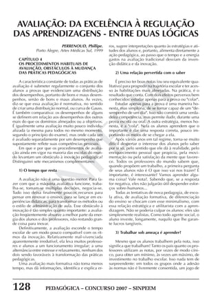 128 PEDAGÓGICA – CONCURSO 2007 – SINPEEM
SINPEEM
AVALIAÇÃO: DA EXCELÊNCIA À REGULAÇÃO
DAS APRENDIZAGENS - ENTRE DUAS LÓGICAS
PERRENOUD, Phillipe.
Porto Alegre, Artes Médicas Sul, 1999
CAPÍTULO 4
OS PROCEDIMENTOS HABITUAIS DE
AVALIAÇÃO, OBSTÁCULOS À MUDANÇA
DAS PRÁTICAS PEDAGÓGICAS
A característica constante de todas as práticas de
avaliação é submeter regularmente o conjunto dos
alunos a provas que evidenciam uma distribuição
dos desempenhos, portanto de bons e maus desem-
penhos, senão de bons e maus alunos. Às vezes,
diz-se que essa avaliação é normativa, no sentido
de criar uma distribuição normal, ou curva de Gauss.
É também comparativa: os desempenhos de alguns
se definem em relação aos desempenhos dos outros
mais do que os domínios almejados ou a objetivos.
É igualmente uma avaliação muito pouco individu-
alizada (a mesma para todos no mesmo momento,
segundo o princípio do exame), mas onde cada um
é avaliado separadamente por um desempenho que
supostamente reflete suas competências pessoais.
Em que e por que os procedimentos de avalia-
ção ainda em vigor na maioria das escolas do mun-
do levantam um obstáculo à inovação pedagógica?
Distinguirei sete mecanismos complementares:
1) O tempo que resta
A avaliação não é uma questão menor. Para fa-
zer com que a máquina avaliativa funcione, traba-
lha-se, tomam-se múltiplas decisões, negocia-se.
Tudo isso deixa finalmente poucos recursos para
pensar em renovar o ensino, para se lançar em ex-
periências didáticas, para transformar os métodos ou
o estilo de administração de aula. Esse obstáculo à
inovação é tão simples quanto importante: a avalia-
ção freqüentemente absorve a melhor parte da ener-
gia dos alunos e dos professores, não restando gran-
de coisa para inovar.
Definitivamente, a avaliação esconde o tempo
escolar de um modo pouco compatível com os rit-
mos da inovação. Relativamente mal-vivenciada
aparentemente irredutível, ela leva muitos professo-
res e alunos a um funcionamento irregular; a uma
alternância entre estresse e relaxamento, nenhum dos
dois sendo favoráveis à transformação das práticas
pedagógicas.
Uma avaliação mais formativa não toma menos
tempo, mas dá informações, identifica e explica er-
ros, sugere interpretações quanto às estratégias e ati-
tudes dos alunos e, portanto, alimenta diretamente a
ação pedagógica, ao passo que o tempo e a energia
gastos na avaliação tradicional desviam da inven-
ção didática e da inovação.
2) Uma relação pervertida com o saber
É preciso ter boas notas (ou seu equivalente qua-
litativo) para progredir na trajetória escolar e ter aces-
so às habilitações mais almejadas. Na prática, é o
resultado que conta. Com dois efeitos perversos bem
conhecidos: estudar apenas para a prova ou "colar".
Estudar apenas para a prova é uma maneira ho-
nesta, mas simplória, de se tornar capaz de um "de-
sempenho de um dia". Isso não constrói uma verda-
deira competência, mas permite iludir, durante uma
prova escrita ou oral. A outra estratégia, menos ho-
nesta, é a "cola". Nela os alunos aprendem que o
importante é dar uma resposta correta, pouco im-
portando os meios de se chegar a ela.
Após vários anos em tal regime, torna-se muito
difícil despertar o interesse dos alunos pelo saber
por si só, pelo sentido que ele dá à realidade, pelo
enriquecimento pessoal que propicia, pela movi-
mentação ou pela satisfação da mente que favore-
ce. Todos os professores do mundo sabem que,
quando propõem um trabalho, a primeira pergunta
de seus alunos não é O que isso vai nos trazer? É
importante, é interessante? Vamos aprender algu-
ma coisa? Vale nota?. Sabendo que, se a resposta
for negativa, eles não julgarão útil despender esfor-
ços sobre-humanos...
Todas as tentativas de nova pedagogia, de esco-
la ativa, de avaliação formativa, de diferenciação
do ensino se chocam com esse minimalismo, com
essa relação estratégica e utilitarista com a apren-
dizagem. Não se poderia culpar os alunos: eles são
simplesmente realistas. Como todo agente social, o
aluno investe, longamente, naquilo que lhe garan-
te lucros tangíveis.
3) Trabalhar sob ameaça é aprender?
Mesmo que os alunos trabalhem pela nota, isso
significa que trabalham! Tanto os pais quanto os pro-
fessores utilizam as notas, por vezes de modo cíni-
co, para obter um mínimo, às vezes um máximo, de
investimento no trabalho escolar. Isso nada tem de
surpreendente: em todos os grupos onde a adesão
às normas não é livremente consentida, um jogo de
 
