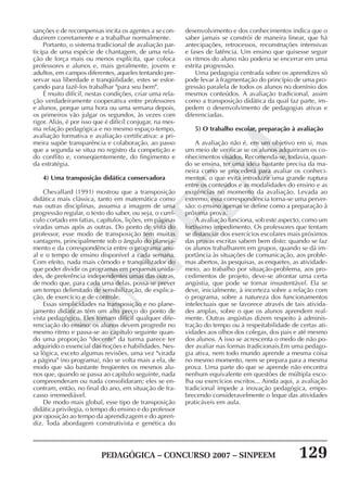PEDAGÓGICA – CONCURSO 2007 – SINPEEM 129
SINPEEM
sanções e de recompensas incita os agentes a se con-
duzirem corretamente e a trabalhar normalmente.
Portanto, o sistema tradicional de avaliação par-
ticipa de uma espécie de chantagem, de uma rela-
ção de força mais ou menos explícita, que coloca
professores e alunos e, mais geralmente, jovens e
adultos, em campos diferentes, aqueles tentando pre-
servar sua liberdade e tranqüilidade, estes se esfor-
çando para fazê-los trabalhar "para seu bem".
É muito difícil, nestas condições, criar uma rela-
ção verdadeiramente cooperativa entre professores
e alunos, porque uma hora ou uma semana depois,
os primeiros vão julgar os segundos, às vezes com
rigor. Aliás, é por isso que é difícil conjugar, na mes-
ma relação pedagógica e no mesmo espaço-tempo,
avaliação formativa e avaliação certificativa: a pri-
meira supõe transparência e colaboração, ao passo
que a segunda se situa no registro da competição e
do conflito e, conseqüentemente, do fingimento e
da estratégia.
4) Uma transposição didática conservadora
Chevallard (1991) mostrou que a transposição
didática mais clássica, tanto em matemática como
nas outras disciplinas, assumia a imagem de uma
progressão regular, o texto do saber, ou seja, o currí-
culo cortado em fatias, capítulos, lições, em páginas
viradas umas após as outras. Do ponto de vista do
professor, esse modo de transposição tem muitas
vantagens, principalmente sob o ângulo do planeja-
mento e da correspondência entre o programa anu-
al e o tempo de ensino disponível a cada semana.
Com efeito, nada mais cômodo e tranqüilizador do
que poder dividir os programas em pequenas unida-
des, de preferência independentes umas das outras,
de modo que, para cada uma delas, possa-se prever
um tempo delimitado de sensibilização, de explica-
ção, de exercício e de controle.
Essas simplicidades na transposição e no plane-
jamento didáticas têm um alto preço do ponto de
vista pedagógico. Eles tornam difícil qualquer dife-
renciação do ensino: os alunos devem progredir no
mesmo ritmo e passa-se ao capítulo seguinte quan-
do uma proporção "decente" da turma parece ter
adquirido o essencial das noções e habilidades. Nes-
sa lógica, exceto algumas revisões, uma vez "virada
a página" (no programa), não se volta mais a ela, de
modo que são bastante freqüentes os mesmos alu-
nos que, quando se passa ao capítulo seguinte, nada
compreenderam ou nada consolidaram; eles se en-
contram, então, no final do ano, em situação de fra-
casso irremediável.
De modo mais global, esse tipo de transposição
didática privilegia, o tempo do ensino e do professor
por oposição ao tempo da aprendizagem e do apren-
diz. Toda abordagem construtivista e genética do
desenvolvimento e dos conhecimentos indica que o
saber jamais se constrói de maneira linear, que há
antecipações, retrocessos, reconstruções intensivas
e fases de latência. Um ensino que quisesse seguir
os ritmos do aluno não poderia se encerrar em uma
estrita progressão.
Uma pedagogia centrada sobre os aprendizes só
pode levar à fragmentação do princípio de uma pro-
gressão paralela de todos os alunos no domínio dos
mesmos conteúdos. A avaliação tradicional, assim
como a transposição didática da qual faz parte, im-
pedem o desenvolvimento de pedagogias ativas e
diferenciadas.
5) O trabalho escolar, preparação à avaliação
A avaliação não é, em um objetivo em si, mas
um meio de verificar se os alunos adquiriram os co-
nhecimentos visados. Recomenda-se, todavia, quan-
do se ensina, ter uma idéia bastante precisa da ma-
neira como se procederá para avaliar os conheci-
mentos, o que evita introduzir uma grande ruptura
entre os conteúdos e as modalidades do ensino e as
exigências no momento da avaliação. Levada ao
extremo, essa correspondência torna-se uma perver-
são: o ensino apenas se define como a preparação à
próxima prova.
A avaliação funciona, sob este aspecto, como um
fortíssimo impedimento. Os professores que tentam
se distanciar dos exercícios escolares mais próximos
das provas escritas sabem bem disto: quando se faz
os alunos trabalharem em grupos, quando se dá im-
portância às situações de comunicação, aos proble-
mas abertos, às pesquisas, as enquetes, as atividade-
meio, ao trabalho por situação-problema, aos pro-
cedimentos de projeto, deve-se afrontar uma certa
angústia, que pode se tornar insustentável. Ela se
deve, inicialmente, à incerteza sobre a relação com
o programa, sobre a natureza dos funcionamentos
intelectuais que se favorece através de tais ativida-
des amplas, sobre o que os alunos aprendem real-
mente. Outras angústias dizem respeito à adminis-
tração do tempo ou à respeitabilidade de certas ati-
vidades aos olhos dos colegas, dos pais e até mesmo
dos alunos. A isso se acrescenta o medo de não po-
der avaliar nas formas tradicionais.Em uma pedago-
gia ativa, nem todo mundo aprende a mesma coisa
no mesmo momento, nem se prepara para a mesma
prova. Uma parte do que se aprende não encontra
nenhum equivalente em questões de múltipla esco-
lha ou exercícios escritos... Ainda aqui, a avaliação
tradicional impede a inovação pedagógica, empo-
brecendo consideravelmente o leque das atividades
praticáveis em aula.
 