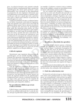 PEDAGÓGICA – CONCURSO 2007 – SINPEEM 131
SINPEEM
gens. A avaliação formativa está, portanto centrada
essencial, direta e imediatamente sobre a gestão das
aprendizagens dos alunos (pelo professor e pelos
interessados). Essa concepção se situa abertamente
na perspectiva de uma regulação intencional, que
seria determinar ao mesmo tempo o caminho já per-
corrido por cada um e aquele que resta a percorrer
com vistas a intervir para otimizar os processos de
aprendizagem em curso.
A partir do momento em que a avaliação forma-
tiva se define claramente como fonte de regulação,
surge uma questão: ela é única? Ou é uma fonte de
regulação dentre outras? Não se deveria reconhecer
que a regulação dos processos de aprendizagem
pode surgir das interações entre alunos, tal como
permitida e delimitada pelo dispositivo e pela seqüên-
cia didáticos, ou então surgir da atividade metacog-
nitiva do aluno, quando este toma consciência de
seus erros ou de sua maneira de confrontar-se com
os obstáculos? A concepção de avaliação formativa
como intervenção deliberada do professor, induzin-
do uma regulação antecipada, interativa ou retroati-
va de uma aprendizagem em curso, leva a um para-
doxo: o conceito de avaliação formativa, assim com-
preendida em termos de regulação, tende a se fundir
em uma abordagem mais global dos processos de
regulação das aprendizagens em curso em um dis-
positivo, seqüência ou situação didáticos.
A idéia de regulação
Denominarei aqui regulação dos processos de
aprendizagem, em um sentido bastante amplo, o
conjunto das operações metacognitivas do sujeito e
de suas interações com o meio que modificam seus
processos de aprendizagem no sentido de um obje-
tivo definido de domínio. Com efeito, não há regu-
lação sem referência a um estado almejado ou a uma
trajetória ótima.
Falar de regulação a propósito de um processo
de aprendizagem guarda um sentido metafórico, na
medida em que é difícil identificar com certeza as
operações e as interações favoráveis, compreender
exatamente por que otimizam aprendizagem ou ain-
da guiá-las com precisão. No entanto, pensar em
termos de regulação do processo de aprendizagem
é dispensável para colocar a avaliação formativa no
seu lugar exato, para situá-la em um conjunto de
regulações parcialmente prevista, ou pelo menos
autorizadas, pelo dispositivo didático.
Por procedimentos didáticos que sirvam
a todos os terrenos
É difícil chegar a uma definição unânime de didá-
tica. Em seu sentido tradicional, ela é a arte de ensi-
nar, arte que se pode tentar codificar, racionalizar, tor-
nar metódica. Conforme a maneira como se redefine
hoje em dia a didática, assume-se uma distância mais
ou menos radical dessa postura tradicional.
Em um sentido mais moderno, a didática se
apresenta ou como uma disciplina de ação (de crí-
tica e de proposta, baseada nas ciências de refe-
rência (matemática, biologia, lingüística, etc.) e nas
ciências da educação, ou como a ciência dos fatos
didáticos, da formalização, da transposição da ne-
gociação, da apropriação ou da avaliação dos sa-
beres no sistema didático (no famoso triângulo pro-
fessor-aluno - conteúdo), ou ainda a ciência do con-
trato e das interações didáticas. Esta última aborda-
gem pretende ser não-prescritiva, ma antes de tudo
descritiva e explicativa).
O realismo de uma didática tem vários aspectos.
Diz respeito aos saberes, ao poder ao inconsciente
na relação, às condições e ao âmbito institucional
da integração didática, às estratégias de negociação
dos agentes. Limitar-me-ei aqui ao reconhecimento
e ao tratamento das diferenças. Na realidade, a re-
gra é a diversidade.
1 - Reconhecer a diversidade dos aprendizes
Nenhuma didática deveria ignorar a heteroge-
neidade dos aprendizes. Por mais selecionado que
seja, nenhum grupo é totalmente homogêneo do
ponto de vista dos níveis de domínios alcançados
no início de um ciclo de estudos ou de uma seqüên-
cia didática. Por mais "neutro" que seja, nenhum pro-
grama está à mesma distância das diversas culturas
familiares das quais os alunos são os herdeiros.
No que diz respeito à língua materna, a hetero-
geneidade é ainda maior, porque a língua participa
plenamente da diversidade das culturas, dos modos
de vida e de comunicação, dos registros de língua e
das normas.
A consideração da diversidade pode e deve levar
a procedimentos de individualização e de diferencia-
ção das tarefas, das avaliações, dos atendimentos.
2 - Partir dos conhecimentos reais
Há áreas do currículo em que os alunos não tra-
zem senão certas predisposições ou certos códigos
gerais, ou eventualmente, como em física ou quími-
ca, conhecimentos ingênuos ou alguns conhecimen-
tos científicos ultrapassados, que podem mais retar-
dar a aprendizagem do que estimulá-la. No domínio
da língua materna, é exatamente o contrário. O es-
sencial da língua oral se aprende fora da escola e
bem antes da idade escolar obrigatória. Isso é me-
nos evidente quanto à escrita e aos e aos saberes de
ordem metalingüística, mas ainda aí, a escola não
tem o monopólio das situações de aprendizagem: a
vida tomada em sua totalidade, com seus compo-
 