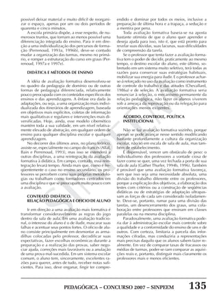 PEDAGÓGICA – CONCURSO 2007 – SINPEEM 135
SINPEEM
possível deixar material e muito difícil de reorgani-
zar o espaço, apenas por um ou dois períodos de
quarenta e cinco minutos.
A escola primária dispõe, a esse respeito, de nu-
merosos trunfos, que tornam ao menos possível uma
diferenciação integrada do ensino. Para ir em dire-
ção a uma individualização dos percursos de forma-
ção (Perrenoud, 1993a, 1996b), deve-se contudo
mudar a organização das turmas, mesmo no primá-
rio, e romper a estruturação do curso em graus (Per-
renoud, 1997a e 1997e).
DIDÁTICA E MÉTODOS DE ENSINO
A idéia de avaliação formativa desenvolveu-se
no quadro da pedagogia de domínio ou de outras
formas de pedagogia diferenciada, relativamente
pouco preocupada com os conteúdos específicos dos
ensinos e das aprendizagens. A ênfase era dada às
adaptações, ou seja, a uma organização mais indivi-
dualizada dos itinerários de aprendizagem, baseada
em objetivos mais explícitos, coletas de informação
mais qualitativas e regulares e intervenções mais di-
versificadas. Hoje, ainda, esse modelo cibernético
mantém toda a sua validade, em um nível relativa-
mente elevado de abstração, em qualquer ordem de
ensino para qualquer disciplina escolar e qualquer
aprendizagem.
No decorrer dos últimos anos, no plano teórico,
assiste-se, especialmente no campo do francês (Allal,
Bain e Perrenoud, 1993), mas isso se estenderá a
outras disciplinas, a uma reintegração da avaliação
formativa à didática. Em campo, contudo, essa rein-
tegração levará tempo. Ainda mais que, como é fre-
qüentemente o caso no ensino secundário, os pro-
fessores se percebem como suas próprias metodolo-
gias ou trabalham como formadores centrados em
uma disciplina e que se preocupam muito pouco com
a avaliação.
CONTRATO DIDÁTICO.
RELAÇÃO PEDAGÓGICA E OFICIO DE ALUNO
Ir em direção a uma avaliação mais formativa é
transformar consideravelmente as regras do jogo
dentro da sala de aula. Em uma avaliação tradicio-
nal, o interesse do aluno é o de iludir, mascarar suas
falhas e acentuar seus pontos fortes. O oficio de alu-
no consiste principalmente em desmontar as arma-
dilhas colocadas pelo professor, decodificar suas
expectativas, fazer escolhas econômicas durante a
preparação e a realização das provas, saber nego-
ciar ajuda, correções mais favoráveis ou a anulação
de uma prova mal-sucedida. Em um sistema escolar
comum, o aluno tem, sinceramente, excelentes ra-
zões para querer, antes de tudo, receber notas sufi-
cientes. Para isso, deve enganar, fingir ter compre-
endido e dominar por todos os meios, inclusive a
preparação de última hora e a trapaça, a sedução e
a mentira por pena.
Toda avaliação formativa baseia-se na aposta
bastante otimista de que o aluno quer aprender e
deseja ajuda para isso, isto é, que está pronto para
revelar suas dúvidas, suas lacunas, suas dificuldades
de compreensão da tarefa.
Se o professor que tenta fazer a avaliação forma-
tiva tem o poder de decidir, praticamente ao mesmo
tempo, o destino escolar do aluno, este último, so-
bretudo em um sistema muito seletivo, terá todas as
razões para conservar suas estratégias habituais,
mobilizar sua energia para iludir. E o professor achar-
se-á reforçado no uso da avaliação como instrumento
de controle do trabalho e das atitudes (Chevallard,
1986a) e de seleção. A avaliação formativa seria
renunciar à seleção, o mecanismo permanente da
relação pedagógica, não fazer os alunos viverem
sob a ameaça da reprovação ou da relegação para
orientações menos exigentes.
ACORDO, CONTROLE, POLÍTICA
INSTITUCIONAL
Não se faz avaliação formativa sozinho, porque
apenas se pode avançar nesse sentido modificando
bastante profundamente a cultura da organização
escolar, não só em escala de sala de aula, mas tam-
bém de estabelecimento.
É dispensável, vencer um obstáculo de peso: o
individualismo dos professores a vontade ciosa de
fazer como se quer, uma vez fechada a porta de sua
sala de aula (Gather Thurler, 1994b, 1996). Também
é provável que uma avaliação formativa favoreça,
sem que isso seja uma necessidade absoluta, uma
divisão do trabalho diferente entre os professores,
porque a explicação dos objetivos, a elaboração dos
testes com critérios ou a construção de seqüências
didáticas ou de estratégias de adaptação ultrapas-
sam as forças de cada um considerado isoladamen-
te. Deve-se, portanto, rumar para uma divisão das
tarefas, um desencerramento dos graus, uma cola-
boração entre professores que ensinam em classes
paralelas ou na mesma disciplina.
Paradoxalmente, uma avaliação formativa pode-
ria dar à administração escolar mais controle sobre
a qualidade e a conformidade do ensino de uns e de
outros. Com certeza, limitaria a parcela das infor-
mações cifradas, mas conduziria a representações
mais precisas daquilo que os alunos sabem fazer re-
almente. Em vez de comparar taxas de fracassos ou
médias de turmas, poder-se-iam comparar as aquisi-
ções reais e, portanto, distinguir mais claramente os
professores mais e menos eficientes.
 