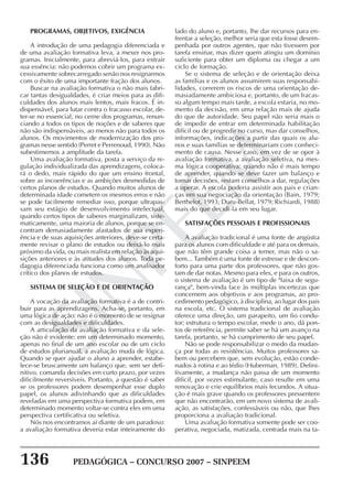 136 PEDAGÓGICA – CONCURSO 2007 – SINPEEM
SINPEEM
PROGRAMAS, OBJETIVOS, EXIGÊNCIA
A introdução de uma pedagogia diferenciada e
de uma avaliação formativa leva, a mexer nos pro-
gramas. Inicialmente, para abreviá-los, para extrair
sua essência: não podemos cobrir um programa ex-
cessivamente sobrecarregado senão nos resignarmos
com o êxito de uma importante fração dos alunos.
Buscar na avaliação formativa o não mais fabri-
car tantas desigualdades, é criar meios para as difi-
culdades dos alunos mais lentos, mais fracos. É in-
dispensável, para lutar contra o fracasso escolar, de-
ter-se no essencial, no cerne dos programas, renun-
ciando a todos os tipos de noções e de saberes que
não são indispensáveis, ao menos não para todos os
alunos. Os movimentos de modernização dos pro-
gramas nesse sentido (Perret e Perrenoud, 1990). Não
subestimemos a amplitude da tarefa.
Uma avaliação formativa, posta a serviço da re-
gulação individualizada das aprendizagens, coloca-
rá o dedo, mais rápido do que um ensino frontal,
sobre as incoerências e as ambições desmedidas de
certos planos de estudos. Quando muitos alunos de
determinada idade cometem os mesmos erros e não
se pode facilmente remediar isso, porque ultrapas-
sam seu estágio de desenvolvimento intelectual,
quando certos tipos de saberes marginalizam, siste-
maticamente, uma maioria de alunos, porque se en-
contram demasiadamente afastados de sua experi-
ência e de suas aquisições anteriores, deve-se certa-
mente revisar o plano de estudos ou deixá-lo mais
próximo da vida, ou mais realista em relação às aqui-
sições anteriores e às atitudes dos alunos. Toda pe-
dagogia diferenciada funciona como um analisador
crítico dos planos de estudos.
SISTEMA DE SELEÇÃO E DE ORIENTAÇÃO
A vocação da avaliação formativa é a de contri-
buir para as aprendizagens. Acha-se, portanto, em
uma lógica de ação: não é o momento de se resignar
com as desigualdades e dificuldades.
A articulação da avaliação formativa e da sele-
ção não é evidente: em um determinado momento,
apenas no final de um ano escolar ou de um ciclo
de estudos plurianual, a avaliação muda de lógica.
Quando se quer ajudar o aluno a aprender, estabe-
lece-se bruscamente um balanço que, sem ser defi-
nitivo, comanda decisões em curto prazo, por vezes
dificilmente reversíveis. Portanto, a questão é saber
se os professores podem desempenhar esse duplo
papel, os alunos adivinhando que as dificuldades
reveladas em uma perspectiva formativa podem, em
determinado momento voltar-se contra eles em uma
perspectiva certificativa ou seletiva.
Nós nos encontramos aí diante de um paradoxo:
a avaliação formativa deveria estar inteiramente do
lado do aluno e, portanto, lhe dar recursos para en-
frentar a seleção, melhor seria que esta fosse desem-
penhada por outros agentes, que não tivessem por
tarefa ensinar, mas dizer quem atingiu um domínio
suficiente para obter um diploma ou chegar a um
ciclo de formação.
Se o sistema de seleção e de orientação deixa
as famílias e os alunos assumirem suas responsabi-
lidades, correrem os riscos de uma orientação de-
masiadamente ambiciosa e, portanto, de um fracas-
so algum tempo mais tarde, a escola estaria, no mo-
mento da decisão, em uma relação mais de ajuda
do que de autoridade. Seu papel não seria mais o
de impedir de entrar em determinada habilitação
difícil ou de progredir no curso, mas dar conselhos,
informações, indicações a partir das quais os alu-
nos e suas famílias se determinariam com conheci-
mento de causa. Nesse caso, em vez de se opor à
avaliação formativa, a avaliação seletiva, na mes-
ma lógica cooperativa: quando não é mais tempo
de aprender, quando se deve fazer um balanço e
tomar decisões, restam conselhos a dar, regulações
a operar. A escola poderia assistir aos pais e crian-
ças em sua negociação da orientação (Bain, 1979;
Berthelot, 1993; Duru-Bellat, 1979; Richiardi, 1988)
mais do que decidi-la em seu lugar.
SATISFAÇÕES PESSOAIS E PROFISSIONAIS
A avaliação tradicional é uma fonte de angústia
para os alunos com dificuldade e até para os demais,
que não têm grande coisa a temer, mas não o sa-
bem... Também é uma fonte de estresse e de descon-
forto para uma parte dos professores, que não gos-
tam de dar notas. Mesmo para eles, e para os outros,
o sistema de avaliação é um tipo de "faixa de segu-
rança", bem-vinda face às múltiplas incertezas que
concernem aos objetivos e aos programas, ao pro-
cedimento pedagógico, à disciplina, ao lugar dos pais
na escola, etc. O sistema tradicional de avaliação
oferece uma direção, um parapeito, um fio condu-
tor; estrutura o tempo escolar, mede o ano, dá pon-
tos de referência, permite saber se há um avanço na
tarefa, portanto, se há cumprimento de seu papel.
Não se pode responsabilizar o medo da mudan-
ça por todas as resistências. Muitos professores sa-
bem ou percebem que, sem evolução, estão conde-
nados à rotina e ao tédio (Huberman, 1989). Defini-
tivamente, a mudança não passa de um momento
difícil, por vezes estimulante, caso resulte em uma
renovação e crie equilíbrios mais fecundos. A situa-
ção é mais grave quando os professores pressentem
que não encontrarão, em um novo sistema de avali-
ação, as satisfações, confessáveis ou não, que lhes
proporciona a avaliação tradicional.
Uma avaliação formativa somente pode ser coo-
perativa, negociada, matizada, centrada mais na ta-
 