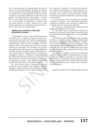 PEDAGÓGICA – CONCURSO 2007 – SINPEEM 137
SINPEEM
refa e nos processos de aprendizagem do que na
pessoa. Priva definitivamente do poder de classifi-
car, de distinguir, de condenar globalmente alguém
em função de seus desempenhos intelectuais. Toda
mudança, em qualquer instituição, pode colocar em
perigo a economia psíquica dos agentes, o equilí-
brio às vezes frágil que construíram entre os praze-
res e as frustrações, as liberdades e os deveres que
sua tarefa permite ou impõe. Negá-lo leva a uma
análise que ignora uma dimensão essencial dos sis-
temas vivos e de sua complexidade.
ABORDAGEM SISTÊMICA PODE SER
DESMOBILLZADORA?
A abordagem sistêmica aqui adotada nada tem
de original, ela se impõe em todas as ciências so-
ciais que têm por tarefa dar conta das organizações
e das práticas humanas (ver, por exemplo, Amblard,
1996; Bernoux, 1985; Crozier e Friedberg, 1977; Fri-
edberg, 1993). Se em educação se deve incessante-
mente fazer retomadas, isso acontece em razão da
constante tentação de esquecer a complexidade para
acreditar em uma mudança rápida e limitada da es-
cola. Essa tentação é compreensível: se aceitamos a
abordagem sistêmica, avaliamos a impossibilidade
de mudar radicalmente as práticas de avaliação sem
fazer evoluir o conjunto da profissão de professor e
da organização escolar; o que distingue ainda mais
a realização das idéias e de modelos sedutores.
Se, mais do que nunca, é necessário mudar a
avaliação em um sentido mais formativo, importa
integrar o caráter sistêmico das práticas em nossas
estratégias de mudança. Para se opor simultaneamen-
te à avaliação, à didática, à relação entre professo-
res e alunos, aos programas, à organização das tur-
mas e do curso, à seleção, não existe método pron-
to. Pode-se, no entanto, indicar três pistas comple-
mentares que implicam fortemente os primeiros agen-
tes envolvidos:
1 - Fazer evoluir o funcionamento dos estabele-
cimentos em direção a uma autoridade negociada,
verdadeiros projetos, uma autonomia substancial,
resultante de uma real responsabilidade.
2 - Favorecer a cooperação entre professores em
equipes pedagógicas ou em redes.
3 - Agir sobre todos os parâmetros (estatuto dos
professores, formação, gestão) que aumentam o grau
de profissionalização do professor e das profissões
conexas.
Isso deveria conduzir os defensores da avaliação
formativa e da diferenciação, como os didáticos das
disciplinas, os partidários da escola ativa, os defen-
sores das tecnologias novas ou de qualquer outra
modernização dos conteúdos ou dos métodos a tra-
balharem em mais estreita colaboração com aque-
les que refletem sobre a organização escolar como
sistema complexo.
A perspectiva sistêmica ainda não faz parte da
cultura comum de todos os pesquisadores em edu-
cação e de todos os inovadores. Se ela lhes falta,
são fadados a se perguntar, durante décadas ainda,
por que a escola não adota as belas idéias resultan-
tes de seus trabalhos ou da reflexão dos movimen-
tos pedagógicos.
Resumo reescrito por Elizabeth Mariza Marinho
 