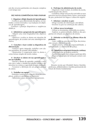 PEDAGÓGICA – CONCURSO 2007 – SINPEEM 139
SINPEEM
ção dos recursos pertinentes em situação complexa
e em tempo real.
DEZ NOVAS COMPETÊNCIAS PARA ENSINAR
1 - Organizar e dirigir situações de Aprendizagem:
· Conhecer, para determinada disciplina, os con-
teúdos a serem ensinados e sua tradução em objeti-
vos de aprendizagem;
Construir e planejar dispositivos e seqüências
didáticas
2 - Administrar a progressão das aprendizagens:
· Adquirir uma visão longitudinal dos objetivos
do ensino;
· Observar e avaliar os alunos em situações de
aprendizagem, de acordo com uma abordagem for-
mativa.
3 - Conceber e fazer evoluir os dispositivos de
diferenciação:
· Fornecer apoio integrado, trabalhar com alu-
nos portadores de grandes dificuldades;
· Desenvolver a cooperação entre os alunos e
certas formas simples de ensino mútuo.
4 - Envolver os alunos em sua aprendizagem e
em seu trabalho:
· Suscitar o desejo de aprender, explicitar a rela-
ção com o saber, o sentido do trabalho escolar e de-
senvolver na criança a capacidade de auto-avaliação;
· Favorecer a definição de um projeto pessoal
do aluno.
5 - Trabalhar em equipe:
· Enfrentar e analisar em conjunto situações com-
plexas, práticas e problemas profissionais;
· Administrar crises ou conflitos interpessoais.
6 - Participar da administração da escola:
· Organizar e fazer evoluir, no âmbito da escola,
a participação dos alunos;
· Coordenar, dirigir uma escola com todos os seus
parceiros (serviços paraescolares, bairro, associações
de pais, professores de língua e cultura de origem).
7 - Informar e envolver os pais:
· Dirigir reuniões de informação e de debate;
· Envolver os pais na construção dos saberes.
8 - Utilizar novas tecnologias:
· Utilizar as ferramentas multimídia no ensino;
· Explorar as potencialidades didáticas dos pro-
gramas em relação aos objetivos do ensino.
9 - Enfrentar os deveres e os dilemas éticos da
profissão:
· Lutar contra os preconceitos e as discrimina-
ções sexuais, étnicas e sociais;
· Desenvolver o senso de responsabilidade, a
solidariedade e o sentimento de justiça.
10 - Administrar sua própria formação contínua:
· Saber explicitar as próprias práticas;
· Acolher a formação dos colegas e participar dela
· Negociar um projeto de formação comum com
os colegas.
Resumo revisto por Elizabeth Mariza Marinho,
professora, alfabetizadora e membro permanente do
Fórum do Ensino Fundamental.
 