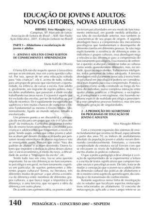 140 PEDAGÓGICA – CONCURSO 2007 – SINPEEM
SINPEEM
RIBEIRO, Vera Masagão (org.)
Campinas, SP: Marcado de Letras:
Associação de Leitura do Brasil – ALB; São Paulo:
Ação Educativa, 2001. (Coleção Leituras no Brasil)
PARTE I – Alfabetismo e escolarização de
jovens e adultos
1 - JOVENS E ADULTOS COMO SUJEITOS
DE CONHECIMENTO E APRENDIZAGEM
Marta Kohl de Oliveira
O tema EJA não diz respeito apenas à faixa etária
em que se encontram, mas sim a uma questão cultu-
ral. Por isso, apesar de ser uma educação voltada
para “não crianças”, ela é, acima de tudo, voltada
para um grupo de pessoas que não tiveram a oportu-
nidade, na infância, de cursar a escola. Esse adulto
é, geralmente, um migrante de regiões pobres, mui-
tos deles analfabetos, que passaram a idade escolar
trabalhando nas áreas rurais. E o jovem é aquele que
foi excluído das escolas, por ter de trabalhar ou por
falta de incentivo. Ele é rapidamente incorporado aos
supletivos e tem muitas chances de completar o En-
sino Fundamental ou mesmo o Ensino Médio. São,
normalmente, ligado ao mundo urbano, letrado e
escolarizado.
Um primeiro ponto a ser discutido é a adequa-
ção da escola para um grupo que não é o “alvo ori-
ginal” da instituição. Currículos, programas e méto-
dos de ensino foram originalmente concebidos para
crianças e adolescentes que freqüentam a escola re-
gular. Sendo assim, vemos que certos jovens e adul-
tos acabam por desistir da educação tardia por pen-
sarem nesses estereótipos de alunos regulares e não
se enxergarem assim. Pensam que estão “fora dos
padrões de alunos” e acabam desistindo. Outros fa-
tores que impedem a dedicação plena desses alunos
são: o sócio-econômico, o medo do novo, a dificul-
dade de aceitar a “linguagem da escola”, etc.
Tendo tudo isso em vista, faz-se uma questão
importante: há ou não diferenças no funcionamen-
to psicológico em geral, no funcionamento cogniti-
vo em particular, de sujeitos pertencentes a dife-
rentes grupos culturais? Temos, na literatura, três
diferentes modos de pensar: a que afirma a existên-
cia da diferença entre membros de diferentes gru-
pos culturais, a que busca negar a importância da
diferença, e uma terceira, que recupera a idéia da
diferença em outro plano.
De acordo com a primeira idéia, os jovens e adul-
EDUCAÇÃO DE JOVENS E ADULTOS:
NOVOS LEITORES, NOVAS LEITURAS
tos teriam peculiaridades em seu modo de funciona-
mento intelectual, em grande medida atribuídas a
sua falta de escolaridade anterior, mas também às
características de seu grupo de origem. A segunda
abordagem busca a compreensão dos mecanismos
psicológicos que fundamentam o desempenho de
diferentes tarefas em diferentes pessoas. Se não nega
explicitamente a existência de diferenças entre os
indivíduos e grupos culturais, essa abordagem nega
a relevância das diferenças para a compreensão do
funcionamento psicológico. Essa maneira de enfren-
tar a questão acaba por considerar todas as culturas
como sendo aparentemente diferentes, mas, na ver-
dade, iguais ou equivalentes. Todos somos inteligen-
tes, todos pensamos de forma adequada. A terceira
abordagem está claramente associada à teoria histó-
rico-cultural em psicologia e poderia ser considera-
da a mais fecunda para essa compreensão. Postula o
psiquismo como sendo construído ao longo da his-
tória do indivíduo, numa complexa interação entre
quatro planos genéticos: a filogênese, a sociogêne-
se, a ontogênese e a microgênese, não havendo ne-
nhuma espécie de realidade psicológica preexisten-
te a esse complexo processo histórico, mas sim uma
necessária geração de singularidades.
2 - A PROMOÇÃO DO ALFABETISMO
EM PROGRAMAS DE EDUCAÇÃO DE
JOVENS E ADULTOS
Vera Masagão Ribeiro
Com a crescente expansão dos sistemas de ensi-
no fundamental que ocorreu no Brasil, especialmente
a partir dos anos 70, os índices de analfabetismo
absoluto da população jovem e adulta vieram dimi-
nuindo consideravelmente. Entretanto, a crescente
complexidade da estrutura social fizeram com que
se elevassem os níveis de habilidades de leitura e
escrita aliadas às práticas culturais.
O que a prática pedagógica deve almejar é a cri-
ação de oportunidades de se experimentar a leitura
e a escrita de textos significativos que cumpram fun-
ções sociais e psicológicas reais. De fato, trata-se de
mudar a concepção que o jovem ou o adulto já têm
da dimensão cultural das práticas de alfabetismo e
de si mesmo como sujeito da aprendizagem, da cons-
trução e da transmissão do conhecimento.
Bastante sugestivos nessa linha de investigação
são os estudos que focalizam aspectos metacogni-
tivos relacionados ao alfabetismo. O conceito de
metacognição aplicado a esse campo refere-se ao
 