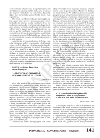 PEDAGÓGICA – CONCURSO 2007 – SINPEEM 141
SINPEEM
conhecimento reflexivo que o sujeito mobiliza em
atividades de leitura e escrita: inclui uma avaliação
das próprias habilidades e a consciência das estra-
tégias mais apropriadas para enfrentar tarefas mais
específicas.
Devemos considerar ainda que concepções so-
bre o que é ler e escrever e a motivação para enfren-
tar tarefas de leitura e escrita constituem áreas im-
portantes relacionadas à metacognição. Segundo al-
guns autores, há muitos adultos que acreditam que
o bom leitor é aquele que lê rapidamente em voz
alta ou que tal habilidade é adquirida por meio do
exercício repetitivo e da memorização; ao participa-
rem de programas de alfabetização que não venham
ao encontro dessas crenças, tais adultos podem vir a
ter dificuldades.
Ao enfrentar tarefas significativas de leitura e es-
crita, os sujeitos podem experimentar estratégias di-
versas e refletir sobre sua eficácia em cada situação.
A intervenção do educador, no sentido de auxiliar a
tomada de consciência sobre os processos cogniti-
vos e motivacionais envolvidos na aprendizagem,
também se destaca como aspecto essencial. O in-
centivo ao diálogo sobre tarefas de leitura e escrita é
a proposta pedagógica mais efetiva nesse sentido,
na medida em que incentiva os alunos a refletirem
sobre suas próprias concepções e estratégias e a com-
pará-las com as dos demais.
PARTE II – A leitura da escrita e
outras linguagens
3 - TELEDUCAÇÃO, TELEVISÃO E
DESENVOLVIMENTO DA LEITURA
Jane Paiva
Que relação deve se estabelecer entre televi-
são, teleducação e desenvolvimento da leitura em
programas para jovens e adultos? Uma primeira
questão diz respeito à rejeição que muitos de nós
temos em relação aos recursos audiovisuais, espe-
cialmente a televisão. Defendo seu uso como re-
curso educativo, não como recurso didático. Uma
segunda questão é o modo como a televisão pene-
trou em nossa cultura nesses últimos 50 anos. É
impossível descartar sua presença em projetos edu-
cativos, levando em conta as gerações que se for-
maram espectadoras e, além disso, a maneira como
a televisão, no movimento realizado do ponto de
vista tecnológico, reeducou o olhar, o perceber, o
gostar dessas gerações, não apenas quanto ao con-
teúdo veiculado, mas também quanto à forma de
apresentação dos programas, ao ritmo das seqüên-
cias, ao tempo de exposição do espectador às ima-
gens e às informações.
Ao introduzir a idéia da linguagem, e de como
ela é enunciada, inicio a questão apontada anterior-
mente sobre o que considero educativo e didático
no fazer televisão. Por didáticos, relaciono aqueles
programas que têm uma disposição inconteste para
“ensinar” alguma coisa (o que não quer dizer que o
consigam). Mas se armam de seqüências chamadas
lógicas, estruturas de início, meio e fim, que partem
do chamado mais fácil para o mais difícil, de esque-
mas organizativos e recursos de fixação. Como edu-
cativos, entendo os programas que se valem de to-
dos os recursos possíveis da técnica e da tecnologia,
dos acervos de imagens, de situações imprevistas e
de criatividade, para tratar um tema, ou uma ques-
tão de modo a provocar questões (outras) no espec-
tador. Os programas não pretendem ensinar nada,
mas de apresentar situações de impacto, de confron-
to, de questionamento, que coloquem os conheci-
mentos e as experiências anteriores em xeque, obri-
gando o espectador a se indagar e a vasculhar seu
repertório pessoal para tentar se posicionar, decidir,
pensar, discordar, concordar com alguma situação
que lhe é apresentada, ou que o desafie.
Há que se pensar a televisão como um com-
plemento de um processo de ler/aprender a ler,
cujas especificidades não excluem a relação de
sujeitos mediados pelo texto escrito, e seguramente
não se basta na relação de sujeito-texto, mediado
pela televisão.
Este é, sem dúvida, o maior limite da televisão
pensada como alternativas para programas de mas-
sa, sejam eles de alfabetização, sejam de escolariza-
ção. Exatamente por esses limites é que o ensino a
distância, por exemplo, pensa suas modalidades se-
mipresenciais, por não prescindir, para aprender, da
relação humana, direta, entre sujeitos que interagem.
Colocar a televisão no seu justo lugar, com sua lin-
guagem, e não com a da escola, é o desafio da co-
municação, pensada em relação com a educação.
Como beneficiário da teleducação o professor
deve ser olhado, especialmente, pelo foco dos pro-
gramas de formação continuada.
4 - A Transdisciplinaridade pervertida:
uma crônica sobre as relações entre
a educação e os meios de comunicação
Luiz Alberto Sanz
A educação formal e a educação informal por
intermédio dos meios audiovisuais se enfrentam, no
mínimo, há mais de um século, desde que se criou a
indústria do cinema. Parte significativa dos conheci-
mentos humanos, antes transmitidos oral, pictórica
e corporalmente, passou a ser registrada e transmiti-
da quase que exclusivamente pelo processo escrita-
leitura-escrita, eventualmente apoiado por ilustra-
ções. Com isso, ganhou-se em multiplicidade da
 