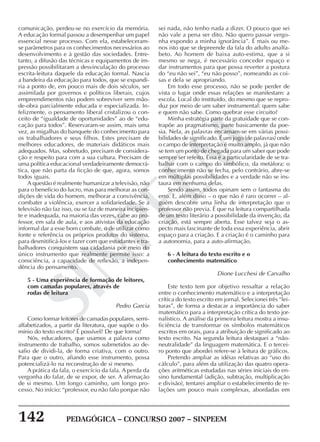 142 PEDAGÓGICA – CONCURSO 2007 – SINPEEM
SINPEEM
comunicação, perdeu-se no exercício da memória.
A educação formal passou a desempenhar um papel
essencial nesse processo. Com ela, estabeleceram-
se parâmetros para os conhecimentos necessários ao
desenvolvimento e à gestão das sociedades. Entre-
tanto, a difusão das técnicas e equipamentos de im-
pressão possibilitaram a desvinculação do processo
escrita-leitura daquele da educação formal. Nascia
a bandeira da educação para todos, que se expandi-
ria a ponto de, em pouco mais de dois séculos, ser
assimilada por governos e políticos liberais, cujos
empreendimentos não podem sobreviver sem mão-
de-obra parcialmente educada e especializada. In-
felizmente, o pensamento liberal cristalizou o con-
ceito de “igualdade de oportunidades” ao de “edu-
cação para todos”. Reservaram-se assim, mais uma
vez, as migalhas do banquete do conhecimento para
os trabalhadores e seus filhos. Estes precisam de
melhores educadores, de materiais didáticos mais
adequados. Mas, sobretudo, precisam de considera-
ção e respeito para com a sua cultura. Precisam de
uma política educacional verdadeiramente democrá-
tica, que não parta da ficção de que, agora, somos
todos iguais.
A questão é realmente humanizar a televisão, não
para o benefício do lucro, mas para melhorar as con-
dições de vida do homem, melhorar a convivência,
combater a violência, exercer a solidariedade. Se a
televisão não faz isso, ou se faz de maneira incipien-
te e inadequada, na maioria das vezes, cabe ao pro-
fessor, em sala de aula, e aos ativistas da educação
informal dar a esse bom combate, o de utilizar como
fonte e referência os próprios produtos do sistema,
para desmitificá-los e fazer com que estudantes e tra-
balhadores conquistem sua cidadania por meio do
único instrumento que realmente permite isso: a
consciência, a capacidade de reflexão, a indepen-
dência do pensamento.
5 - Uma experiência de formação de leitores,
com camadas populares, através de
rodas de leitura
Pedro Garcia
Como formar leitores de camadas populares, semi-
alfabetizados, a partir da literatura, que supõe o do-
mínio do texto escrito? É possível? De que forma?
Nós, educadores, que usamos a palavra como
instrumento de trabalho, somos submetidos ao de-
safio de dividi-la, de forma criativa, com o outro.
Para que o outro, afiando esse instrumento, possa
potencializá-lo na reconstrução de si mesmo.
A prática da fala, o exercício da fala. A perda da
vergonha do falar, de se expor, de ser. A afirmação
de si mesmo. Um longo caminho, um longo pro-
cesso. No início: “professor, eu não falo porque não
sei nada, não tenho nada a dizer. O pouco que sei
não vale a pena ser dito. Não quero passar vergo-
nha expondo a minha ignorância”. É mais ou me-
nos isto que se depreende da fala do adulto analfa-
beto. Ao homem de baixa auto-estima, que a si
mesmo se nega, é necessário conceder espaço e
dar instrumentos para que possa reverter a postura
do “eu não sei”, “eu não posso”, nomeando as coi-
sas e dela se apropriando.
Em todo esse processo, não se pode perder de
vista o lugar onde essas relações se manifestam: a
escola. Local do instituído, do mesmo que se repro-
duz por meio de um saber instrumental: quem sabe
e quem não sabe. Como quebrar esse circuito?
Minha estratégia parte da gratuidade que se con-
trapõe ao pragmatismo, parte basicamente da poe-
sia. Nela, as palavras encarnam-se em várias possi-
bilidades de significado. É um jogo (de palavras) onde
o campo de interpretação é muito amplo, já que não
se tem um ponto de chegada para um saber que pode
sempre ser refeito. Essa é a particularidade de se tra-
balhar com o campo do simbólico, da metáfora: o
conhecimento não se fecha, pelo contrário, abre-se
em múltiplas possibilidades e a verdade não se ins-
taura em nenhuma delas.
Sendo assim, todos opinam sem o fantasma do
erro. E, além disso – o que não é raro ocorrer – al-
guém descobre uma linha de interpretação que o
professor não previa. É que na leitura compartilhada
de um texto literário a possibilidade da invenção, da
criação, está sempre aberta. Esse talvez seja o as-
pecto mais fascinante de toda essa experiência, abrir
espaço para a criação. E a criação é o caminho para
a autonomia, para a auto-afirmação.
6 - A leitura do texto escrito e o
conhecimento matemático
Dione Lucchesi de Carvalho
Este texto tem por objetivo ressaltar a relação
entre o conhecimento matemático e a interpretação
crítica do texto escrito em jornal. Selecionei três “lei-
turas”, de forma a destacar a importância do saber
matemático para a interpretação crítica do texto jor-
nalístico. A análise da primeira leitura mostra a insu-
ficiência de transformar os símbolos matemáticos
escritos em orais, para a atribuição de significado ao
texto escrito. Na segunda leitura destaquei a “não-
neutralidade” da linguagem matemática. E o tercei-
ro ponto que abordei refere-se à leitura de gráficos.
Pretendo ampliar as idéias relativas ao “uso do
cálculo”, para além da utilização das quatro opera-
ções aritméticas estudadas nas séries iniciais do en-
sino fundamental (adição, subtração, multiplicação
e divisão), tentarei ampliar o estabelecimento de re-
lações um pouco mais complexas, abordadas em
 