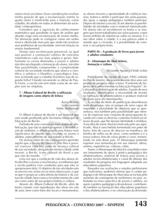PEDAGÓGICA – CONCURSO 2007 – SINPEEM 143
SINPEEM
outros níveis escolares. Essas considerações revelam
minha posição de que a escolarização restrita às
quatro séries é insuficiente para a inserção, como
cidadão, do adulto em todas as dimensões da socie-
dade contemporânea.
Considero que a aquisição do conhecimento
matemático que possibilite os tipos de análise que
abordei exige uma escolarização de ensino médio.
Tal afirmação pode se configurar como um sonho
irreal e idealizado num país que ainda não resolveu
seus problemas de escolaridade, nem em relação ao
ensino fundamental.
Desejo uma escolarização presencial, na qual
seja possível a construção coletiva de conceitos
matemáticos cada vez mais amplos e gerais. Infe-
lizmente os cursos destinados a jovens e adultos
não têm privilegiado a formação do aluno, não têm
lhes possibilitado compreender a complexidade
cultural da sociedade moderna que abarca o cien-
tífico, o artístico, o filosófico, o psicológico. Esta-
mos aceitando que o cidadão brasileiro seja de se-
gunda linha? Citando novamente as idéias de Pau-
lo Freire, a escola não tem dado conta de ser sim-
ples sem ser simplista.
7 - Álbum Cultural do Recife: a utilização
de imagens como objeto de leitura
Áurea Bezerra
Leila Loureiro
Salete Maldonado
O Álbum Cultural do Recife é um material que
vem sendo produzido pela Secretaria Municipal de
Educação do Recife.
Partindo de uma concepção mais ampla de alfa-
betização, que não se restringe apenas à decodifica-
ção de símbolos, o álbum propõe uma leitura mais
significativa do mundo que circunda os jovens e
adultos, especialmente de sua cidade, o Recife.
Os alunos, além de não conseguirem aprender
aquilo que a escola diz oferecer, não lhes é possí-
vel conviver com boa parte da herança cultural
de sua sociedade, abrigada na mesma cidade onde
moram, o Recife, ícone cultural do Brasil e por
que não do mundo.
Uma vez que a condição de vida dos alunos di-
ficulta-lhes o acesso a essa herança, acreditamos que
a escola poderia criar condições para que eles se
apropriassem dela. O objetivo de tais atividades não
se encerra nas visitas ou na mera observação, o que
se quer é propiciar a descoberta da história e da cul-
tura da cidade, bem como o reconhecimento de cada
um como autor de sua própria história e cultura.
Através do Álbum Cultural do Recife, além de
terem contato com reproduções das obras em sala
de aula, bem como fotos dos locais e monumentos,
os alunos tiveram a oportunidade de conhecer mu-
seus, teatros e ateliês e participar das aulas-passeio,
das quais a equipe pedagógica também participa.
Depois do retorno à escola, ficam abertas as possibi-
lidades de atividades com o material sistematizado.
Os alunos não só reconhecem os textos e as ima-
gens que foram trabalhadas nas aulas-passeio, como
fazem milhões de inferências sobre os mesmos. É o
seu olhar sobre a cidade, é a sua palavra sobre o
mundo que o circunda, é a possibilidade de cons-
truir o seu próprio texto.
PARTE III – A produção de livros para jovens
e adultos estudantes
8 - Almanaque do Aluá: leitura,
formação e cultura
Alexandre Aguiar e Cleide Leitão
Participando da equipe do Sapé, ONG sediada
no Rio de Janeiro, integramos durante dois anos um
projeto de pesquisa sobre o tema “Confronto de Sis-
temas de Conhecimentos na Educação Popular”, fo-
calizando a alfabetização de adultos. A partir de seus
resultados, identificamos a necessidade de investir
na formação de alfabetizadores e produzir material
de apoio para seu desempenho.
A escolha do título de publicação desembocou
num almanaque, não só porque ele seria capaz de
responder à pluralidade de objetivos que se apre-
sentava, mas também pela possibilidade que ofere-
cia de expressar esse conjunto de preocupações le-
vando em conta os diversos contextos histórico/cul-
turais do país, que lhe dariam identidade e moldura.
A escolha do nome Aluá foi motivada pelo seu signi-
ficado. Aluá é uma bebida fermentada nos potes de
barro, feita de cascas de abacaxi ou mandioca, da
farinha de milho ou de arroz, como também o é a
nossa cultura: feita de várias gentes e cores, fermen-
tando no solo desse país. O Almanaque pretende
exprimir essa fermentação em seu interior: idéias,
sonhos, experiências, culturas, vidas.
Assim, o Almanaque do Aluá foi concebido como
um instrumento de apoio à prática pedagógica dos
alfabetizadores, material de leitura para jovens e
adultos recém-alfabetizados e canal de difusão dos
resultados da pesquisa em linguagem adaptada aos
educadores populares.
Baseados nas avaliações e estudos preliminares
que realizamos, podemos afirmar que o caráter pe-
dagógico do Almanaque do Aluá situa-se na luta pelo
aumento do contingente de neoleitores no país, so-
bretudo na faixa específica de jovens e adultos, no
apoio à prática pedagógica do professor, contribuin-
do também na formação dos educadores populares
e dos alfabetizadores, e na valorização da diversida-
 
