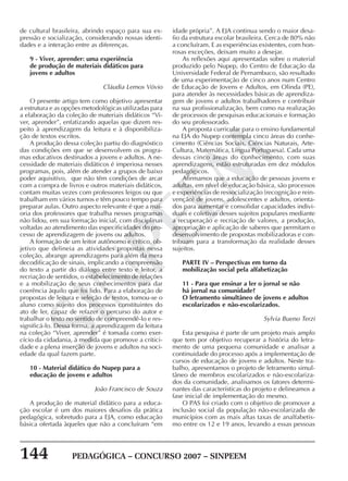 144 PEDAGÓGICA – CONCURSO 2007 – SINPEEM
SINPEEM
de cultural brasileira, abrindo espaço para sua ex-
pressão e socialização, considerando nossas identi-
dades e a interação entre as diferenças.
9 - Viver, aprender: uma experiência
de produção de materiais didáticos para
jovens e adultos
Cláudia Lemos Vóvio
O presente artigo tem como objetivo apresentar
a estrutura e as opções metodológicas utilizadas para
a elaboração da coleção de materiais didáticos “Vi-
ver, aprender”, enfatizando aquelas que dizem res-
peito à aprendizagem da leitura e à disponibiliza-
ção de textos escritos.
A produção dessa coleção partiu do diagnóstico
das condições em que se desenvolvem os progra-
mas educativos destinados a jovens e adultos. A ne-
cessidade de materiais didáticos é imperiosa nesses
programas, pois, além de atender a grupos de baixo
poder aquisitivo, que não têm condições de arcar
com a compra de livros e outros materiais didáticos,
contam muitas vezes com professores leigos ou que
trabalham em vários turnos e têm pouco tempo para
preparar aulas. Outro aspecto relevante é que a mai-
oria dos professores que trabalha nesses programas
não lidou, em sua formação inicial, com disciplinas
voltadas ao atendimento das especificidades do pro-
cesso de aprendizagem de jovens ou adultos.
A formação de um leitor autônomo e crítico, ob-
jetivo que delineia as atividades propostas nessa
coleção, abrange aprendizagens para além da mera
decodificação de sinais, implicando a compreensão
do texto a partir do diálogo entre texto e leitor, a
recriação de sentidos, o estabelecimento de relações
e a mobilização de seus conhecimentos para dar
coerência àquilo que foi lido. Para a elaboração de
propostas de leitura e seleção de textos, tomou-se o
aluno como sujeito dos processos constituintes do
ato de ler, capaz de refazer o percurso do autor e
trabalhar o texto no sentido de compreendê-lo e res-
significá-lo. Dessa forma, a aprendizagem da leitura
na coleção “Viver, aprender” é tomada como exer-
cício da cidadania, à medida que promove a critici-
dade e a plena inserção de jovens e adultos na soci-
edade da qual fazem parte.
10 - Material didático do Nupep para a
educação de jovens e adultos
João Francisco de Souza
A produção de material didático para a educa-
ção escolar é um dos maiores desafios da prática
pedagógica, sobretudo para a EJA, como educação
básica ofertada àqueles que não a concluíram “em
idade própria”. A EJA continua sendo o maior desa-
fio da estrutura escolar brasileira. Cerca de 80% não
a concluíram. E as experiências existentes, com hon-
rosas exceções, deixam muito a desejar.
As reflexões aqui apresentadas sobre o material
produzido pelo Nupep, do Centro de Educação da
Universidade Federal de Pernambuco, são resultado
de uma experimentação de cinco anos num Centro
de Educação de Jovens e Adultos, em Olinda (PE),
para atender às necessidades básicas de aprendiza-
gem de jovens e adultos trabalhadores e contribuir
na sua profissionalização, bem como na realização
de processos de pesquisas educacionais e formação
do seu professorado.
A proposta curricular para o ensino fundamental
na EJA do Nupep contempla cinco áreas do conhe-
cimento (Ciências Sociais, Ciências Naturais, Arte-
Cultura, Matemática, Língua Portuguesa). Cada uma
dessas cinco áreas do conhecimento, com suas
aprendizagens, estão estruturadas em dez módulos
pedagógicos.
Afirmamos que a educação de pessoas jovens e
adultas, em nível de educação básica, são processos
e experiências de ressocialização (recognição e rein-
venção) de jovens, adolescentes e adultos, orienta-
dos para aumentar e consolidar capacidades indivi-
duais e coletivas desses sujeitos populares mediante
a recuperação e recriação de valores, a produção,
apropriação e aplicação de saberes que permitam o
desenvolvimento de propostas mobilizadoras e con-
tribuam para a transformação da realidade desses
sujeitos.
PARTE IV – Perspectivas em torno da
mobilização social pela alfabetização
11 - Para que ensinar a ler o jornal se não
há jornal na comunidade?
O letramento simultâneo de jovens e adultos
escolarizados e não-escolarizados.
Sylvia Bueno Terzi
Esta pesquisa é parte de um projeto mais amplo
que tem por objetivo recuperar a história do letra-
mento de uma pequena comunidade e analisar a
continuidade do processo após a implementação de
cursos de educação de jovens e adultos. Neste tra-
balho, apresentamos o projeto de letramento simul-
tâneo de membros escolarizados e não-escolariza-
dos da comunidade, analisamos os fatores determi-
nantes das características do projeto e delineamos a
fase inicial de implementação do mesmo.
O PAS foi criado com o objetivo de promover a
inclusão social da população não-escolarizada de
municípios com as mais altas taxas de analfabetis-
mo entre os 12 e 19 anos, levando a essas pessoas
 