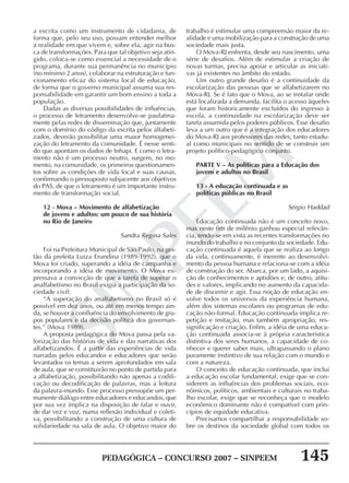 PEDAGÓGICA – CONCURSO 2007 – SINPEEM 145
SINPEEM
a escrita como um instrumento de cidadania, de
forma que, pelo seu uso, possam entender melhor
a realidade em que vivem e, sobre ela, agir na bus-
ca de transformações. Para que tal objetivo seja atin-
gido, coloca-se como essencial a necessidade de o
programa, durante sua permanência no município
(no mínimo 2 anos), colaborar na estruturação e fun-
cionamento eficaz do sistema local de educação,
de forma que o governo municipal assuma sua res-
ponsabilidade em garantir um bom ensino a toda a
população.
Dadas as diversas possibilidades de influências,
o processo de letramento desenvolve-se paulatina-
mente pelas redes de disseminação que, juntamente
com o domínio do código da escrita pelos alfabeti-
zados, deverão possibilitar uma maior homogenei-
zação do letramento da comunidade. É nesse senti-
do que apontam os dados de Inhapi. E como o letra-
mento não é um processo neutro, surgem, no mo-
mento, na comunidade, os primeiros questionamen-
tos sobre as condições de vida local e suas causas,
confirmando o pressuposto subjacente aos objetivos
do PAS, de que o letramento é um importante instru-
mento de transformação social.
12 - Mova – Movimento de alfabetização
de jovens e adultos: um pouco de sua história
no Rio de Janeiro
Sandra Regina Sales
Foi na Prefeitura Municipal de São Paulo, na ges-
tão da prefeita Luiza Erundina (1989-1992), que o
Mova foi criado, superando a idéia de campanha e
incorporando a idéia de movimento. O Mova ex-
pressava a convicção de que a tarefa de superar o
analfabetismo no Brasil exigia a participação da so-
ciedade civil:
“A superação do analfabetismo no Brasil só é
possível em dez anos, ou até em menos tempo ain-
da, se houver a confluência do envolvimento de gru-
pos populares e da decisão política dos governan-
tes.” (Mova 1989).
A proposta pedagógica do Mova passa pela va-
lorização das histórias de vida e das narrativas dos
alfabetizandos. É a partir das experiências de vida
narradas pelos educandos e educadores que serão
levantados os temas a serem aprofundados em sala
de aula, que se constituirão no ponto de partida para
a alfabetização, possibilitando não apenas a codifi-
cação ou decodificação de palavras, mas a leitura
da palavra-mundo. Esse processo pressupõe um per-
manente diálogo entre educadores e educandos, que
por sua vez implica na disposição de falar e ouvir,
de dar vez e voz, numa reflexão individual e coleti-
va, possibilitando a construção de uma cultura de
solidariedade na sala de aula. O objetivo maior do
trabalho é estimular uma compreensão maior da re-
alidade e uma mobilização para a construção de uma
sociedade mais justa.
O Mova-RJ enfrenta, desde seu nascimento, uma
série de desafios. Além de estimular a criação de
novas turmas, precisa apoiar e articular as iniciati-
vas já existentes no âmbito do estado.
Um outro grande desafio é a continuidade da
escolarização das pessoas que se alfabetizarem no
Mova-RJ. Se é fato que o Mova, ao se instalar onde
está localizada a demanda, facilita o acesso àqueles
que foram historicamente excluídos do ingresso à
escola, a continuidade na escolarização deve ser
tarefa assumida pelos poderes públicos. Esse desafio
leva a um outro que é a integração dos educadores
do Mova-RJ aos professores das redes, tanto estadu-
al como municipais no sentido de se construir um
projeto político-pedagógico conjunto.
PARTE V – As políticas para a Educação dos
jovens e adultos no Brasil
13 - A educação continuada e as
políticas públicas no Brasil
Sérgio Haddad
Educação continuada não é um conceito novo,
mas neste fim de milênio ganhou especial relevân-
cia, tendo-se em vista as recentes transformações no
mundo do trabalho e no conjunto da sociedade. Edu-
cação continuada é aquela que se realiza ao longo
da vida, continuamente, é inerente ao desenvolvi-
mento da pessoa humana e relaciona-se com a idéia
de construção do ser. Abarca, por um lado, a aquisi-
ção de conhecimentos e aptidões e, de outro, atitu-
des e valores, implicando no aumento da capacida-
de de discernir e agir. Essa noção de educação en-
volve todos os universos da experiência humana,
além dos sistemas escolares ou programas de edu-
cação não-formal. Educação continuada implica re-
petição e imitação, mas também apropriação, res-
significação e criação. Enfim, a idéia de uma educa-
ção continuada associa-se à própria característica
distintiva dos seres humanos, a capacidade de co-
nhecer e querer saber mais, ultrapassando o plano
puramente instintivo de sua relação com o mundo e
com a natureza.
O conceito de educação continuada, que inclui
a educação escolar fundamental, exige que se con-
siderem as influências dos problemas sociais, eco-
nômicos, políticos, ambientais e culturais no traba-
lho escolar, exige que se reconheça que o modelo
econômico dominante não é compatível com prin-
cípios de equidade educativa.
Precisamos compartilhar a responsabilidade so-
bre os destinos da sociedade global com todos os
 