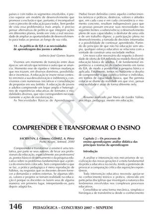 146 PEDAGÓGICA – CONCURSO 2007 – SINPEEM
SINPEEM
países e com todos os segmentos envolvidos, é pre-
ciso superar um modelo de desenvolvimento que
promove a exclusão e que, portanto, é incompatível
com o preceito de educação para todos. Sem perder
de vista essa problemática mais ampla, é preciso
pensar alternativas de políticas que integrem ações
em diferentes planos, tendo em vista a real necessi-
dade de ampliar as oportunidades de desenvolvimen-
to para todas as pessoas ao longo de sua vida.
14 - As políticas de EJA e as necessidades
de aprendizagem dos jovens e adultos
Leôncio José Gomes Soares
Vivemos um momento de transição entre duas
épocas: um século que termina e outro que se anun-
cia. Momento esse de rápidas e intensas mudanças
que nos trazem, em diversos domínios, possibilida-
des e incertezas. A educação se insere nesse contex-
to: em meio a sua desvalorização e indiferença, con-
vivemos com numerosas iniciativas e consolidação
de propostas em seu âmbito. A educação de jovens
e adultos compreende um leque amplo e heterogê-
neo de experiências educativas de formatos e mo-
dalidades diversos, que não correspondem necessa-
riamente a ações de escolarização.
As Necessidades Básicas de Aprendizagem
(Neba) foram definidas como aqueles conhecimen-
tos teóricos e práticos, destrezas, valores e atitudes
que, em cada caso e em cada circunstância e mo-
mento concreto, resultam indispensáveis para que
as pessoas possam encarar suas necessidades nas
seguintes frentes: a sobrevivência; o desenvolvimento
pleno de suas capacidades; o desfrutar de uma vida
e de um trabalho dignos; a participação plena no
desenvolvimento; a tomada de decisões informadas
e a possibilidade de continuar aprendendo. Partin-
do do principio de que não há educação sem uto-
pia, qualquer esforço educativo se relaciona com a
vontade de construir uma sociedade melhor.
Um novo valor necessário diz respeito à diversi-
dade de oferta de EJA refletida no modelo flexível de
educação básica de adultos. É de fundamental im-
portância a construção do conhecimento em torno
da EJA, de modo a possibilitar a pesquisa básica e
aplicada. Finalmente, temos no horizonte o desafio
de compreender o que significa formar o indivíduo,
em termos de capacidade básica, que lhe permita
colocar-se diante da realidade em que vive, pensar
essa realidade e atuar de forma diferente nela.
Resumo realizado por Maria de Lurdes Valino,
psicóloga, pedagoga, mestre em educação.
SACRISTÁN, J. Gimeno; GÓMEZ, A. Pérez
Porto Alegre, Artmed, 2000
Compreender e transformar o ensino é uma ten-
tativa, por parte se seus autores, de levar aos profis-
sionais da educação, especialmente aos professores/
as, pontos básicos do pensamento e da pesquisa edu-
cativa sobre os problemas fundamentais que a práti-
ca do ensino tem colocado. Sem compreender o que
se faz, a prática pedagógica é mera reprodução de
hábitos, ou respostas que os docentes devem forne-
cer a demandas e ordens externas. Se algumas idéi-
as, valores e projetos se tornam realidade na educa-
ção é porque os docentes os fazem seus de alguma
maneira: em primeiro lugar, interpretando-os, para
depois adaptá-los.
COMPREENDER E TRANSFORMAR O ENSINO
Capítulo 2 – Os processos de
ensino-aprendizagem: análise didática das
principais teorias da aprendizagem
Introdução
A análise e intervenção nos mecanismos de so-
cialização das novas gerações é a meta fundamental
da prática educativa na escola, tendo a pretensão de
provocar a comparação crítica das aquisições espon-
tâneas.
Toda intervenção educativa necessita apoiar-se
no conhecimento teórico e prático, oferecido em
parte pelas disciplinas que investigam a natureza dos
fenômenos envolvidos nos complexos processos
educativos.
Consolidou-se uma forma mecânica, simplista e
hierárquica de transferência desde o conhecimento
 