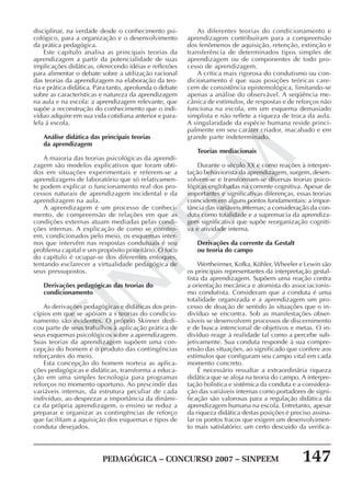 PEDAGÓGICA – CONCURSO 2007 – SINPEEM 147
SINPEEM
disciplinar, na verdade desde o conhecimento psi-
cológico, para a organização e o desenvolvimento
da prática pedagógica.
Este capítulo analisa as principais teorias da
aprendizagem a partir da potencialidade de suas
implicações didáticas, oferecendo idéias e reflexões
para alimentar o debate sobre a utilização racional
das teorias da aprendizagem na elaboração da teo-
ria e prática didática. Para tanto, aprofunda o debate
sobre as características e natureza da aprendizagem
na aula e na escola: a aprendizagem relevante, que
supõe a reconstrução do conhecimento que o indi-
víduo adquire em sua vida cotidiana anterior e para-
lela á escola.
Análise didática das principais teorias
da aprendizagem
A maioria das teorias psicológicas da aprendi-
zagem são modelos explicativos que foram obti-
dos em situações experimentais e referem-se a
aprendizagens de laboratório que só relativamen-
te podem explicar o funcionamento real dos pro-
cessos naturais de aprendizagem incidental e da
aprendizagem na aula.
A aprendizagem é um processo de conheci-
mento, de compreensão de relações em que as
condições externas atuam mediadas pelas condi-
ções internas. A explicação de como se constro-
em, condicionados pelo meio, os esquemas inter-
nos que intervêm nas respostas condutuais é seu
problema capital e um propósito prioritário. O foco
do capítulo é ocupar-se dos diferentes enfoques,
tentando esclarecer a virtualidade pedagógica de
seus pressupostos.
Derivações pedagógicas das teorias do
condicionamento
As derivações pedagógicas e didáticas dos prin-
cípios em que se apóiam a s teorias do condicio-
namento são evidentes. O próprio Skinner dedi-
cou parte de seus trabalhos à aplicação prática de
seus esquemas psicológicos sobre a aprendizagem.
Suas teorias da aprendizagem supõem uma con-
cepção do homem é o produto das contingências
reforçantes do meio.
Esta concepção do homem norteia as aplica-
ções pedagógicas e didáticas, transforma a educa-
ção em uma simples tecnologia para programas
reforços no momento oportuno. Ao prescindir das
variáveis internas, da estrutura peculiar de cada
indivíduo, ao desprezar a importância da dinâmi-
ca da própria aprendizagem, o ensino se reduz a
preparar e organizar as contingências de reforço
que facilitam a aquisição dos esquemas e tipos de
conduta desejados.
As diferentes teorias do condicionamento e
aprendizagem contribuíram para a compreensão
dos fenômenos de aquisição, retenção, extinção e
transferência de determinados tipos simples de
aprendizagem ou de componentes de todo pro-
cesso de aprendizagem.
A crítica mais rigorosa do condutismo ou con-
dicionamento é que suas posições teóricas care-
cem de consistência epistemológica, limitando-se
apenas a análise do observável. A seqüência me-
cânica de estímulos, de respostas e de reforços não
funciona na escola, em um esquema demasiado
simplista e não reflete a riqueza de troca da aula.
A singularidade da espécie humana reside princi-
palmente em seu caráter criador, inacabado e em
grande parte indeterminado.
Teorias mediacionais
Durante o século XX e como reações à interpre-
tação behaviorista da aprendizagem, surgem, desen-
volvem-se e transformam-se diversas teorias psico-
lógicas englobadas na corrente cognitiva. Apesar de
importantes e significativas diferenças, essas teorias
coincidem em alguns pontos fundamentais: a impor-
tância das variáveis internas; a consideração da con-
duta como totalidade e a supremacia da aprendiza-
gem significativa que supõe reorganização cogniti-
va e atividade interna.
Derivações da corrente da Gestalt
ou teoria do campo
Wertheirmer, Kofka, Köhler, Wheeler e Lewin são
os principais representantes da interpretação gestal-
tista da aprendizagem. Supõem uma reação contra
a orientação mecânica e atomista do associacionis-
mo condutista. Consideram que a conduta é uma
totalidade organizada e a aprendizagem um pro-
cesso de doação de sentido às situações que o in-
divíduo se encontra. Sob as manifestações obser-
váveis se desenvolvem processos de discernimento
e de busca intencional de objetivos e metas. O in-
divíduo reage à realidade tal como a percebe sub-
jetivamente. Sua conduta responde à sua compre-
ensão das situações, ao significado que confere aos
estímulos que configuram seu campo vital em cada
momento concreto.
É necessário ressaltar a extraordinária riqueza
didática que se aloja na teoria do campo. A interpre-
tação holística e sistêmica da conduta e a considera-
ção das variáveis internas como portadores de signi-
ficação são valorosas para a regulação didática da
aprendizagem humana na escola. Entretanto, apesar
da riqueza didática destas posições é preciso assina-
lar os pontos fracos que exigem um desenvolvimen-
to mais satisfatório: um certo descuido da verifica-
 