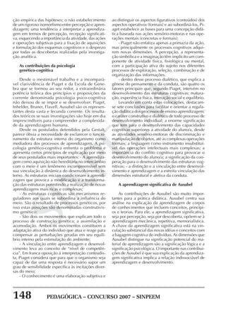 148 PEDAGÓGICA – CONCURSO 2007 – SINPEEM
SINPEEM
ção empírica das hipóteses; o não estabelecimento
de um rigoroso isomorfismo entre percepção e apren-
dizagem; uma tendência a interpretar a aprendiza-
gem em termos de percepção, recepção significati-
va, esquecendo a importância da atividade, das ações
e operações subjetivas para a fixação de aquisições
e formulação dos esquemas cognitivos e o desprezo
por todas as descobertas realizadas pela investiga-
ção analítica.
As contribuições da psicologia
genético-cognitiva
Desde o inestimável trabalho e a incompará-
vel clarividência de Piaget e da Escola de Gene-
bra que se formou ao seu redor, a extraordinária
potência teórica dos princípios e proposições da
corrente denominada psicologia psico-cognitiva
não deixou de se impor e se desenvolver. Piaget,
Inhelder, Bruner, Flavell, Ausubel são os represen-
tantes desta vasta e fecunda corrente. Os resulta-
dos teóricos se suas investigações são hoje em dia
imprescindíveis para compreender a complexida-
de da aprendizagem humana.
Desde os postulados defendidos pela Gestalt,
parece óbvia a necessidade de esclarecer o funcio-
namento da estrutura interna do organismo como
mediadora dos processos de aprendizagem. A psi-
cologia genético-cognitiva enfrenta o problema e
apresenta certos princípios de explicação por meio
de seus postulados mais importantes: - A aprendiza-
gem como aquisição não hereditária no intercâmbio
com o meio é um fenômeno incompreensível sem
sua vinculação à dinâmica do desenvolvimento in-
terno. As estruturas iniciais condicionam a aprendi-
zagem que provoca a modificação e a transforma-
ção das estruturas permitindo a realização de novas
aprendizagens mais ricas e complexas;
- As estruturas cognitivas são mecanismos re-
guladores aos quais se subordina a influência do
meio. São o resultado de processos genéticos, por
isso estas posições são denominadas construtivis-
mo genético;
- São dois os movimentos que explicam todo o
processo de construção genética; a assimilação e
acomodação. Ambos os movimentos constituem a
adaptação ativa do indivíduo que atua e reage para
compensar as perturbações geradas em seu equilí-
brio interno pela estimulação do ambiente;
- A vinculação entre aprendizagem e desenvol-
vimento leva ao conceito de “nível de competên-
cia”. Em franca oposição à interpretação conteudis-
ta, Piaget considera que para que o organismo seja
capaz de dar uma resposta é necessário supor um
grau de sensibilidade específica às incitações diver-
sas do meio;
- O conhecimento é uma elaboração subjetiva e
ao distinguir os aspectos figurativos (conteúdos) dos
aspectos operativos (formais) e ao subordiná-los, Pi-
aget estabelece as bases para uma concepção didá-
tica baseada nas ações sensório-motoras e nas ope-
rações mentais (concretas e formais);
- Piaget não enfatiza apenas a primazia da ação,
mas principalmente os processos cognitivos adqui-
rem novas dimensões. A percepção, a representa-
ção simbólica e a imaginação têm implícito um com-
ponente de atividade física, fisiológica ou mental,
com a participação ativa do sujeito nos diferentes
processos de exploração, seleção, combinação e de
organização das informações.
- dentro desse processo dialético, que explica a
gênese do pensamento e da conduta, são quatro os
fatores principais que, segundo Piaget, intervém no
desenvolvimento das estruturas cognitivas: matura-
ção, experiência física, interação social e equilíbrio.
Levando em conta estas colocações, destacam-
se sete conclusões para facilitar e orientar a regula-
ção didática dos processos de ensino-aprendizagem:
o caráter construtivo e dialético de todo processo de
desenvolvimento individual; a enorme significação
que tem para o desenvolvimento das capacidades
cognitivas superiores a atividade do aluno/a, desde
as atividades sensório-motoras de discriminação e
manipulação de objetos, até as complexas operações
formais; a linguagem como instrumento insubstituí-
vel das operações intelectuais mais complexas; a
importância do conflito cognitivo para provocar o
desenvolvimento do aluno/a; a significação da coo-
peração para o desenvolvimento das estruturas cog-
nitivas; - a distinção e a vinculação entre desenvol-
vimento e aprendizagem e a estreita vinculação das
dimensões estrutural e afetiva da conduta.
A aprendizagem significativa de Ausubel
As contribuições de Ausubel são muito impor-
tantes para a prática didática. Ausubel centra sua
análise na explicação da aprendizagem de corpos
de conhecimentos que incluem conceitos, princípi-
os e teorias. Para ele, a aprendizagem significativa,
seja por percepção, seja por descoberta, opõem-se à
aprendizagem mecânica, repetitiva, memorialística.
A chave da aprendizagem significativa está na vin-
culação substancial das novas idéias e conceitos com
a bagagem cognitiva do indivíduo. As dimensões que
Ausubel distingue na significação potencial do ma-
terial de aprendizagem são a significação lógica e a
significação psicológica. O importante nas contribui-
ções de Ausubel é que sua explicação da aprendiza-
gem significativa implica a relação indissociável de
aprendizagem e desenvolvimento.
 