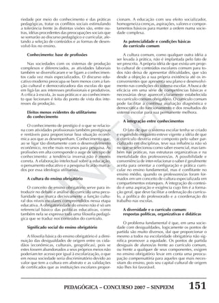PEDAGÓGICA – CONCURSO 2007 – SINPEEM 151
SINPEEM
riedade por meio do conhecimento e das práticas
pedagógicas, tratar os conflitos sociais estimulando
a tolerância frente às distintas visões são, entre ou-
tras, idéias procedentes das preocupações sociais que
se somarão ao discurso pedagógico e curricular, afe-
tando a seleção de conteúdos e as formas de desen-
volvê-los no ensino.
Conhecimento: base de profissões
Nas sociedades com os sistemas de produção
complexos e diferenciados, as atividades laboriais
também se diversificaram e se ligam a conhecimen-
tos cada vez mais especializados. O discurso edu-
cativo moderno preocupa-se bem menos com a fun-
ção cultural e democratizadora das escolas do que
em ligá-las aos interesses profissionais e produtivos.
A crítica à escola, às suas práticas e ao conhecimen-
to que lecionam é feita do ponto de vista dos inte-
resses da produção.
Efeitos menos evidentes do utilitarismo
do conhecimento
O conhecimento de prestígio é o que se relacio-
na com atividades profissionais também prestigiosas
e rentáveis para proporcionar boa situação econô-
mica aos que as desempenham. Conhecimento que,
ao se ligar tão diretamente com o desenvolvimento
econômico, recebe mais recursos para pesquisa. Às
profissões em alta corresponde o auge de um tipo de
conhecimento: a tendência inversa não é menos
correta. A elaboração intelectual sobre a educação,
o pensamento educativo e a pesquisa ficarão marca-
dos por essa ideologia utilitarista.
A cultura do ensino obrigatório
O conceito de ensino obrigatório serve para in-
troduzir no debate e análise do currículo uma pecu-
liaridade que marca decisivamente a função cultu-
ral dos níveis escolares compreendidos nessa etapa
educativa. A obrigatoriedade do ensino não é só um
referencial básico das políticas educativas, como
também nela se expressa toda uma filosofia pedagó-
gica que se traduz nos conteúdos do currículo.
Significado social do ensino obrigatório
A filosofia básica do ensino obrigatório é a dimi-
nuição das desigualdades de origem entre os cida-
dãos (econômicas, culturais, geográficas), pois se
estes fossem abandonados a seus próprios meios não
poderiam ter acesso por igual à escolarização, o que
em nossa sociedade seria discriminatório devido ao
valor que tem a cultura em abstrato e as validações
de certificados que as instituições escolares propor-
cionam. A educação com seu efeito socializador,
homogeneiza crenças, aspirações, valores e compor-
tamentos básicos para manter a ordem numa socie-
dade complexa.
As potencialidade e condições básicas
do currículo comum
A cultura comum, como qualquer outra idéia a
ser levada à prática, não é implantada pelo fato de
ser prescrita. A própria idéia de que exista um proje-
to cultural de conteúdos escolares comum para to-
dos não deixa de apresentar dificuldades, que vão
desde a objeção a sua própria existência até os in-
convenientes que apresenta seu plano e desenvolvi-
mento nas condições do sistema escolar. A busca de
eficácia em uma série de competências básicas e
necessárias deve aparecer claramente estabelecida
no currículo comum obrigatório. O currículo comum
pode facilitar a contínua avaliação diagnóstica e
democrática do funcionamento e dos resultados do
sistema escolar para sua permanente melhora.
A integração entre conhecimentos
O fato de que o sistema escolar tenha se criado
e expandido enquanto esteve vigente a idéia de que
o currículo deveria estar composto pelo saber par-
cializado em disciplinas, teve sua influência não só
no que se selecionou como saber essencial, mas tam-
bém nas práticas, nas estruturas organizativas e na
mentalidade dos professores/as. A possibilidade e
conveniência de inter-relacionar o saber é geralmente
aceita para orientar a configuração e prática curri-
cular no ensino fundamental, mas é conflitante no
ensino médio, quando os professores/as foram for-
mados em um conceito de cultura especializada em
compartimentos estanques. A integração do conteú-
do é uma aspiração e exigência cujo fim é a forma-
ção geral, que deve facilitar a ordenação do currícu-
lo, a política do professorado e a coordenação do
trabalho nas escolas.
A diversidade e o currículo comum:
respostas políticas, organizativas e didáticas
O problema fundamental é que, em uma socie-
dade com desigualdades, logicamente os pontos de
partida são muito diversos, daí que proporcionar o
mesmo a todos na escolaridade obrigatória não sig-
nifica promover a equidade. Os pontos de partida
desiguais de alunos/as frente ao currículo comum,
ou frente a qualquer de seus componentes, exigem
no ensino obrigatório levar em conta uma preocu-
pação compensatória para aqueles que mais neces-
sitam do ensino, pois seu capital cultural de origem
não lhes foi favorável.
 