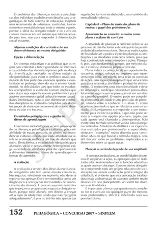 152 PEDAGÓGICA – CONCURSO 2007 – SINPEEM
SINPEEM
O problema das diferenças sociais e psicológi-
cas dos indivíduos estabelece um desafio para a or-
ganização de todo sistema de educação, exigindo
uma reconversão de estruturas, currículos, funcio-
namento e mentalidade que veste o sistema vigente,
porque a idéia da obrigatoriedade e do currículo
comum insere-se em um sistema que não foi pensa-
do para isso, mas para responder à diferenciação
social existente.
Algumas condições do currículo e de seu
desenvolvimento no ensino obrigatório
Opção e diferenciação
Os sistemas educativos e as políticas que os re-
gem para enfrentar a heterogeneidade de interesses
e capacidades dos alunos/as optaram pela mudança
da diversificação curricular no último estágio da
obrigatoriedade, para evitar o conflito e atraso acu-
mulado de boa parte dos alunos/as quando a esco-
laridade se prolonga além do era o ensino funda-
mental. As dificuldades para que todos os estudan-
tes acompanhem o currículo comum implica que
essa etapa seja especificamente problemática para
aqueles com menor capital cultural e menos capaci-
dades intelectuais, opta-se por diferenciar conteú-
dos, disciplinas ou currículos completos para distin-
tos grupos de alunos/as como meio de evitar o aban-
dono escolar e o fracasso.
Os métodos pedagógicos e a gestão de
ritmos de aprendizagem
Os recursos metodológicos servem para respon-
der às diferenças psicológicas e culturais, pois vari-
abilidade de traços pessoais, de gênero ou proce-
dências culturais origina que cada atividade ou ta-
refa se acomode melhor a um tipo de aluno/a que
outro. Desta forma, a escolaridade obrigatória para
alunos/as social e pessoalmente heterogêneos exi-
ge variedade de atividades para dar oportunidade
a diferentes interesses, ritmos de aprendizagem e
formas de aprender.
A avaliação
A avaliação a serviço dos ideais da escolarida-
de obrigatória não tem como missão classificar,
hierarquizar, selecionar ou reprimir; não deveria
reprovar ou aprovar. Deve ser entendida como um
diagnóstico a serviço das necessidades de conhe-
cimento do aluno/a. É preciso suprimir controles
que impeçam o progresso na etapa da obrigatorie-
dade, porque todo aluno/a tem direito a chegar
até o topo da idade final ainda que não “progrida
adequadamente”. É preciso tirá-los não apenas das
regulações formais estabelecidas, mas também da
mentalidade seletiva.
Capítulo 8 – Plano do currículo, plano do
ensino: o papel dos professores/as
Aproximação ao conceito: o ensino como
plano e o plano do currículo
A atividade de planejar o currículo refere-se ao
processo de dar-lhe forma e de adequá-lo às peculi-
aridades dos níveis escolares. Desde as explicitações
de finalidade até a prática é preciso planejar as atri-
buições e as atividades com certa ordem, para que
haja continuidade entre intenções e ações. Planejar
é, pois, algo fundamental, porque, por meio do pla-
no, é como se elabora o próprio currículo.
Plano indica a confecção de um apontamento,
rascunho, croqui, esboço ou esquema que repre-
senta uma idéia, um objeto, uma ação ou sucessão
de ações, uma aspiração ou projeto que serve como
guia para ordenar a atividade e produzi-lo efetiva-
mente. O ensino tem uma intencionalidade e deve
ter uma lógica, ainda que não existam planos abso-
lutamente seguros em se possa pensar em um úni-
co caminho possível. O ensino pode ser concebi-
do como uma atividade e uma profissão de plane-
jar, situada entre o conhecer e o atuar. E, como
acontece com tudo o que se relaciona com o cur-
rículo, o planejamento corresponde a um instru-
mento para incidir na prática, o que não pode ser
visto à margem das opções possíveis, papéis que
cada agente está chamado a desempenhar. Não
existe uma fórmula universal válida para planejar
os currículos. A história da didática e as experiên-
cias realizadas por professores/as e especialistas
oferecem “exemplos” muito diversos para consi-
derar. Mais do que buscar a fórmula mágica, será
útil discutir sobre os problemas implicados e as
dimensões sobre as quais optar.
Planejar o currículo depende de sua amplitude
A concepção do plano, as possibilidades de pre-
cisá-lo ou prever a ação, as operações que se reali-
zarão estão relacionadas com as funções educativas
as quais queiram abranger. Como o ensino obrigató-
rio compreende todo um projeto educativo de soci-
alização que atenda a educação geral e integral do
cidadão/ã, é evidente que esta concepção totaliza-
dora exige a observação de aspectos também muito
diversos em seu planejamento, ao serem tão diver-
sas suas finalidades.
É importante afirmar que quanto mais comple-
xo for o currículo ou qualquer parte do mesmo,
mais problemático, difícil e indefinido será seu
possível plano.
 