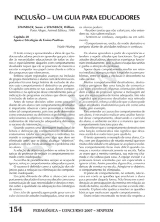 154 PEDAGÓGICA – CONCURSO 2007 – SINPEEM
SINPEEM
STAINBACK, Susan. e STAINBACK, William.
Porto Alegre, Artmed Editora, 1999
Capítulo 20
Apoio e Estratégias de Ensino Positivas
Wade Hitzing
O texto começa apresentando a idéia de que to-
dos os educadores precisam aprender que para aten-
der às necessidades educacionais de todos os alu-
nos e especialmente daqueles com comportamento
desafiador requer que ele se posicione de maneira a
escutar e respeitar seu papel como cliente e crítico
dos programas que oferecemos.
Embora sejam registrados avanços na inclusão
de grupos minoritários e alunos com deficiências im-
portantes há uma longa história de exclusão de alu-
nos cujo comportamento é destrutivo ou perigoso.
O capítulo concentra-se nas causas desses compor-
tamentos e na aplicação desse entendimento para a
indicação de programas escolares que dêem apoio
à inclusão de todos os alunos.
Antes de tomar decisões sobre como proceder
diante de um aluno com comportamento desafiador
é importante observar como pensamos e falamos
sobre tal comportamento, pois isso pode determinar
como estruturamos ou definimos o problema; como
selecionamos os objetivos; como escolhemos os pro-
cedimentos de intervenção adequados e definimos
o sucesso da intervenção.
Quando usamos uma abordagem tradicional de
leitura e definição do comportamento desafiador,
costumamos rotular ou categorizar o indivíduo, to-
mando o comportamento como algo que deve ser
eliminado antes que se possa alcançar “objetivos”
positivos com ele. Nesta abordagem o problema está
no aluno.
A seleção de objetivos também se refere às ten-
tativas do professor de reduzir o comportamento to-
mado como inadequado.
A escolha de procedimentos sempre se ocupa de
ignorar, reforçar comportamentos adequados e punir.
O sucesso é definido como a satisfação dos ob-
jetivos para a redução ou eliminação do comporta-
mento inadequado.
Um jeito diferente de olhar o aluno com com-
portamento desafiador é tomar seu desafio como uma
comunicação de suas necessidades e desejos e mes-
mo sobre a qualidade ou adequação das estratégias
de ensino.
Um ciclo de aprendizagem pode gerar um cir-
culo vicioso de atitudes inadequadas, uma vez que
INCLUSÃO – UM GUIA PARA EDUCADORES
os alunos podem:
· Receber tarefas que não valorizam, não enten-
dem ou não sabem realizar;
· Sentirem-se confusos, zangados ou em sofri-
mento;
· Comportarem-se, então, de modo destrutivo e
perigoso diante de atividades tediosas e confusas;
Os alunos aprendem a partir de experiências e
tendem a repetir atitudes que funcionam. Em geral
atitudes desafiadoras, destrutivas e perigosas funcio-
nam imediatamente, pois o aluno escapa das tarefas
e ganha a atenção do professor.
Apesar desse comportamento resultar em retor-
no imediato, num prazo mais longo eles trazem pro-
blemas, entre os quais a exclusão e desconforto na
vida escolar.
Muitos comportamentos desafiadores, destru-
tivos e perigosos têm uma função de comunica-
ção com o professor. Algumas orientações defen-
dem a idéia do professor ignorar a mensagem até
que ela seja expressa de forma adequada. Isto não
impedirá que o processo desafiador seja refreado
e, ao contrário, reforça a idéia de que o aluno pode
adiar atividades insatisfatórias para ele como uma
tarefa, por exemplo.
Para entender as causas dos comportamentos de
um aluno, é necessário realizar uma análise funcio-
nal desse comportamento, observando o currículo
do aluno, o ambiente escolar e a maneira que esse
comportamento funciona para ele.
Reconhecer que o comportamento destrutivo tem
uma função comunicativa não significa que deva-
mos aceitá-lo e nada fazer para ajudá-lo.
O texto apresenta o exemplo de uma aluna, Ca-
thy, com um diagnóstico de retardo mental que teve
muitas dificuldades em adequar-se ao plano escolar.
Seu comportamento ficou mais difícil quando co-
meçou a vomitar sistematicamente na escola. Todas
as vezes que a menina vomitava, sua mãe era cha-
mada e ela voltava para casa. A equipe escolar e a
professora foram orientadas por um especialista a
ignorar o fato. Assim passados alguns dias, a menina
deixou de vomitar na escola. Atingiu-se o objetivo:
o comportamento foi eliminado.
O plano de comportamento, no entanto, não le-
vava em conta as questões que envolviam a aluna
para proceder daquela forma. Não levou em consi-
deração as preocupações da menina em relação ao
medo da turma, ou dela achar ou não a escola inte-
ressante. O plano não ajudou a resolver as questões
básicas que motivavam aquele comportamento.
Outro relato encontrado no texto diz respeito a
 